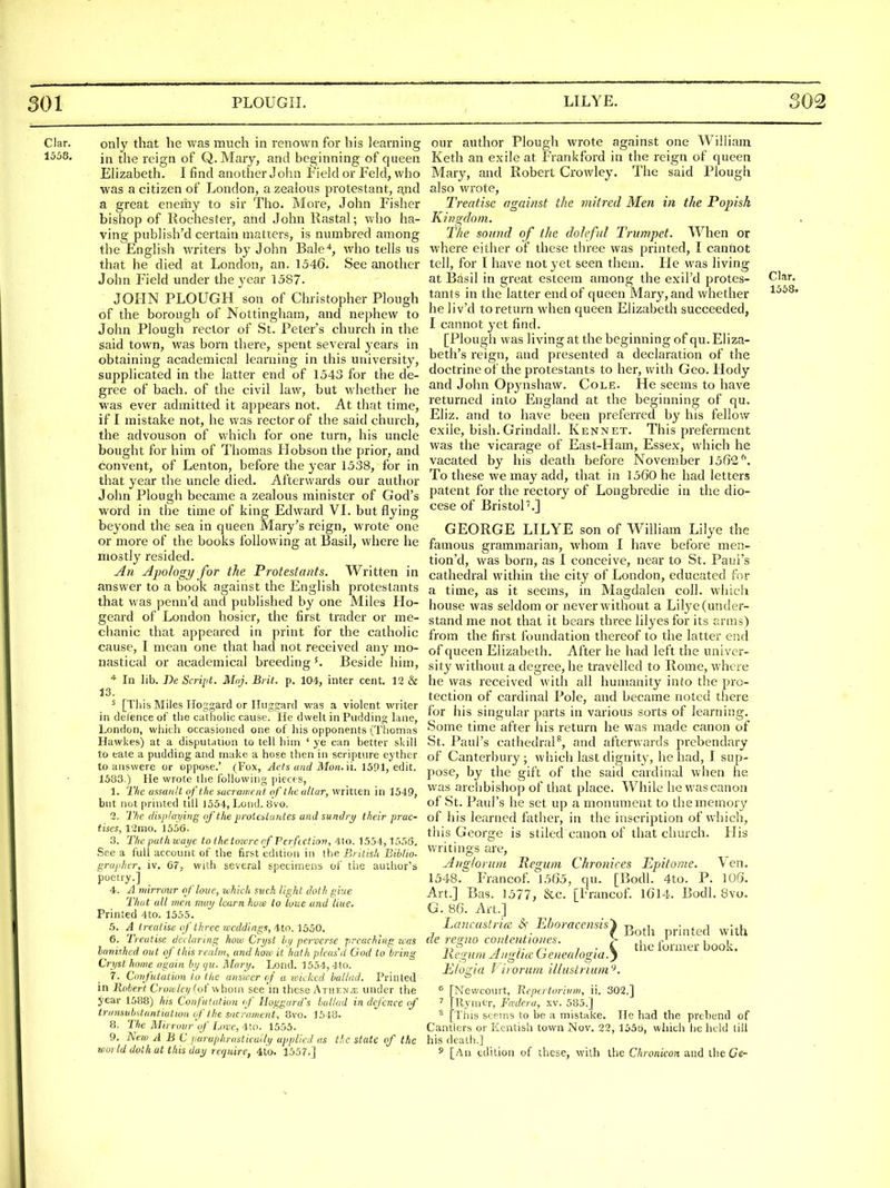 Clar. 1558. only that he was much in renown for his learning in the reign of Q. Mary, and beginning of queen Elizabeth. I find another John Field or Feld, who was a citizen of London, a zealous protestant, a.nd a great enemy to sir Tho. More, John Fisher bishop of Rochester, and John Rastal; who ha- ving publish'd certain matters, is numbred among the English writers by John Bale'*, wdio tells us that he died at London, an. 1546. See another John Field under the year 1587. JOHN PLOUGH son of Christopher Plough of the borough of Nottingham, and nephew to John Plough rector of St. Peter's church in the said town, was born there, spent several years in obtaining academical learning in this university, supplicated in the latter end of 1543 for the de- gree of bach, of the civil law, but whether he was ever admitted it appears not. At that time, if I mistake not, he was rector of the said church, the advouson of which for one turn, his uncle bought for him of Thomas Hobson the prior, and convent, of Lenton, before the year 1538, for in that year the uncle died. Afterwards our author John Plough became a zealous minister of God's word in the time of king Edward VL but flying beyond the sea in queen Mary's reign, wrote one or more of the books following at Basil, where he mostly resided. An Apology for the Protestants. Written in answer to a book against the English protestants that was penn'd and published by one Miles Ho- geard of London hosier, the first trader or me- chanic that appeared in print for the catholic cause, I mean one that had not received any mo- nastical or academical breeding^. Beside him. In lib. Be Script. Maj. Brit. p. 10<l, inter cent. 12 & 13. ^ [This Miles lloggard or Iluggard was a violent writer in defence of tlie catholic cause. lie dwelt in Pudding lane, London, which occasioned one of his opponents (Tliomas Hawkes) at a disputation to tell him ' ye can better skill to eale a pudding and make a hose then in scripture eythcr to answere or oppose.' (Fox, Acts and Moii. 'n. 1391, edit. 1583.) He wrote the following ])iecf s, 1. Tlie axsanit of the sacrament of tite altar, written in 1549, but not printed till J554, Lond. 8vo. 2. The (Ikp/ai/ing of the protenLantes and sundry their prac- tises, 12mo. J55G. 3. The path wai/e to the torcre of Perfection, 4lo. 1554,1556. See a full account of the first edition in the British Biblio- grapher, iv. 67, with several specimens of the author's poetry.] 4. A niirrour qfloue, which such light doth giue That all men may learn how to lone and Hue, Printed 4to. 1555. .5. A treatise of three weddings, -ito. 1550. 6. Treatise declaring how Ci-yst hi/ perverse preaching was lavished out of this realm, and hoic it halh pleas'd God to bring Cri/st home again In/ i/u. Mart/. Lond. 1554, 4to. 7. Confutation to the answer ef a toickcd ballad. Printed in Robert C? orvlei/ (of whom see in these Atiien.'e under the year 1588) his Confutation (f Haggard's ballad in defence cf iransubstuntiulion if the sacrament, 8vo. 1548. 8. The Mirroiir'qf Love, 4:to. 1553. 9. New A B C paruphrasticui'li/ applied ns the state of the world doth at this daj require, 4to. 1557.] our author Plough wrote against one William Keth an exile at Frankford in the reign of queen Mary, and Robert Crowley. The said Plough also wrote, Treatise against the mitred Men in the Popish Kingdom. The sound of the doleful Trumpet. When or where either of these three was printed, I canfiot tell, for I have not yet seen them. He was living at Basil in great esteem among the exil'd protes- tants in the latter end of queen Mary, and whether he liv'd to return when queen Elizabeth succeeded, I cannot yet find. [Plough was living at the beginning of qu. Eliza- beth's I'eign, and presented a declaration of the doctrine of the protestants to her, with Geo. Hody and John Opynshaw. Cole. He seems to have returned into England at the beginning of qu. Eliz. and to have been preferred by his fellow exile, bish. Grindall. Kennet. This preferment was the vicarage of East-Ham, Essex, which he vacated by his death before November 1562^. To these we may add, that in 1560 he had letters patent for the rectory of Longbredie in the dio- cese of BristoP.] GEORGE LILYE son of William Lilye the famous grammarian, whom I have before men- tion'd, was born, as 1 conceive, near to St. Paul's cathedral within the city of London, educated for a time, as it seems, in Magdalen coll. which house was seldom or never without a Lilye (under- stand me not that it bears three lilyes for its anris) from the first foundation thereof to the latter end of queen Elizabeth. After he had left the univer- sity without a degree, he travelled to Rome, where he was received with all humanity into the pro- tection of cardinal Pole, and became noted there for his singular parts in various sorts of learning. Some time after his return he was made canon of St. Paul's cathedral^, and afterwards prebendary of Canterbury; which last dignitj^, he had, I sup- pose, by the gift of the said cardinal when he was archbishop of that place. While he was canon of St. Paul's he set up a monument to the memory of his learned lather, in the inscription of which, this George is stiled canon of that church. His writings are, Angloruni Hegum Chronices Epitome. Ven. 1548. Francof. 1565, qu. [Bodl. 4to. P. 106. Art.] Bas. 1577, &c. [Francof. I6l4. Bodl. Bvo. G. 86. Art.] Lancastriee Eboracensis'i -n ^i • . i -.i 7 ^ ,. f Both printed with ae re^no co)itentiones. r c i i 1- 7 • i the lormer book. Ixerium Aiis,licc Lsetiealo^ia.^ E/ogia f'irorum illustnum'^. Mewcourt, Hepertoriiim, ii. 302.] Rymer, Fadera, xv. 585.] This seems to be a mistake. He had the prebend of Canflers or Kentish town Nov. 22, 155t), which he held till his death.] 5 [An edition of these, with the Chronicon and the Ce- Clar. 1558.