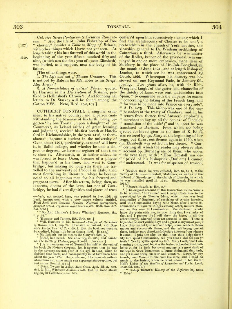TONSTALL. 304 Cat. sive Series Pontificum &; Casarum Romano- rum.  And the life of ' John Fisher bp. of Ro- [127]  Chester; besides a Table or Mapp of Britain, with other things which I have not yet seen. At length taking his last farewell of this world in the 1559, beginning of the year fifteen hundred fifty and nine, (which was the first year of queen Elizabeth) was buried, as 1 suppose, near the body of his father. [The other things were, 1. The Life and end of Thomas Cranmer. This is noticed by Bale in his MS. notes to his Script. Maj. Britan.^ 2. jI Nomenclature of antient Places; quoted by Harrison in his Description of Britaine, pre- fixed to Hollinshed's Chronicle: And four original letters to Dr. Starkey will be found among the Cotton MSS. Nero, B. vi. 152,157.] CUTHBERT TONSTALL a singular orna- ment to his native country, and a person (not- withstanding the baseness of his birth, being be- gotten ^ by one Tonstall, upon a daughter of the Commers'*, as Leland saith^) of great learning and judgment, received his first breath at Hatch- ford in Richmondshire, in the year 1476, or there- abouts''; bepame a student in the university of Oxon about 1491, particularly, as some'' will have it, in Baliol college, and whether he took a de- gree or degrees, we have no register of that time lo shew it. Afterwards, as 'tis farther added, he was forced to leave Oxon, because of a plague that happen'd in his time, and went to Cam- bxidge; but making no long stay there, he tra- velled to the university of Padoua in Italy, then most flourishing in literature; where he became noted to all ingenious men for his forward and pregnant parts. After his return, being then, as it seems, doctor of the laws, but not of Cam- bridge, he had divers dignities and places of trust nealogia, not noticed here, was printed in 8vo. 1561, at Basil, incorporated with a very scarce volume entitled, Pauli Jovii novo Comensis Episcopi Nucerini descriptiones, guotguot extant, regionum alque locoruni, &iC. BodL 8vo. J. 7. Art.Seld.] '  So Ant. Harmer's [Henry Wharton] Specimen, &c,  p. 61. ^ [Kennet and Tanner, Bibl. Brit. 481.] ^ Will. Harrison in his Hhtorical Descript. of the Island cf'Britain, lib. I, cap. 24. [Tonstail a bastard; vid. Bon- ner's Dirige, Praef. C C. v. 20, 5. But the book not much to be credited, being httle better than a libel. Baker.] ''■ [So Leland; but he means the Conyer's family.] ' [Read, had heard. See Itiner ary, ix. 205 ; and Lambe on 2 he Buttle of Floddon, page 91—99. Loveday,] ^ [By a memorandnm of Tonstall himself at the end of his book De Veritute Corporis, &c. it appears that he was in the seventy-seventh year of his age in 1551, when he finished that book, and consequently must have been born about the year 1474. His words are,' Hoc opus ab authore absolutum est, anno aetatis suae, septuagessimo-septimo, qui ruit annus Domini 1551.] ^ Brian. Twyne in A7itiq. Acad. Oxon. Apol. lib. 3, sect. 249, & Mil. Windsore Alumnus coll. Bal. in initio Manse re^jioffi, in Collectaneis suis MS. conferr'd upon him successively : among which I find the archdeaconry of Chester to be one*, a prebendship in the church of York another, the vicarship general to Dr. Warham archbishop of Canterbury a third. Afterwards he was master of the Rolles, keeper of the privy-seal, was em- ployed in one or more embassies, made dean of Salisbury in the place of Dr. Joh. Longland, in the month of June 1521, and at length bishop of London, to which see he was consecrated 19 Octob. 1522. Whereupon his deanery was be- stowed on one Reymund Pade, in January fol- lowing. Two years after, he, with sir Rich. Wingfield knight of the garter and chancellor of the dutchy of Lane, were sent ambassadors into Spain,  to commune with the emperor for causes  concerning the taking of the French king, and  for wars to be made into France on every side'.  A. D. 1529- This bishop was one of the em-  bassadors at the treaty of Cambray, and in his  return from thence thro' Antwerp employ'd a  merchant to buy up all the copies' of Tindale's  translation of the bible ^; and in 1530 he was translated to Durham. From which see being ejected for his religion in the time of K. Ed. 6, was restored by qu. Mary at the beginning of her reign, but thrust out thence again in 1559, when qu. Elizabeth was settled in her throne.  Con-  cerning all which the reader may observe what  account bp. Burnet gives of them, who under,  the year 1553, saith : ' How Tonstall was de-  * priv'd of his bishoprick (Durham) I cannot  * understand. It was for misprison of treason, * [Besides these he w.ns collated, Dec. 16,1511, to the rectory of Harrovv-on-the-hill, Middlesex, as well as to the prebend of Stow-longe in the church of Lincoln, in which he was installed April 15, 1514. Biographic Britannica,. 3978.] »  Stow's Annals, 17 Hen. 8. ' [The original account of this transaction is too curious^ to be omitted; ' It fortuned one George Costantine to be appreheded by sir Thomas More, which then was lord chauncellor of England,, of suspicion of certain heresies.. And this Constaiitine beyng with More, after diuerse ex- am-inacions of dyuerse thinges, emong other, maister More said in this wise to Constaiitine. Constantine I would haue the plain with me, in one thing that I wyl aske of the, and I promes the I will shew the fauor, in all the other thinges, whereof thou art accused to me. There is beyonde the seaTyndale, Joye and a great many mo of you; I know they cannot lyue without helpe, some sendeth theim money and succoureth theim, and thy self beyng one of them, haddest part therof,and therfoie knowest from whence it came. I pray the who be thei that thus helpe them.' My lord quod Constantine, wil you that I shal tel you ye truth Yea I pray the, quod my lord. Mary I will, quod Con« stantinc; truly, quod he, it is the bishop of London that hath helpe vs, for he hath bestowed emonge vs a great deale of moneye in NeweTestametes to burne theim, and that hath, and yet is our onely succour and comfort. Nowe, by ray trouth, quod More, I thinke euen the same, and I sayd so much to the bishop, when he went about to bie them.' Hall's Union of the families of Lancastre and Yorke, Lond. 1550, fol. 186,'b.]  Bishop Burnet's History of the ReformatioUf anna  153V