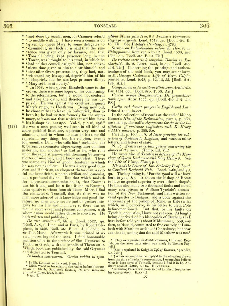  ' and done by secular men, for Cranmer refus'd  ' to meddle with it. I have seen a commission  ' given by queen Mary to some delegates to  * examine it, in which it is said that the sen-  * tence was given only by laymen, and that  ' Tonstall being kept prisoner long in the  ' Tower, was brought to his tryal, in which he  ' had neither council assign'd him, nor conve-  * nient time given to him to clear himself; and ** * that after divers protestations, they had, not-  ' withstanding his appeal, depriv'd him of his  ' bishoprick, and he was kept prisoner till qu.  ' Mary set him at liberty.'  In 1558, when queen Elizabeth came to the  crown, there was some hopes of his conforming  to the reformation, but he would not conform  and take the oath, and therefore he was de-  priv'd. He was against the cruelties in queen  Mary's reign, as Heath was. Being now old,  he chose rather to leave his bishoprick, than to  keep it; he had written formerly for tlie supre-  macy, so 'twas not that which caused him leave  his bishoprick, but age. Vol.2, p. 216, 396. [128] He was a man passing well seen in all kind of more polished literature, a person very rare and admirable, and in whom no man in his time did reprehend any thing, but his religion, except foul-mouth'd Bale, who calls him ' melancholicus & Saturnius somniator atque excogitator omnium malorum, and another'* as bad as he, who runs upon the same strain—a still dreaming Saturn—a plotter of mischief, and I know not what. There was scarce any kind of good literature, in which he was not excellent. He was a very good Gre- cian and Hebritian, an eloquent rhetorician, a skil- ful mathematician, a noted civilian and canonist, and a profound divine. But that which maketh for his greatest commendation, is, that Erasmus was his friend, and he a fnst friend to Erasmus, in an epistle to whom from sir Thom. More, 1 find this character of Tonstall, that, As there was no man more adorned with knowledge and good lite- rature, no man more severe and of greater inte- grity for his life and manners; so there was no man a more sweet and pleasant companion, with whom a man would rather chuse to converse. He hath written and published, De arte snppntcmdi, lib. 4. Lond. 1522, qu. [Bodl. A. 9, 8. Line, and at Paris, by Robert Ste- phens, in 1538. Bodl. 4to. B. 58. Jur.] dedic. to sir Tho. More. Afterwards it was printed at se- veral places beyond the seas. I find honourable mention of it in the preface of Sim. Grynseus to Euclid in Greek, with the scholia of Thcon on it. Which book was published by the said Grynteus and dedicated to Tonstall. In laudem matrimonii. Oratio huhiia in spon- ^ In lib. Be illust. script, cent. 0, nu. 34. * Mich. Wowl in his epist. to the reader before his trans- lation ot Staph. Gardiner's Oruiign, J)e vera abedienUu, printed at Roan, 1553, in oct. Vol. L salibus Maria: filicE Hen. 8 &; Frnncisci Francoriwi Regis primngeniti. Lond. 1518, qu. [Bodl. 4to. B. 16. Th. See Dibdin's Printing, ii. 478.] Sermon on Palm-Sunday before K. Hen. 8, on Pki/ippia?is Q, from ver. 5 to 12. Lond. 1539, and 1633, qu. [Bodl. 4to. F. 34. Th.] De verilate corporis &; sanguinis Domini in Eu- cl/aristid, lib. 2. Lutet. 1554, in qu. [Bodl. 4to. T. 2. Th.] Concerning the printing, and authen- ticalness of the said book, you may see at large in Dr. George Carleton's Life of Bern. Gilpin, printed at Lond. 1628, p. 12, 13, 33. [Bodl. AA. 124. Art.] Compendium in decern Ubros Ethicorum Aristotelis. Par. 1554, oct. [Bodl. 8vo. T. 50. Art.] Contra impios lilasphematores Dei pradestina- tionis opus. Antw. 1555, qu. [Bodl. 4to. T. 2. Th. BS.] Godh/ and devoid prayers in English and Lat.' Printed 1558, in oct. In the collection of records at the end of bishop Burnet's Hist, of the Reformation, part 1, p. 363, are this bp. Tonstall's Arguments for the divine iw stitution of auricular confession, with K. Henry J III.'s ansKers, p. 366, &c. Part II. p. 106, n. 9. yl letter proving the sub- jection of Scotland to England, and various other letters, and letters of state. N. 25. Ansners to certain queries concerning the abuses of the mass. (Temp. Ed. VL) He wrote also A Treatise in defence of the Mar- riage of Queen Katharine with King Henry 8. See the Life of Bishop Fisher, p. 83. His and the Letter of J oh. Stokesley B. of iMud. to Cardinal Reginald Pole. Lond. 1560, and 79, qu. The beginning is, ' For the good will we have born to you,' &c. It shews the bishop of Rome to have no special superiority over other bishops^. He hath also made two thousand faults and noted many corruptions in William Tyndale's transla- tion of the JSev.'Testament, and hath written se- veral epistles to Budajus, and a book against the supremacy of the bishop of Rome, as Bale saith; which, as I conceive, is his letter to card. Pole before-mentioned. But that, or his faults on Tyndale, or epistles, I have not yet seen. At length being deprived of his bishopi-ick of Durham (as I have before told you) about Midsummer, 1559, was then, as 'tis said, committed to free custody at Lam- beth with Matthew archb. of Canterbury; but how can that be, seeing that the said Matthew was not^ ' [They were printed in double columns, Latin and Eng- lish, but the latter translation was made by Thomas Pay- nell.] ^ [See it reprinted in Knight's Life of Erasmus, Appendix, No. xxiv.] ' [Whatever ought to be reply'd to the objection drawn from the time of Paiker's consecration, I cannot but believe what is here sayd of Tonstall, because I find it in bp. An- drews against Tortus, p. 14G. Humphreys. Archbishop Parker was possessed of Lambeth long before his consecration. Bakeu.] X