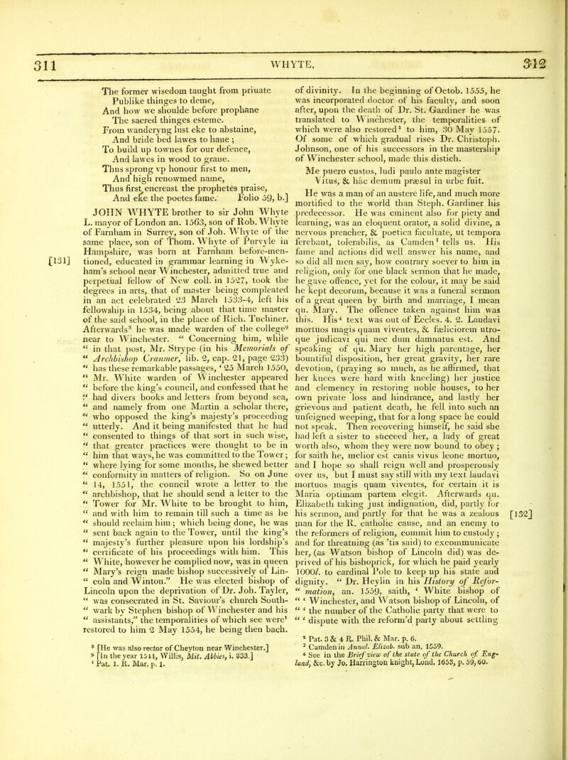 The former wisedoin taught from priuate Puhhke thinges to deme, And how we shoulde before prophane The sacred thinges esteme. From wanderyng hist eke to abstaine, And bride bed lawes to haue ; To build up townes for our defence, And lawes in wood to graue. Thus sprong vp honour first to men. And high renowmed name, Thus first encreast the prophetes praise, And eke the poetes fame. Folio 59, b.] JOHN WHYTE brother to sir John Wliyte L. mayor of London an. 1563, son of Rob.Whyte of Farnliam in Surrey, son of Joh. Whyte of the same place, son of Thorn. Whyte of Purvyle in Hampshire, was born at Farnham beforc-men- {131] tioned, educated in grammar learning in Wyke- ham's school near Winchester, admitted true and perpetual fellow of New coll. in 1527, took the degrees in arts, that of master being compleated in an act celebrated 23 March 1533-4, left his fellowship in 1534, being about that tiine master of the said school, in the place of Rich. Tuchiner. Afterwards* he was made warden of the college'^ near to Winchester.  Concerning him, while  in that post, Mr. Strype (in his Memorials of  Jrchbis/iop Craiimer, lib. 2, cap. 21, page 233)  has these remarkable passages, * 25 March 1550,  Mr. White warden of Winchester appeared ** before the king's council, and confessed that he f had divers books and letters from beyond sea,  and namely from one Martin a scholar there,  who opposed the king's majesty's proceeding  utterly. And it being manifested that he had  consented to things of that sort in such wise,  that greater practices were thought to be in  him that ways, he was committed to the Tower;  where lying for some months, he shewed better  conformity in matters of religion. So on June  14, 1551, the council wrote a letter to the  archbishop, that he should send a letter to the  Tower for Mr. White to be brought to him,  and with him to remain till such a time as he  should reclaim him ; which being done, he was  sent back again to the Tower, until the king's  majesty's further pleasure upon his lordship's  certificate of his proceedings with him. This  White, however he complied now, was in queen  Mary's reign made bishop successively of Lin-  coin and Winton. He was elected bishop of Lincoln upon the deprivation of Dr. Joh. Tayler,  was consecrated in St. Saviour's church South-  wark by Stephen bishop of Winchester and his  assistants, the temporalities of which see were' restored to him 2 May 1554, he being then bach. * [lie was also rector of Cheyton near Winchester.] f [In the year 1511, Willis, Mit. Abbies, i, 333,] ' Pat. 1. H. Mar. p. 1. of divinity. In the beginning of Octob. 1555, he was incorporated doctor of his faculty, and soon after, upon the death of Dr. St. Gardiner he was translated to Winchester, the temporalities- of which were also restored^ to him, 30 May 1557. Of some of which gradual rises Dr. Christoph. Johnson, one of his successors in the mastership of Winchester school, made this distich. Me puero custos, ludi paulo ante magister Vitus, 8c hac demum prsesul in urbe fuit. He was a man of an austere life, and much more mortified to the world than Steph. Gardiner his predecessor. He was eminent also for piety and learning, was an eloquent orator, a solid divine, a nervous preacher, & poetica facultate, ut tempora ferebant, tolerabilis, as Camden' tells us. His fame and actions did well answer his name, and so did all men say, how contrary soever to him in religion, only for one black sermon that he made, he gave offence, yet for the colour, it may be said he kept decorum, because it was a funeral sermon of a great queen by birth and marriage, I mean qu. Mary. The offence taken against him was this. His* text was out of Eccles. 4. 2. Laudavi mortuos magis quam viventes, & faeliciorem utro- que judicavi qui nec dum damnatus est. And speaking of qu. Mary her high parentage, her bountiful disposition, her great gravity, her rare devotion, (praj^ing so much, as he affirmed, that her knees were hard with kneeling) her justice and clemency in restoring noble houses, to her own private loss and hindrance, and lastly her grievous and patient death, he fell into such an unfeigned weeping, that for along space he could not speak. Then recovering himself, he said she had left a sister to succeed her, a lady of great worth also, whom they were now bound to obey ; for saith he, melior est canis vivus leone mortuo, and I hope so shall reign well and prosperously over us, but I must say still with my text laudavi mortuos mtigis quam viventes, for certain it is Maria optimam partem elegit. Afterwards qu. Elizabeth taking just indignation, did, partly for his sermon, and partly for that he was a zealous [1323 man for the R. catholic cause, and an enemy to the reformers of religion, commit him to custody ; and for threatning (as 'tis said) to excommunicate her, (as Watson bishop of Lincoln did) was de- prived of his bishoprick, for which he paid yearly 1000/. to cardinal Pole to keep up his state and dignity.  Dr. Heylin in his IListory of Refor-  motion, an. 1559, saith, ' White bishop of  ' Winchester, and Watson bishop of Lincoln, of  ' the number of the Catholic party that were to  ' dispute with the reform'd party about settling * Pat. 3 & 4 li. Phil. & Mar. p. 6. ^ Camden ill Annul. Elizab. sub an. 1559. * See in the Brief view of the state of the Church of Eng- land, &c.by Jo. Harrington knight, Lond. 1653, p. 59,60.