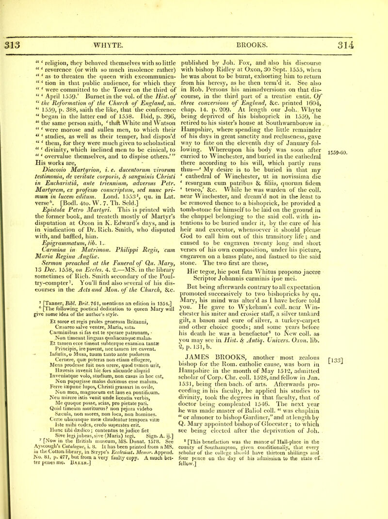  ' religion, they behaved themselves with so little  ' reverence (or with so much insolence rather)  ' as to threaten the queen with excommunica-  ' tion in that public audience, for which they  ' were committed to the Tower on the third of  ' April 1559.' Burnet in the vol. of the Hist, of  the Reformation of the Church of England, an.  1559, p. 388, saith the like, that the conference  began in the latter end of 1558. Ibid, p. 396,  the same person saith, ' that White and Watson  ' were morose and sullen men, to which their  ' studies, as well as their temper, had dispos'd  ' them, for they were much given to scholastical  ' divinity, which inclined men to be cinical, to  ' overvalue themselves, and to dispise others.' His works are, Diacosio Marti/rion, i. e. ducentoruni virorum testimonia, de veritate corporis, sanguinis Christi in Eucharistid, ante triennium) adversiis Petr. Martyrem, ex professo conscription, sed nunc pri- mum in lucem editum. Lond. 1553', qu. in Lat. versed [Bodl. 4to. W. 7. Th. Seld.] Epistola Petro Martijri. This is printed with the former book, and treateth mostly of Martyr's disputation at Oxon in K. Edward's days, and is in vindication of Dr. Bich. Smith, who disputed with, and baffled, him. Epigramtnatum, lib. 1 .- Carmina in Matrimon. Philippi Regis, cum Maria Regina AngUcc. Sermon preached at the Funeral of Qu. Mary, 13 Dec. 1558, on Eccles. 4. 1.—MS.in the library sometimes of Bich. Smith secondary of the Poul- try-compterYou'll find also several of his dis- courses in the Acts and Mon. of the Church, &c. ' [Tanner, Bihl. Brit. 761, mentions an edition in 1554.] [The following poetical dedication to queen Mary will give some idea of the author's style. Et soror et regis proles generosa Britanni, Cccsareo salve ventre, Maria, sata. Carminibus si fas est te sperare patronam, • Non timeant linguas qMaliacun(]uc malas. Et tanien ecce timent sutiterque examina tantaj Principis, ire pavent, nee tanien ire cavent, InfcelixjO Musa, tuum tanto ante pudorem Cernere, qua; poteras non etiam eft'ugere. Mens prodesse fuit non urere, quod tamen urit, Ha-resis invcnit hie fors alicunde aliquid Inveniatque volo, studium, non casus in hoc cst^ Non pupugisse malos duximus esse mahinv. Ferre impune lupos, Christi grassari in ovile, Non mea, magnorum est lausea pontificum, Neu niirere istis venit unde licentia verbis, Me quoque posse, scias, pro pietate pati. Quid tiineam moriturus? non pejora videbo Sa;cula, non mores, non loca, non homines. Certe ubicunque meae claudentur tempora vitffi Iste mihi codex, credo superstes erit. llimc tibi dredico; conlentus te judice fiet Sive legijubeaSjsive (Maria) tegi. Sign. A. ij.] [Now in the British museum, MS. Donat. 1578. See Ayscough's Catalogue, i. 8. It has been printed from a MS. ill the Cotton library, in Stripe's Ecclesiast. Meinor. Append. No. 81, p. ar7, but from a very faulty copy. A much bet- ter penes nrie. Baker.] published by Joh. Fox, and also his discourse with bishop Bidley at Oxon, 30 Sept. 1555, when he was about to be burnt, exhorting him to return from his heresy, as he then term'd it. See also in Bob. Persons his animadversions on that dis- course, in the third part of a treatise entit. Of three conversions of England, &c. printed 1604, chap. 14. p. 209. At length our Joh.. Whyte being deprived of his bishoprick in 1559, he retired to his sister's house at Southwarnborow in . Hampshire, where spending the little remainder of his days in great sanctity and recluseness, gave way to fate on the eleventii day of January fol- lowing. Whereupon his body was soon after carried to Winchester, and buried in the cathedral there according to his will, which partly runs thus—' My desire is to be buried in that my * cathedral of Winchester, ut in novissima die ' resurgam cum patribus & fihis, quorum fidem ' teneo,' &c. While he was warden of the coll. near Winchester, and dream'd not in the least to be removed thence to a bishoprick, he provided a tomb-stone for hiinself to be laid on the ground in the chappel belonging to the said coll. v/ith in- tentions to be buried under it, by the care of his heir and executor, whensoever it should please God to call him out of this transitory life ; and caused to be engraven twenty long and short verses of his own composition, under liis picture, engraven on a brass plate, and fastned to tlie said stone. The two first are these, Hie tegor, hie post fata Whitus propono jacere Scriptor Johannis carminis ipse mei. But being afterwards contrary to all expectation promoted successively to two bishopricks by qu. Mary, his mind was alter'd as I have before told you. He gave to Wykeham's coll. near Win- chester his miter and crosier staff, a silver tankard gilt, a bason and cure of silver, a turkey-carpet and other choice goods; and some years before his death he was a benefactor^ to New coll. as } ou may see in Hist. 4 Antiq. Univers. Oxon. lib. 2, p. 131, b. JAMES BBOOKS, another most zealous bishop for the Bom. catholic cause, was born in Hampshire in the month of May 1512, admitted scholar of Corp. Chr. coll. 1528, and fellow in Jan. 1531, being then bach, of arts. Afterwards pro- ceeding in his faculty, he applied his studies to divinity, took the degrees in that faculty, that of doctor being compleated 1546. The next 3'ear he was made master of Baliol coll.  was chaplain  or almoner to bishop Gardiner, and at length by Q. Mary appointed bishop of Glocester ; to which see being elected after the deprivation of Joh. . ° [This bcnefiction was the manor of Ilall-place in the county of Southampton, givfon conditionally, that every scholar of the colit gc should have thirteen shillings and ■ four pence on the day ot his admitssioa to tlie state c£.' fellow.] 1559-00. [133]
