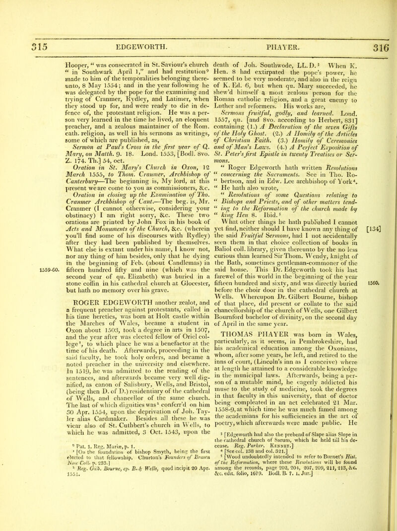 Hooper,  was consecrated in St. Saviour's church  in Southwark April 1, and had restitution'' made to him of the temporaUties belonging there- unto, 8 May 1554; and in the year following he was delegated by the pope for the examining and trying of Cranmer, Rydley, and Latimer, when they stood up for, and were ready to die in de- fence of, the protestant religion. He was a per- son very learned in the time he lived, an eloquent preacher, and a zealous maintainer of the Rom. cath. religion, as well in his sermons as writings, some of which are published, as. Sermon at Paul's Cross in the first year of Q. Mary, on Matth. 9. 18. Lond. 1553, [Bodl. 8vo. Z. 174. Th.] 54, Oct. Oration in St. Mary's Church in Oxon, 12 March 1555, to Thorn. Cranmer, Archbishop of Canterbury—The beginning is, My lord, at this present we are come to you as commissioners, &c. Oration in closing up the Examination of Tho. Cranmer Archbishop of Cant.—The beg. is, Mr. Cranmer (I cannot otherwise, considering your obstinacy) I am right sorry, &c. These two orations are printed by John Fox in his book of Acts and Monuments of the Church, See. (wherein you'll find some of his discourses with Rydley) after they had been published by themselves. What else is extant under his name, I know not, nor any thing of him besides, only that he dying in the beginning of Feb. (about Candlemas) in 1559-60. fifteen hundred fifty and nine (which was the second year of qu. Elizabeth) was buried in a stone coffin in his cathedral church at Glocester, but hath no memory over his grave. ROGER EDGEWORTH another zealot, and a frequent preacher against protestants, called in his time heretics, was born at Holt castle within the Marches of Wales, became a student in Oxon about 1503, took a degree in arts in 1507, and the year after was elected fellow of Oriel col- lege', to which place he was a benefactor at the time of his death. Afterwards, proceeding in the said faculty, he took holy orders, and became a noted preacher in the university and elsewhere. In 1519, he was admitted to the reading of the sentences, and afterwards became very well dig- nified, as canon of Salisbiuy, Wells, and Bristol, (being then D. of D.) residentiary of the cathedral of Wells, and chancellor of the same church. The last of which dignities was^ confeiT'd on him SO Apr. 1554^ upon the deprivation of Job. Tay- ler alias Cardmaker. Besides all these he was vicar also of St. Cuthbert's church in Wells, to which he was admitted, 3 Oct. 1543, upon the 5 Pat. 1. Reg. Marise.p. 1. ' [On the foundation of bishop Smyth, beins the first elected to that fellowship. Churton's Founders of Brasen Nose Coll. p. 233.] ^ Eeg. Gilb. Bourne, cp. B. 4 Wells, quod incipit 20 Apr. 1551. death of Joh. Soutlnvode, LL.D.' When K. Hen. 8 had extirpated the pope's power, he seemed to be very moderate, and also in the reign of K. Ed. 6, but when qu. Mary succeeded, he shew'd himself g, most zealous person for the Roman catholic religion, and a great enemy to Luther and reformers. His works are, Sermons fruilful, godly, and learned. Lond. 1557, qu. [and 8vo. according to Herbert, 831] containing {\.) A Declaration of the seven Gifts of the Holy Ghost. (2.) A Homily of the Articles of Christian Faith. (3.) Homily of Ceremonies and of Man's Lazes. (4.) A Peifect Exposition of St. Peters first Epistle in twenty Treatises or Ser- mons.  Roger Edgeworth hath written Resolutions  concerning the Sacraments. See in Tho. Ro-  bertson, and in Edw. Lee archbishop of York*..  He hath also wrote,  Resolutions of some Questions relating to  Bishops and Priests, and of other tnatters tend-  iwo- to the Reformation of the church made by  king Hen 8.  Ibid.' What other things he hath published I cannot yet find, neither should I have known any thing of [134] the said Fruitful Sermons, had I not accidentally seen them in that choice collection of books in Baliol coll. library, given thereunto by the no less curious than learned SirThom. Wendy, knight of the Bath, sometimes gentleman-commoner of the said house. This Dr. Edgeworth took his last farewel of this world in the beginning of the year fifteen hundred and sixty, and was directly buried 1560. before the choir door in the cathedral church at Wells. Whereupon Dr. Gilbert Bourne, bishop of that place, did present or collate to the said chancellorship of the church of Wells, one Gilbert Bournford bachelor of divinity, on the second day of April in the same year. THOMAS PHAYER was born in Wales, particularly, as it seems, in Pembrokeshire, had his academical education among the Oxonians, whom, after some years, he left, and retired to the inns of court, (Lincoln's inn as 1 conceive) where at length he attained to a considerable knowledge in the municipal laws. Afterwards, being a per- son of a mutable mind, he eagerly addicted his muse to the study of medicine, took the degrees in that faculty in this university, that of doctor being com pleated in an act celebrated 21 Mar. 1558-9, at which time he was much famed among the academians for his sufiiciencies in the art of poetry, which afterwards were made public. He ^ [Edgeworth had also the prebend of Slape alias Slope in the cathedral church of Sarum, which he held till his de- cease, Reg. Parker. Kennet.] * [See col. 138 and col. 321.] ' [Wood undoubtedly intended to refer to Burnet's Hist, of the Reformation, where these Resolutions will be found among the records, page 202, 204, 207, 209, 211, 213, ixc. &c. edit, folio, 1679. Bodl. B. 7. 1. Jur.]