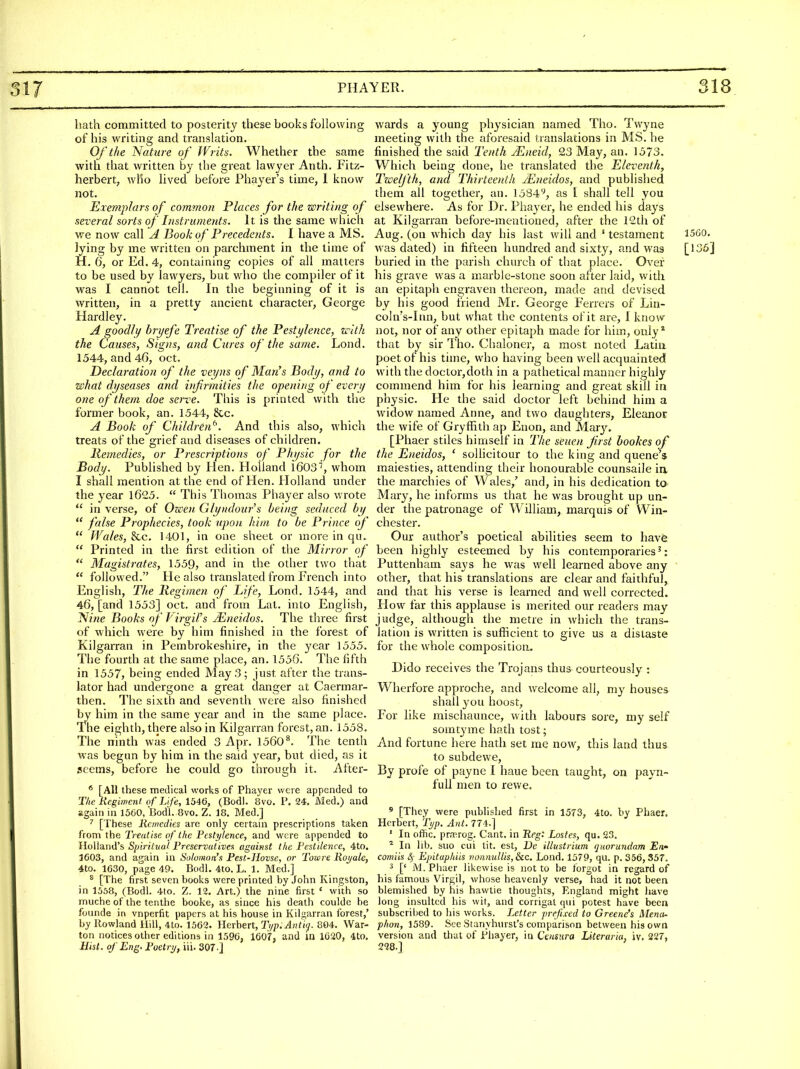 hath committed to posterity these books following of his writing and translation. Of the Nature of JVrits. Whether the same with that written by the great lawyer Anth. Fitz- herbert, who lived before Phayer's time, 1 know not. Exemplars of common Places for the writing of several sorts of Instruments. It is the same which we now call A Book of Precedents. I have a MS. lying by me written on parchment in the time of H. 6, or Ed. 4, containing copies of all matters to be used by lawyers, but who the compiler of it was I cannot tell. In the beginning of it is written, in a pretty ancient character, George Hardley. A goodly bryefe Treatise of the Pestylence, zcith the Causes, Signs, and Cures of the same. Lond. 1544, and 46, oct. Declaration of the veyns of Man's Bodi/, and to what dyseases and iifirmities the opening of every one of them doe serve. This is printed with the former book, an. 1544, &c. A Book of Children^'. And this also, which treats of the grief and diseases of children. Remedies, or Prescriptions of Physic for the Body. Published by Hen. Holland 1603'', whom I shall mention at the end of Hen. Holland under the year 1625.  This Thomas Phayer also wrote  in verse, of Ozeen Glyudour's being seduced by  false Prophecies, took upon him to be Prince of  Wales, 8cc. 1401, in one sheet or more in qu.  Printed in the first edition of the Minor of  Magistrates, 1559, and in the other two that  followed. He also translated from French into English, The Regimen of Life, Lond. 1544, and 46, [and 1553] oct. and from Lat. into English, Nine Books of Virgil's JEneidos. The three first of which were by him finished in the forest of Kilgarran in Pembrokeshire, in the year 1555. The fourth at the same place, an. 1556. The fifth in 1557, being ended May 3; just after the trans- lator had undergone a great danger at Caermar- then. The sixth and seventh were also finished by him in the same year and in the same place. The eighth, there also in Kilgarran forest, an. 1558. The ninth was ended 3 Apr. 1560*. The tenth was begun by him in the said year, but died, as it seems, before he could go through it. After- * [All these medical works of Phayer were appended to Tlie Regiment: of Life, 1546, (Bodl. 8vo. P. 24. Med.) and again in 1560, Bod'l. 8vo. Z. IS. Med.] ' [These Remedies are only certain prescriptions taken from xhe Treatise of the Pestylence, and were appended to Holland's Spiritual. Preservatives against the Pestilence, 4to. 1603, and again in Solomon's Pest-Hovse, or Towre Romaic, 4to. 1630, page 49. Bodl. 4to. L. 1. Med.] ^ [The first seven books were printed by John Kingston, in 1558, (Bodl. 4to. Z. 12. Art.) the nine first ' with so muche of the tenthe booke, as since his death coulde be foiinde in vnperfit papers at his house in Kilgarran forest,' by Rowland Hill, 4to. 1562. Herbert, Typ.AntKj. 804. War- ton notices other editions in 1596, 1607, and in 1620, 4to, Mist, of Eng. Poetrt/, iii. 307 ] wards a young physician named Tho. Twyne meeting with the aforesaid translations in MS. he finished the said Tenth JEneid, 23 May, an. 1573. Which being done, he translated the Eleventh, Twelfth, and Thirteenth JEneidos, and published them all together, an. 1584'^, as I shall tell you elsewhere. As for Dr. Piiayer, he ended his days at Kilgarran before-mentioned, after the 12th of Aug. (on which day his last will and ' testament 1560. was dated) in fifteen hundred and sixty, and was [135] buried in the parish church of that place. Over his grave was a marble-stone soon after laid, with an epitaph engraven thereon, made and devised by his good friend Mr. George Ferrers of Lin- coln's-Inn, but what the contents of it are, I know not, nor of any other epitaph made for him, only* that by sir Tho. Clialoner, a most noted Latin poet of his time, who having been well acquainted with the doctor,doth in a pathetical manner highly commend him for his learning and great skill in physic. He the said doctor left behind him a widow named Anne, and two daughters, Eleanor the wife of Gryfiith ap Enon, and Mary. [Phaer stiles himself in IVie seiten first bookes of the Eneidos, ' sollicitour to the king and queue s maiesties, attending their honourable counsaile in the marchies of Wales/ and, in his dedication to Mary, he informs us that he was brought up un- der the patronage of W'illiam, marquis of Win- chester. Our author's poetical abilities seem to have been highly esteemed by his contemporaries': Puttenham says he was well learned above any other, that his translations are clear and faithful, and that his verse is learned and well corrected. How far this applause is merited our readers may judge, although the metre in which the trans- lation is written is sufficient to give us a distaste for the whole composition- Dido receives the Trojans thus courteously : Wherfore approche, and welcome all, my houses shall you boost, For like mischaunce, with labours sore, my self somtyme hath tost; And fortune here hath set me now, this land thus to subdewe. By profe of payne I haue been taught, on payn- fuU men to rewe.  [They were published first in 1573, 4to. by Phaer. Herbert, Tt/p. Ant. 774.] ' In ofhc. pr.TRrog. Cant, in Reg^ Lostes, qu. 23. ^ In lib. suo cui lit. est, Dc illustrium quorundam En- comiis 4' Epituphiis vonmdlis,6ic. Lond. 1579, qu. p. 356,357. 3 [' M. Phaer likewise is not to he forgot in regard of his famous Virgil, whose heavenly verse, had it not been blemished by his hawtie thoughts, England might have long insulted his wit, and corrigat ciiii potest have been subscribed to his works. Letter prefixed to Greene's Menu- phon, 1589. See Stanyhurst's comparison between his own version and that of Phayer, in Caisura Literaria, iv. 227, 228.]
