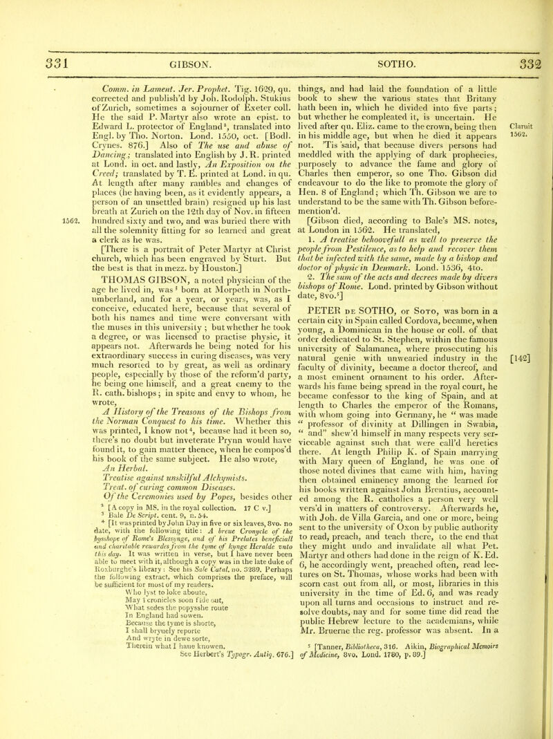 Comm. in Lament. Jer. Prophet. Tig. 1629, qu. corrected and publish'd by Joh.Rodolph. Stukius of Zurich, sometimes a sojourner of Exeter coll. He the said P. Martyr also wrote an epist. to Edward L. protector of England^, translated into Engl, by Tho. Norton. Lond. 1550, oct. [Bodl. Crynes. 876.] Also of The use and abuse of Dancing.; translated into English by J.R. printed at Lond. in oct. and lastly, An Exposition on the Creed; translated by T. E. printed at Lond. in qu. At length after many ranibles and changes of places (he having been, as it evidently appears, a person of an unsettled brain) resigned up his last breath at Zurich on the 12th day of Nov. in fifteen 1562. hundred sixty and two, and was buried there with all the solemnity fitting for so learned and gi'eat a clerk as he was. [There is a portrait of Peter Martyr at Christ church, which has been engraved by Sturt. But the best is that in mezz. by Houston.] THOMAS GIBSON, a noted physician of the age he lived in, was' born at Morpeth in North- umberland, and for a year, or years, was, as I conceive, educated here, because that several of both his names and time were conversant with the muses in this university ; but whether he took a degree, or was licensed to practise physic, it appears not. Afterwards he being noted for his extraordinary success in curing diseases, was very much resorted to by great, as well as ordinary people, especially by those of the refoi-m'd party, he being one himself, and a great enemy to the R. oath, bishops; in spite and envy to whom, he wrote, j4 History of the Treasons of the Bishops from the Norman Conquest to his time. Whether this was printed, I know nof*, because had it been so, there's no doubt but inveterate Prynn would have found it, to gain matter thence, when he compos'd his book of the same subject. He also wrote, Jn Herbal. Treatise against unskilful Alchymists. Treat, of curing common Diseases. Of the Ceremonies used by Popes, besides other * [A copy in MS. in the royal collection. 17 C v.] ^ Bale De Script, cent. 9, n. 54. [It was printed by Joiin Day in five or six leaves, 8vo. no «^ate, with the following title: A hreue Cront/cle of the bi/sshope of Rome's Blessi/nge, and of his Prelates heneficiall <md charitable rewardes froin the tyme of kynge Heralde vnto this day. It was written in verse, but I have never been able to meet with it, although a copy was in the late duke of Roxburghe's library : See his Sale Catal. no. 3289. Perhaps the following extract, which comprises the preface, will be sufficient tor most of my readers. Vv ho lyst to loke aboute. May 1 cronicles soon fide out, What sedes the popysshe route In England had sowen. Because the tyme is shorte, I shall bryuely reporte And wryte in dewe sorte. Therein what I haue knowen. See Herbert's Typogr. Auiiq, €76.] things, and had laid the foundation of a little book to shew the various states that Britany hath been in, which he divided into five parts; but whether he compleated it, is uncertain. He lived after qu. Eliz. came to the crown, being then Claruit in his middle age, but when he died it appears ^^^2' not. 'Tis 'said, that because divers persons had meddled with the applying of dark prophecies, purposely to advance the fame and glory of Charles then emperor, so one Tho. Gibson did endeavour to do the like to promote the glory of Hen. 8 of England; which Th. Gibson we are to understand to be the same with Th. Gibson before- mention'd. [Gibson died, according to Bale's MS. notes, at London in 1562. He translated, 1. A treatise behoovefuU as well to preserve the people from Pestilence, as to help and recover them that be infected with the same, made by a bishop and doctor of physic in Denmark. Lond. 1536, 4to. 2. The sum of the acts and decrees made by divers bishops of Rome. Lond. printed by Gibson without date, 8vo.'] PETER DE SOTHO, or Soto, was born in a certain city in Spain called Cordova, became, when young, a Dominican in the house or coll. of that order dedicated to St. Stephen, within the famous university of Salamanca, where prosecuting his natural genie with unwearied industry in the [142] faculty of divinity, became a doctor thereof, and a most eminent ornament to his order. After- wards his fame being spread in the royal court, he became confessor to the king of Spain, and at length to Charles the emperor of the Romans, with whom going into Germany, he  was made  professor of divinity at Dillingen in Swabia,  and shew'd himself in many respects very ser- viceable against such that were call'd heretics there. At length Philip K. of Spain marrying with Mary queen of England, he was one of those noted divines tliat came with him, having then obtained eminency among the learned for his books written against John Brentius, account- ed among the R. catholics a person very well vers'd in matters of controversy. Afterwards he, with Joh. de Villa Garcia, and one or more, being- sent to the university of Oxon by public authority to read, preach, and teach there, to the end that they might undo and invalidate all what Pet. Martyr and others had done in the reign of K. Ed. 6, he accordingly went, preached often, read lec- tures on St. Thomas, whose works had been with scorn cast out from all, or most, libraries in this university in the time of Ed. 6, and was ready upon all turns and occasions to instruct and re- solve doubts, nay and for some time did read the public Hebrew lecture to the academians, while Mr. Bruerne the reg. professor was absent. In a 5 [Tanner, Bibliotheca, 316. Aikin, Biographical Memoirs of Medicine, 8vo. Lond, 1780, p. 89.]