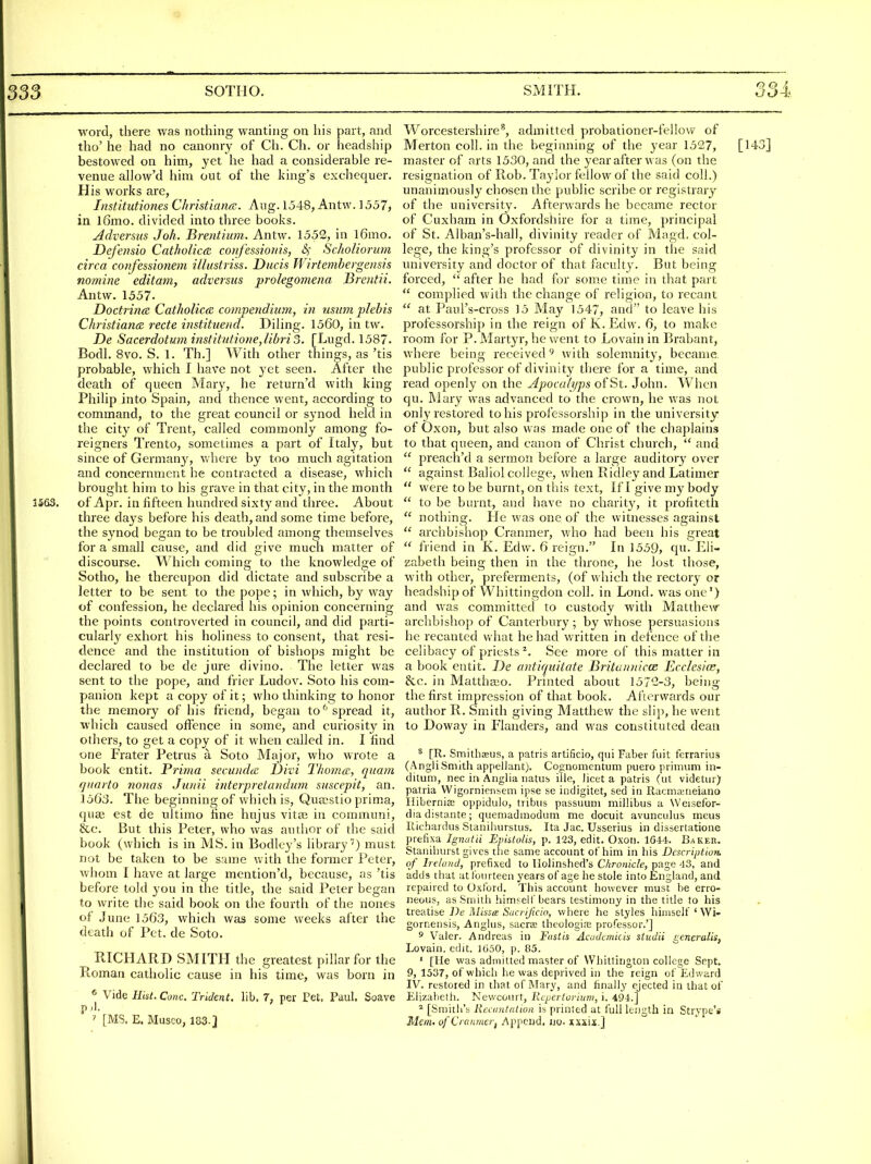 word, there was nothing wanting on his part, and the' he had no canonry of Ch. Ch. or headship bestowed on him, yet he had a considerable re- venue allow'd him out of the king's exchequer. His works are, Institutiones Christiana. Aug. 1548, Antw. ] 557, in l6mo. divided into three books. Adversus Joh. Brentium. Antw. 1552, in l6mo. Dejhisio Cntholica, confessionis, &i Scholiorum circa confessionem illustriss. Diicis Wirtembergensis nomine editam, adversus prolegomena Brentii. Antw. 1557. Doctrina Catholica: compendium, in usimi plebis ChristiancB recte institneiid. Dihng. 1560, in tw. De Sacerdotuminstitutione,Hbrio. [Lugd. 1587. Bodl. 8vo. S. 1. Th.] With other things, as 'tis probable, which I have not yet seen. After the death of queen Mary, he return'd with king Philip into Spain, and thence went, according to command, to the great council or synod held in the city of Trent, called commonly among fo- reigners Trento, sometimes a part of Italy, but since of Germany, vvhere by too much agitation and concernment he contracted a disease, which brought him to his grave in that city, in the month 3S63. of Apr. in fifteen hundred sixty and three. About three days before his death, and some time before, the synod began to be troubled among themselves for a small cause, and did give much matter of discourse. \^^hich coming to the knowledge of Sotho, he thereupon did dictate and subscribe a letter to be sent to the pope; in which, by way of confession, he declared his opinion concerning the points controverted in council, and did parti- cularly exhort his holiness to consent, that resi- dence and the institution of bishops might be declared to be de jure divioo. The letter was sent to the pope, and frier Ludov. Soto his com- panion kept a copy of it; who thinking to honor the memory of his friend, began to^ spread it, which caused offence in some, and curiosity in others, to get a copy of it when called in. I find one Frater Petrus a Soto Major, who wrote a book entit. Prima secundcn Divi Thomas, quam quarto 7ionas Junii interpretandum suscepit, an. 156:3. The beginning of which is, Qua-stio prim.a, quae est de idtimo fine hujus vita; in communi, &c. But this Peter, who was autlior of the said book (which is in MS. in Bodley's library'') must not be taken to be same with the former Peter, whom I have at large mention'd, because, as 'tis before told you in the title, the said Peter began to write the said book on the fourth of the nones of June 1563, which was some weeks after the death of Pet. de Soto. RICHARD SMITH the greatest pillar for the Roman catholic cause in his time, was born in ^ Vide Ekt. Cone. Trident, lib. 7, per Pet. Paul. Soave p.l. ' [MS. E. Musco, 183.] Worcestershire^, admitted probationer-fellow of Merton coll. in the begimiing of the year 1527, master of arts 1530, and the year after was (on the resignation of Rob. Taylor fellow of the said coll.) unanimously chosen the public scribe or registrary of the university. Afterwards he became rector of Cuxham in Oxfordshire for a time, principal of St. Alban's-hall, divinity reader of Magd. col- lege, the king's professor of divinity in the said university and doctor of that faculty. But being forced,  after he had for some time in that part  complied with the change of religion, to recant  at Paul's-cross 15 May 1547, and to leave his professorship in the reign of K.Edw. 6, to make room for P. Martyr, he went to Lovain in Brabant, where being received' with solemnity, became public professor of divinity there for a time, and read openly on the Apocalyps of St. John. When qu. Mary was advanced to the crown, he was not only restored to his professorship in the university of Oxon, but also was made one of the chaplains to that queen, and canon of Christ church,  and  preach'd a sermon before a large auditor}' over  against Baliol college, when Ridley and Latimer  were to be burnt, on this text. If I give my body  to be burnt, and have no charit}^, it profiteth  nothing. He was one of the witnesses against  archbishop Cranmer, who had been his great  friend in K. Edw. 6 reign. In 1559, qu- Eli- zabeth being then in the throne, he lost those, with other, preferments, (of which the rectory or headship of Whittingdon coll. in Lond. was one') and was committed to custody with Matthew archbishop of Canterbury ; by whose persuasions he recanted what he had written in defence of the celibacy of priests ^. See more of this matter in a book entit. De antiquitate Britannicce Ecclesice, he. ill Matthaio. Printed about 1572-3, being the first impression of that book. Afterwards our author R. Smith giving Matthew the slij), he went to Doway in Flanders, and was constituted dean ^ [R. Smithaeiis, a patris artificio, qui Faber fuit ferrarius (AngliSmith appellant). Cosnomentum puero primum in- ciitum, nec in Aiiglia natus ille, licet a patris (ut videtur) patria Wigornieiibem ipse se indigitet, sed in Racma;rieiano Hibernia; oppidulo, tribus passuum milHbus a Weisefor- diadistante; quemadmoduin me docuit avunculus rneus Kichardus Staniliurstus. Ita Jac. Usserius in dissertatione preiixa Ignutii Epistolis, p. 123, edit. Oxoii. 1G44. Bakee. Staniliurst gives the same account of him in his Description, of Ireland, prefixed to llolinshed's Chronicle, page 43, and adds tlial at fourteen years of age he stole into England, and repaired to Oxford. This account however must be erro- neous, as Smith himself bears testimony in the title to his Ueathe De MissiB Sacrijicio, vvhere he styles himself * Wi- gornensis, Anglus, sacra; theologins professor.'] 3 Valer. Andreas in Fnstis Acudcmicis studii generalis, Lovain. cfht. 1050, p. 85. ' [lie was admitted master of VVhittington college Sept. 9, 1337, of which he was deprived in the reign of Edward IV. restored in that of Mary, and finally ejected in that of Elizalicth. Newcourt, Ixepertoriuw, i. 494.] * [Smith's Reciintalwn is prinled at fuli length in Strype'* Mem. ofC'rcinmeri Append, ijo. xixii.j