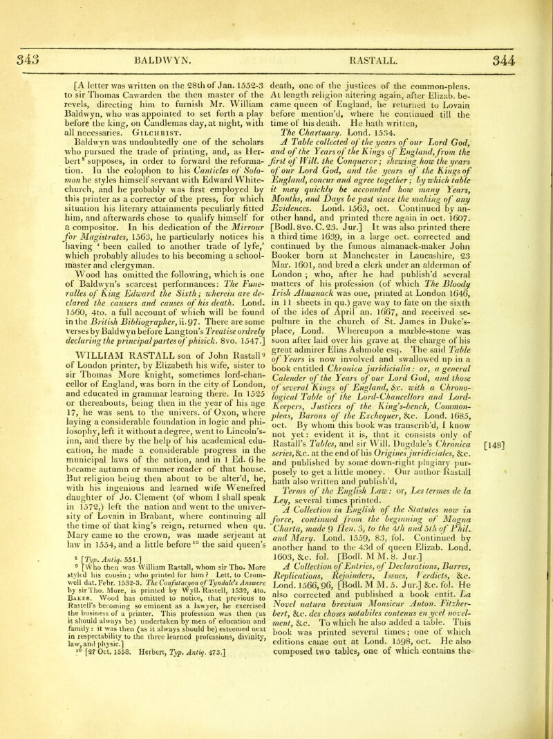 [A letter was written on the 28th of Jan. 1532-3 to sir Thomas Cawarden the then master of the revels, directing him to furnish Mr. William Baldwyn, who was appointed to set forth a play before the king, on Candlemas day, at night, with all necessaries. Gilchrist. Baldwyn was undoubtedly one of the scholars who pursued the trade of printing, and, as Her- bert^ supposes, in order to forward the reforma- tion. In the colophon to his Canticles of Solo- monhe styles himself servant with Edward White- church, and he probably was first emploj'ed by this printer as a corrector of the press, for which situation his literary attainments peculiarly fitted him, and afterwards chose to qualify himself for a compositor. In his dedication of the Mirrour for Magistrates, 1563, he particularly notices his having ' been called to another trade of lyfe,' which probably alludes to his becoming a school- master and clergyman. Wood has omitted the following, which is one of Baldwyn's scarcest performances; The Fu/ie- ralles of King Edzi'ard the Sixth; zcherein are de- clared the causers and causes of his death. Lond. 1560, 4to. a full account of which will be found in the British Bibliographer, ii.97. There are some verses by Baldwyn before Langton's Treatise ordrely declaring the principal partes of' phisick. 8vo. 1547.] WILLIAM KASTALLson of John Rastall^ of London printer, by Elizabeth his wife, sister to sir Thomas More knight, sometimes lord-chan- cellor of England, was born in the city of London, and educated in grammar learning there. In 1525 or thereabouts, being then in the year of his age 17, he was sent to the univers. of Oxon, where laying a considerable foundation in logic and phi- losophy, left it without a degree, went to Lincoln's- inn, and there by the help of his academical edu- cation, he made a considerable progress in the municipal laws of the nation, and in 1 Ed. 6 he became autumn or summer reader of that house. But religion being then about to be alter'd, he, with his ingenious and learned wife Wenefred daughter of Jo. Clement (of whom I shall speak in 1572,) left the nation and went to the univer- sity of Lovain in Brabant, where continuing all the time of that king's reign, returned when qu. Mary came lo the crown, was made serjeant at law in 1554, and a little before' the said queen's « [Typ. Antiq. 551.] ^ [Who then was William Rastall, whom sir Tho. More styled his cousin ; who printed for him ? Lett, to Crom- v/ell dat.Febr. 1532-3. TlieConfatacyonof'Tyndal^s Answere by sir Tho. More, is printed by Wyll. Rastell, 1532, 4to. Baker. Wood has omitted to notice, that previous to Rastell's becoming so eminent as a lawyer, he exercised the business of a printer. This profession was then (as it should always be) undertaken by men of education and family: it was then (as it always should be) esteemed next in respectability to the three learned professions, divinity, law, and physic] 1° [87 Oct, 1558. Herbert, Typ, Antiq. 473-X death, one of the justices of the common-pleas. At length religion altering again, after Elizab. be- came queen of England, he returned to Lovain before mention'd, where he continued till the time of his death. He hath written. The Chartuary. Lond. 1534. A Table collected of the years of our Lord Gody and of the Years of the Kings of England, from the first of Will, the Conqueror; shewing how the years of our Lord God, and the years of' the Kings of England, concur and agree together; by which table it may quickly be accounted how many Years, Months, and Days be past since the making of any Evidences. Lond. 1563, oct. Continued by an- other hand, and printed there again in oct. 1607. [Bodl. 8vo. C. 23. Jur.] It was also printed there a third time l639, in a large oct. corrected and continued by the famous almanack-maker John Booker born at Manchester in Lancashire, 23 Mar. 1601, and bred a clerk under an alderman of London ; who, after he had publish'd several matters of his profession (of which The Bloody Irish Almanack was one, printed at London 1646, in 11 sheets in qu.) gave way to fate on the sixth of the ides of April an. 1667, and received se- pulture in the church of St. James in Duke's- place, Lond. Whereupon a marble-stone was soon after laid over his grave at the charge of his great admirer Elias Ashmole esq. The said Table of Years is now involved and swallowed up in a book entitled Chronica jurid'icialia: or, a general Calender of the Years of our Lord God, and those of several Kings of England, Sfc. with a Chrono- logical Table of the Lord-Chancellors and Lord- Keepers, Justices of the Kings-bench, Common- pleas, Barons of the Exchequer, 8cc. Lond. 1685, oct. By whom this book was transcrib'd, I know not yet: evident it is, that it consists only of Rastall's Tables, and sir Will. Dugdale's Chronica [148] series, Sac. at the end of his Origines juridiciales, 8cc. and published by some down-right plagiary pur- posely to get a little money. Our author Rastall < hath also written and publish'd, Terms of the English Law: or, Les termes de la Ley, several times printed. A Collection in English of the Statutes now in force, continued from the beginning of Magna Charta, made Q flen. 3, to the 4th and oth of Phil., and Mary. Lond. 1559, 83, fol. Continued by another hand to the 43d of queen Elizab. Lond. 1603, &c. fol. [Bodl. M M. 8. Jur.] A Collection of Entries, of Declarations, Bart-es, Replications, Rejoinders, Issues, Verdicts, &e. Lond. 1566,96, [Bodl. M M. 5. Jur.] &c. fol. He also corrected and published a book entit. La Novel natura brevium Monsieur Anton. Fitzher- bert, &c. dcs choses notabiles contenus en ycel novel- ment, &c. To which he also added a table. This book was printed several times; one of which editions came out at Lond. 1598, oct. He also composed two tables; one of which contains the