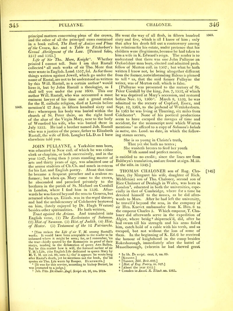 principal matters concerning pleas of the crown, and the other of all the principal cases contained in a book called, The Book of Assizes and Pleas of the Crozcn, &c. and a Table to Fitzherbert's Grand Abridgment of the Law. [Printed folio, 1317 and 1363.] Life of Sir Tho. More, Knight'. Whether printed 1 cannot tell. Sm'e 1 am that Rastall collected * all such works of sir Tho. More diat were wrote in English. Lond. 1357, fol. As for those things written against Jewell, which go under the name of Rastal, are not to be understood as written by this Will. Rastall, as a certain author' would have it, but by John RastaU a theologist, as I shall tell you under the year 1600. This our author Will. Rastall, who was accounted a most eminent lawyer of his time and a grand zealot for the R. cathoHc religion, died at Lovain before 1565. mention'd 27 Aug. in fifteen hundred sixty and five: whereupon his body was buried within the church of St. Peter there, on the right hand of the altar of the Virgin Mary, near to tlie body of Wenefred his wife, who was buried there in July 1333. He had a brotlier named Job. Rastall who was a justice of the peace, father to Elizabeth Rastall, the wife of Rob. LonghcrLL.D.as I have elsewhere told you. JOHN PULLAYNE, a Yorkshire man born, was educated in New coll. of which he was either clerk or chaplain, or both successively, and in the year 1347, being then 3 years standing master of arts and thirty years of age, was admitted one of the senior students of Cb.Ch. and much in esteem, for his Lat. and English poetry. About that time he became a frequent preacher and a zealous re- former ; but when qu. Mary came to the crown, he absconded and preached privately to the brethren in the parish of St. Michael on Cornhill in London, where I find him in 1336. After- wards he was forced beyond the seas to Geneva, but returned when qu. Elizab. was in the regal throne, and had the archdeaconry of Colchester bestowed on him, (lately enjoyed by Dr. Hugh W'eston) besides other spiritualities. He hath written, Tract against the Avians. And translated into English verse, (1) The Ecclesiastes of Solomon. (Q) Hist, of Susanna. (3) Hist, of Judith. (4) Hist, of Hester. (3) Testament of the 12 Patriarchs. ' [You reckon the Life of sir T. M. among Rastall's works. It would have been acceptable to the reailer to be informed where it might be seen; for, as I remember,'tis the tract chiefly quoted by the Romanists in proof of their storys, tending to the defamation of queen Ann Builen. But be this matter how it will, the foresaid author of sir T. M.'sLife, (the English Life dedicated to queen Mary by M. T. M. see col. 89, note 3,) tho' it appears he wrote long after Rastal's death, yet he mentions not the book, tho'he quotes sir Tho. Lite wrote by Rooper. Humphreys.] ^ [It was for this service, according to bishop Burnet, he was promoted to a judge.] 3 Job, Pits. De itlustr, Angl. Script, tet. 16, nu, 1014. He went the way of all flesh, in fifteen hundred 1565. sixty and five, which is all I know of him ; only that after his death fell out a controversy among his relations for his estate, under pretence that his children were illegitimate,because he had taken to him a wife in K.Edward's reign. The reader is to understand that there was one John Pullayne an Oxfordshire man born, elected and admitted prob. fellow of Merton coll. in 1307 ; but what he hath written I know not, he being altogether different from the former, notwithstanding Baleus is pleased to tell * us, that the said former Pullayne the writer, was of Merton coll. which is false. [Pullayne was presented to the rectory of St. Peter Cornhill by the king, Jan. 7, 1332, of which he was deprived at Mary's accession, and restored before Nov. 15, 1560'. March 8, 1339, he was admitted to the rectory of Copford, Essex, and Sept. 12, 1561, to the prebend of Wenlokesburn. In 1363 he was living at Thurring, six miles from Colchester''. None of his poetical productions seem to have escaped the ravages of time and accident, for the manuscript note which Warton mentions as affixed to a copy of Solomon s balads in metre, 4to. Lond. no date, in which the follow- ing stanza occurs, She is so young in Christe'^s truth, That yet she hath no teates ; She wanteth brcstes to feed her youth With sound and perfect meates, is entitled to no credit; since the lines are from Baldwyn's translation, and are found at sign. M.iii. of the edit, in 1549-] THOMAS CHALONER son of Rog. Cha- [149] loner, (by Margaret his wife, daughter of Rich. Middleton) son of Tho. Chaloner, second son of Rice Chaloner of Denbigh in Wales, was born in London educated in both the universities, espe- cially in that of Cambridge, where for a time he devoted himself to the muses, as he did after- wards to Mars. After he had left the university, he travell'd beyond the seas, in the company of sir Hen. Knevet ambassador from K. Hen. 8 to the emperor Chai'les 5. Which emperor, T. Cha- loner did afterwards serve in the expedition of Algier, where being ^ shipwrack'd, did, after he had swum till his strength and his arms failed him, catch hold of a cable with his teeth, and so escaped, but not without the loss of some of them. In the beginning of K. Ed. 6 he received the honour of knighthood in the camp besides Rokesborough, immediately after the battel of Musselborough, (wherein he had shewed great ''■ In lib. De script, cent. 9, nu. 83. ^ [Kennet.] 6 [Tanner, Bihl. Brit. 608.] 7 IHist. of Eng. Poetry, m. an.'] 8 [About the year 15J5.] , * Camden in Annul, B,, Elizab. an. 15S5,..