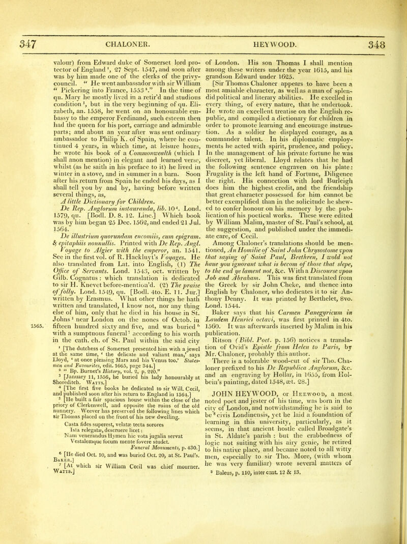 valour) from Edward duke of Somerset lord pro- tector of England 27 Sept. 1547, and soon after was by him made one of the clerks of the priv}'- council.  He went ambassador with sir William  Pickering into France, 1553 In the time of qu. Mary he mostly lived in a retir'd and studious condition', but in the very beginning of qu. Eli- zabeth, an. 1558, he went on an honourable em- bassy to the emperor Ferdinand, such esteem then had the queen for his port, carriage and admirable parts; and about an year after was sent ordinary ambassador to Phihp K. of Spain, where he con- tinued 4 years, in which time, at leisure hours, he wrote his book of a Commonwealth (which I shall anon mention) in elegant and learned verse, whilst (as he saith in his preface to it) he lived in winter in a stove, and in smnmer in a barn. Soon after his return from Spain he ended his days, as I shall tell you by and by, having before written several things, as, A little Dictionary for Children. De Rep. Anglorum instauranda, lib. lO^. Lond. 1579, qu. [Bodl. D. 8. 12. Line] W^iich book was by him began 25 Dec. 1562, and ended 21 Jul. 1564. De illustrium qzwrundam encomiis, cum epigram. Sf epitaphiis nonnullis. Printed with De Rep. Angl. Voyage to Algier with the emperor, an. 1541. See in the first vol. of K. Hackluy t's Voyages. He also translated from Lat. into English, (1) The Office of Servants. Lond. 1543, oct. written by Gilb. Cognatus : which translation is dedicated to sir H. Knevetbefore-mention'd. (2) The praise of folly. Lond. 1549, qu- [Bodl. 4to. E. 11. Jur.] written by Erasmus. W^hat other things he hath wa'itten and translated, I know not, nor any thing else of him, only that he died in his house in St. Johns' near Loudon on the nones of Octob. in 1565. fifteen hundred sixty and five, and was buried ^ with a sumptuous funeral according to his worth in the cath. ch. of St. Paul within the said city ' [The dutchess of Somerset presented him with a jewel at the same time, ' the delicate and valiant man,' says Lloyd, ' at once pleasing Mars and his Venus too.' States- men and Favourites, edit. 1C65, page 344,] ^  Bp. Burnet's History, vol. 2, p. 220. 3 [January 11, 1556, he buried his lady honourabJy at Shoreditch. Watts.] + [The first five books he dedicated to sir Will. Cecil, and published soon after his return to England in 1564-.] ^ [He built a fair spacious house within the close of the priory of Clerkenwell, and opposite the ruins of the old nunnery. Weever has preserved the following lines which sir Thomas placed on the front of his new dwelling. Casta fides superest, velatse tecta sorores Ista relegatae, deseruere licet: Nam venerandus Hymen hie vota jugalia servat Vestalemque focum mente fovere studet. Funeral Monuments, p. 430.] 6 [He died Oct. 10, and was buried Oct. 20, at St. Paul's. BaKER.] [At which sir William Cecil was chief mourner. of London. His son Thomas I shall mention among these writers under the year I6l5, and his grandson Edward under 1625. [Sir Thomas Chaloner appears to have been a most amiable character, as well as a man of splen- did political and literary abilities. He excelled in every thing, of every nature, that he undertook. He wrote an excellent treatise on the English re- public, and compiled a dictionary for children in order to promote learning and encourage instruc- tion. As a soldier he displayed courage, as a commander talent. In his diplomatic employ- ments he acted with spirit, prudence, and policy. In the management of his private fortune he was discreet, yet liberal. Lloyd relates that he had the following sentence engraven on his plate: Frugality is the left hand of Fortune, Diligence the right. His connection with lord Burleigh does him the highest credit, and the friendship that great character possessed for him cannot be better exemplified than in the solicitude he shew- ed to confer honour on his memory by the pub- lication of his poetical works. These were edited by William Malim, master of St. Paul's school, at the suggestion, and published under the immedi- ate care, of Cecil. Among Chaloner's translations should be men- tioned, An Homilieof Saint John Chrysostome vpon that saying of Saint Paul, Brethren, I wold not haue you ignorant what is becom of those that slepe, to the end ye lament not, &c. With a Discourse vpon Job and Abraham. This was first translated from the Greek by sir John Cheke, and thence into English by Chaloner, who dedicates it to sir An- thony Denny. It was printed by Berthelet, 8vo. Lond. 1544. Baker says that his Carmen Panegyricum in Laudem Henrici octavi, was first printed in 4to. 1560. It was afterwards inserted by Malim in his publication. Ritson (Bibl. Poet. p. 156) notices a transla- tion of Ovid's Epistle from Helen to Paris, by Mr. Chaloner, probably this author. There is a tolerable wood-cut of sir Tho. Cha- loner prefixed to his De Republica Anglormn, &c. and an engraving by Hollar, in 1655, from Hol- bein's paintmg, dated 1548, set. 28.] JOHN HEYWOOD, or Heewood, a most noted poet and jester of his time, was born in the city of London, and notwithstanding he is said to be * civis Londinensis, yet he laid a foundation of learning in this university, particularly, as it seems, in that ancient hostle called Broadgate's in St. Aldate's parish : but the crabbedness of logic not suiting with his airy genie, he retired to his native place, and became noted to all witty men, especially to sir Tho. More, (with whom^ he was very familiar) wrote several matters of