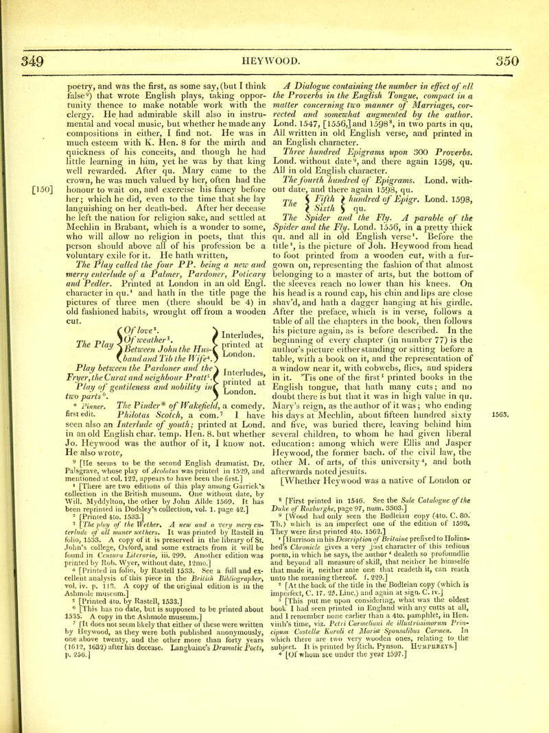 The Play poetry, and was the first, as some say, (but I think falsethat wrote Enghsh plays, taking oppor- tunity thence to make notable work with the clergy. He had admirable skill also in instru- mental and vocal music, but whether he made any compositions in either, I find not. He was in much esteem with K. Hen. 8 for the mirth and quickness of his conceits, and though he had little learning in him, yet he was by that king well rewarded. After qu. Mary came to the crown, he was much valued by her, often had the 150] honour to wait on, and exercise his fancy before her; which he did, even to the time that she lay languishing on her death-bed. After her decease he left the nation for religion sake, and settled at Mechlin in Brabant, which is a wonder to some, who will allow no religion in poets, that this person should above all of his profession be a voluntary exile for it. He hath written, The Play called the four PP. being a nezc and merry enterlude of a Palmer, Pardoner, Poticary and Pedler. Printed at London in an old Engl, character in qu.' and hath in the title page the pictures of three men (there should be 4) in old fashioned habits, wrought off from a wooden cut. Oflove\ \Ofzceather^. )Between John the Hus-[ .bandand Tib the Wife'-., Play betzceen the Pardoner and the Fryer, the Curat and neighbour PrattK{ Play of gentileness and nobility in^ two parts ^\ * Finner. The Pinder^ of Wakefield, a comedy, first edit. Philotas Scotch, a com.'' I have seen also an Interlude of youth; printed at Lond. in an old English char. temp. Hen. 8. but whether Jo. Heywood was the author of it, I know not. He also wrote, ^ [He seeins to be the second English dramatist. Dr. Palsgrave, whose play of Acotalus was printed in 1529, and mentioned at col. 122, appears to have been the first.] ' [There are two editions of this play among Garrick's collection in the British museum. One without date, by Will. Myddylton, the other by John Allde 1569. It has been reprinted in Dodsley's collection, vol. 1. page 42.] ^ [T/ie pfoy of the Wether. A nezc and a very mery en- terlude, of all maner wethers. It was printed by Rastell in folio, 1533. A copy of it is preserved in the library of St. .Tohn's college, Oxford, and some extracts from it will be found in Censura Literaria, iii. 299. Another edition was printed by Rob. Wyer, without date, 12mo.] * [Printed in folio, by Rastell 1533. See a full and ex- cellent analysis of this piece in the British Bibliographer, vol. iv. p. IIS. A copy of the original edition is in the Ashmole museum.] 5 [Printed 4to, by Rastell, 1533.] * [This has no date, but is supposed to be printed about 1535. A copy in the Ashmole museum.] ' fit does not seem likely that either of these were written by Heywood, as they were both published anonymously, one above twenty, and the other more than forty years (1012, 1C32) after his decease. Langbaine's Dramatic Foets, p. 256.] Interludes, printed at London. Interludes, printed at London, A Dialogue containing the number in effect of all the Proverbs in the English Tongue, compact in a matter concerning two manner of Marriages, cor- rected and somezehat augmented by the author. Lond. 1547, [1556,]and 1598\ in two parts in qu. All written in old English verse, and printed in an English character. Three hundred Epigrams upon 300 Proverbs. Lond. without date y, and there again 1598, qu. All in old English character. The fourth hundred of Epigrams. Lond. with- out date, and there again 1598, qu. The \ ^''fl^ } hundred of Epigr. Lond. 1598, I Sixth 5 qu. The Spider and the Fly. A parable of the Spider aiul the Fly. Lond. 1556, in a pretty thick qu. and all in old English verse'. Before the title ^, is the picture of Joh. Heywood from head to foot printed from a wooden cut, with a fur- gown on, representing the fashion of that almost belonging to a master of arts, but the bottom of the sleeves reach no lower than his knees. On his head is a round cap, his chin and lips are close shav'd, and hath a dagger hanging at his girdle. After the preface, which is in verse, follows a table of all the chapters in the book, then follows his picture again, as is before described. In the beginning of eveiy chapter (in number 77) is the author's picture either standing or sitting before a table, with a book on it, and the representation of a window near it, with cobwebs, flies, aud spiders in it. 'Tis one of the first ^ printed books in the English tongue, that hath many cuts; and no doubt there is but that it was in high value in qu. Mary's reign, as the author of it was ; who ending his days at Mechlin, about fifteen hundred sixty and five, was buried there, leaving behind him several children, to whom he had given liberal education: among Avhich were Ellis and Jasper Heywood, the former bach, of the civil law, the other M. of arts, of this university*, and both afterwards noted Jesuits. [Whether Heywood was a native of London or 8 [First printed in 1546. See the Sale Catalogue of the Duke of Boxburghe, page 97, num. 3303.] Th.) which is an imperfect one of the edition of 1598, They were first printed 4to. 1562.] ' [Harrison in his Description o/Britaine prefixed to HoHns- hed's Chronicle gives a very just character of this tedious poem, in which he says, the author' dealeth so profoundlie and beyond all measure of skill, that neither he himselfe that made it, neither anie one that readeth it, can reach unto the meaning thereof. 1. 229.] ^ [At the back of the title in the Bodleian copy (which is imperfect, C. 17. 25. Line.) and again at sign. C. iv.] 3 [This put me upon considering, what was the oldest book I had seen printed in England with any cutts at all, and I remember none earlier than a 4to. pamphlet, in Hen. viilh's time, viz. Petri CarmeUani de illustrissimorum Tr'ui' cipum Custella: Karoli et Maria Sponsalihus Carmen. In which there are two very wooden ones, relating to the subject. It is printed by Rich. Pynson. HyMPiiR£YS.] + [Of whom see under the year 1597.] 1565,