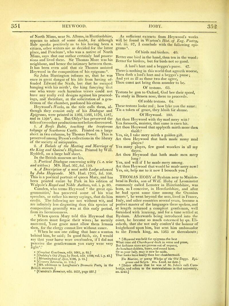 of North Mims, near St. Albans, in Hertfordshire, appears to admit of some doubt, for although Bale speaks positively as to his having been a citizen, other writers are as decided for the latter place, and Peachamwho was a native of North Mims, says that our author certainly had posses- sions and lived there. Sir Thomas More was his neighbour, and hence the intimacy between them. It has been even said that sir Thomas assisted Hey wood in the composition of his epigrams*. Sir John Harrington informs us, that he was once in great danger of his life from having of- fended Edward the Sixth, but that he escaped hanging with his mirth'', the king fancying that one who wrote such harmless verses could not have any really evil designs against his proceed- ings, and ' therefore, at the solicitation of a gen- tleman of the chamber, pardoned his cxime. Heywood's Works, as the title calls them, al- though they consist only of his Dialogue and Epigrams, were printed in 1562,1566,1576, 1587, and in 1598^ 4to. But Oldys'^has preserved the titles of two other productions notbefore discovered. 1. A Brefe Balet, touching the traijterous takynge of Scarborow Castle. Printed on a large sheet in two columns, by Thomas Powel. This is preserved among Dyson's collections in the library of the society of antiquaries. 2. A Balade of the Meeting and Marriage of the King and Queene's Highness. Printed by Will. Ryddell, on a large half sheet. In the British museum are his, 3. Poetical Dialogue concerning witty (i. e. wise and witless.) MS. Harl. 367, fol. 110. 4. A Description of a most noble Ladye advewed 5y John Hej/woode. MS. Harl. 1703, fol. 108. Ihis is a poetical portrait of queen Mary, and has been printed entire by Park in his edition of Walpole's Roi/aland Noble Authors, vol. i. p. 80. Camden, who terms Heywood ' the great epi- grammatist,' has preserved some of his Avise speeches, or rather his merry sayings, that do him credit. The following are not without wit, and are infinitely less disgusting than this species of composition generally was at this early period, from its licentiousness. ' When queen Mary told this Heywood that the priests must forgoe their wives; he merrily answered. Your grace must allow them lemans then, for the clergy cannot live without sauce. ' When he saw one riding that bare a wanton behind him, he said; In good faith, sir, I would say that your horse were overloaden, if I did not f)erceive the gentlewoman you carry were very ight'.' 'Compleat Gentleman, edit. 1661, p. 95.] Dodsle^'s Old Flays, by Reed, edit. 1780, vol. i. p. 43.] Metamorphosis of Ajax, 1596, p. 25.] Censura Literuria, xi. 115.] [MS. additions to Langbaine's Dramatic Poets, in the British aiiiseiim.] ' [Camden's Remaincs, edit. 1637, page 287.] As sufficient extracts from Heywood's works will be found in Warton's Hist, of Eng. Poetry, vol. iii. 87, I conclude with the following epi- grams ^. Of birds and birders. 40. Better one bird in the hand, than ten in the wood: Better for birders, but for birds not so good. A lord's hart and a begger's purse. 47. There is nothing in this world that agreeth woorse, Then doth a lord's hart and a begger's purse; And 3'et as ill as those two doe agree. Thou canst not bring them asunder to be. Of testons. 63. Testons be gon to Oxford, God bee their speed, To study in Brasen nose, there to proceede. Of redde testons. 64. These testons looke red ; how lyke you the same: 'Tis a token of grace, they blush for shame. Of Heywood. 100. Art thou Heywood with thy mad mery witt.? Yea forsooth, maister, that same is euen hit. Art thou Heywood that applyeth mirth more then thrift ? Yes, sir, I take mery mirth a golden gift. Art thou Heywood that hath made many mad playes ? Yea many playes, few good woorkes in all my dayes. Art thou Heywood that hath made men mery long ? Yea, and will if I be made mery among. Art thou Heywood that would be made mery now? Yes, sir, help me to it now I beseech you.] THOMAS HOBY of Bysham near to Maiden- head in Berks, son of Will. Hoby of Leominster commonly called Lemster in Herefordshire, was born, as I conceive, in Herefordshire, and after he had spent some time among the Oxonian muses he went beyond the seas, lived in France, Italy, and other countries several years, became a perfect master of the languages there spoken, and at length returned a compleat gentleman, well furnished with learning, and for a time settled at Bysham. Afterwards being introduced into the court, he became so much esteemed by qu. Eli- zabeth, that she not only conferr'd the honour of knighthood upon him, but sent him ambassador to the French king, an. 1565 or thereabouts; ^ [Heywood was held for epigrams the best What time old Church-yard dealt in verse and prose, But fashions since are growne out of request. As bombast-dublets, bases, and round hose. Or as your lady, may it now be saide. That looks lesse louely then her chambermaid. The Mastive, or young Wlielpe of the Old Dogge. Epi~- grams and Satyrs. 4to. Lond. no date. ] 3 [Baker affirms that he was of St. John's coll. Cam- bridge, and refers to the matriculations in that university, an, 1545.]