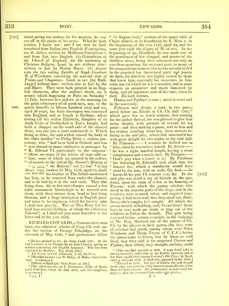 [151] where acting too zealous for his mistress, he was cutoff in the prime of his years. What he hath written, I know not: sure I am that he hath translated from Italian into English II cortasfinno, sea de AuUco, written by Baldessar Castiglione-*, and from Lat. into English. (1) Gvatnlation to the Church, of England, for the restitution of Christian Religion. Lond. in oct. without date: written in Lat. by Martin Bucer. (1) Aimcer unto the two railing Epistles of Steph. Gardiner B. of Winchester concerning the married state of Priests and Cloysterers. Lond. in oct. [by Rich. Jugge] without date: written also in Lat. by the said Bucer. They were both printed in an Eng- lish character, after the author's death, (as it seems) which happ'ning at Paris on Saturday ' 13 July, between five and six in the morning (to the great reluctancy of all good men, nay, to the 1566. queen herself) in fifteen hundred sixty and six, aged 36 years, his body thereupon was conveyed into England, and at length to Bysham; where resting till his widow Elizabeth, daughter of sir Anth. Coke of Geddy-hall in Essex knight, had built a chappel on the south side of the chancel there, was put into a vault underneath it. Which being so done, the said widow caused the body of his elder brother^ sir Philip Hoby a zealous pro- testant, who  had been bred in Oxford, and was  sent abroad in many embassies or messages by  K. Edward VL particularly to the emperor:  (there are many of his letters of state still ex-  tant, some of which are printed in the collect.  of records at the end of Bp. Burnet's Histori/ of * in queen  the ReformJ vol. 2.) but' * dying Mari/'s reifin, issulessSl May 1558, aged 53, made ■aho. first edit, his brother sir Tho. before-mentioned his heir, to be removed from under the chancel, and to be laid by it in the said vault. That also being done, she at her own charges caused a fair table monument breast-high to be erected over them, with their statues from head to foot lying thereon, and a large inscription in Englisli prose and verse to be engraven, which for brevity sake i shall now pass by. This sir Tho. Hoby left be- hind him several children, of whom tlie eldest was Edward*, as 1 shall tell you more hereafter in the letter end of the year I616. RICHARD ED WARDS, a Somersetshire man born, was admitted scholar of Corp.Cli. coll. un- der the tuition of George Etheridge, on the eleventh of May 1540,  and probationer fellow * [It was printed in 4to. by Seres, Lond. ir.Gl. At the end IS a letter to sir Thomas by sir John Cheei<e, giving an opinion concerning the English langua^je. This lias been reprinted by Herbert. Typ. Ant'iq. 695.] 5 Lib. Ccrlif. in Coll. Armornm, J. 13, foi.77, a. ^ [llis elder brother was VV. Hoby, of Hales, Gloucester- shire. Sydenham.] ^ [Others in Burleigh's Stette Papers, p. 125.] ^ [His other son was sir T. Posthun\iis Hoby of Ilack- ness, Yorkshire, where he died 1640, and two daughters. SyDrNHAM.] Vol. I.  11 August 1544, student of the upper table of Christ church at its foundation b}^ K. Hen. 8, in the beginning of the year 1547, aged 24, and the same year took the degree of M. of arts. In the beginning of qu. Elizabeth, he was made one of the gentlemen of her chappel, and master of the children there, being then esteemed not only an excellent musician, but an exact poet, as many of his compositions in music (for he was notonly skill'd in the jnactical but theoretical part) ai^d poetry do shew, for which he was highly valued by those that knew him, especially his associates in Lin- colns inn (of which he was a member, and in some respects an ornament) and much lamented by them, and all ingenious men of his time, when he died. He hath written, Damon and Pythias'^ a com.; acted at court and in the university. Palcemon and Jrcyte, a com. in two parts; acted before qu. Eiizab. in Ch. Ch. hall 15G6,'^ which gave her so much content, that sending for the author thereof, she was pleased to give hiin many thanks, with promise of reward for his pains : and then making a pause, said to him and her retinue standing about her, tliese matters re- lating to the said play, which had entertain'd her with great delight for two nights in the said hall. ' ByPala3mon- I warrant he dallied not in ' love, when he was in love indeed. By Arcyte—-— ' he was a right marshal knight, having a swart ' countenance and a manly face. ByTrecatio ' God's pity what a knave it is ! By Pirithous ' his throwing St. Edward's rich cloak into the ' funeral fire, which a stander-by would have * staid by the arm, with an oath, Go fool—■—he ' knoweth his part I'll warrant you,' &c. In the [152] said play was acted a cry of hounds in the qua- drant, upon the train of a fox in the hunting of Theseus: with which the young scholars who stood in the remoter parts of the stage, and in the windows, were so much taken and surpriz'd (sup- posing it had been real) that they cried out, there, there,—he's caught, he's caught. All which the queen merrily beholding, said, O excellent! those boys in very troth are ready to leap out of the windows to follow the hounds. This part being repeated before certain courtiers in the lodgings of Mr. Rog. Marbeck one of the canons of Ch. Ch. by the players in their gowns (for they were all scliolars that acted, among whom were Miles Windsore and Thorn. Twyne of C.C.C.) before the queen came to Oxon, was by them so well liked, that they said it far surpassed Damon and Pythias, than which, they thought, nothing could 9 [I'his was first printed in 1570. A copy dated 1571 is among Garrick's collection in the British museum, and it has been rcpnhlislud among Dodsley's Old Plays, by Reed, vol.'i. p. 17.'?,edit. 1780. A third edit, appeared in4to. 1582.] '° [Frinled in 1685. The part of Emilia, the only female in the play, was acted by a boy fourteen yearsold, son of the dean of Christ church. His performance so captivated her inajc-tv, tliat she presented him with ei^ht guinea;. A a