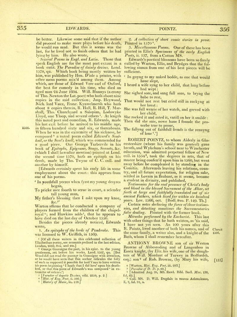 356 be better. Likewise some said that if the author did proceed to make more plays before his death, he would run mad. But this it seems was the last, for he lived not to finish others that he had Ijiii^by him. He also wrote, Several Poems in Engl, and Latin. Those that speak English are for the most part extant in a book entit. The Paradise oj'dainti/ devises. Lond. 1578, qu. Which book being mostly written by him, was published by Hen. D'isle a printer, with other mens poems mix'd among them. Among which, are those of Edward Vere earl of Oxford, the best for comedy in his time, who died an aged man 24 June l604. Will. Hunnys (a crony of Tho. Newton the Lat. poet) who hath about nine copies in the said collection; Jasp. Hej'wood, Nich. lord Vaux, Franc. Kynwelmersh who hath about 8 copies therein, R. Hall, R. Hill, T. Mar- shall, Tho. Churchyard a Salopian, Lodowyke Lloyd, one Yloop, and several others At length this noted poet and comedian, R. Edwards, made his last exit before he arrived to his middle age, 1566. in fifteen hundred sixty and six, or thereabouts. When he was in the extremity of his sickness, he composed * a noted poem called Edward's Sonl- knil, or the Soul's knell, which was commended for a good piece. One George Turbervile in his book of EpitapJis, Epigrams, Songs, Sonnets, &c. (which I shall hereafter mention) printed at Lond. the second time 1570, hath an epitaph on his death, made by Tho. Twyne of C. C. coll. and another by himself. [Edwards certainly spent his early life in some employment about the court: this appears from one of his poems. * In youthfull yeeres when fyrst my young desyres began. To pricke mee foorth to serue in court, a sclender tall young man, My father's blessing then I askt upon my knee, &c.^' Warton affirms that he conducted a company of players formed from the children of the chapel- royal''-; and Hawkins adds', that he appears to have died on the last day of October 1556. Besides the pieces already noticed, Edwards •wrote, 1. An epitaphe of the lorde of Pembroke. This was licensed to W. Griffith, in 1569. ' [Of all these writers in this celebrated collection of Elizabethan poetry, see accounts prefixed to the last edition, London, 1810, 8vo. and 4to.] ^ George Gascoigne the poet, in his epist. to the young gentlemen, set before his works, Lond. 1587, qu. [But Wood did not read the passage in Gascoigne with attention, or he would have seen that this author ridicules the folly of such as supposed it possible for lord Vaux to have written his poem beginning ' I loath that I did love' upon his death- bed, or that this piece of Edwards's was composed ' in ex- tremitie of sicknes.'J 3 \Faradise of dayntie Deinses, edit. 1810, p. 2-] 4 [Hist, of Eng. Poet. ii. 393 j 5 IHistory of Music, iii, -118.] 2. A collection of short comic stories in prose. Printed in 1570 ^ 3. Miscellaneous Poems. One of these has been printed in Ellis's Specimens of the early English Poets, ii. 137, from a Cotton MS. Edwards's poetical blossoms have been so freely culled by Warton, Ellis, and Brydges that the fol- lowing stanza from one of his best pieces will be sufficient. ' Li goyng to my naked bedde, as one that would haue slept, I heard a wife syng to her child, that long before had wept: She sighed sore, and sang full sore, to bryng the babe to rest. That would not rest but cried still in suckyng at her brest: She was full wearie of her watch, and greved with her child, She rocked it and rated it, vntill on her it smilde : Then did she saie, nowe haue I founde the pro- uerbe true to proue. The fallyng out of faithfuU frends is the renuyng of loue'.'] ROBERT POINTZ, to whom Alderly in Glo- cestershire (where his family was genteel) gave breath, and Wykeham's school near to Winchester education, was admitted perpetual fellow of New coll. in 1554*, took the degrees in arts, that of master being conferr'd upon him in 1560, but went away before he compleated it by standing in the Comitia. Afterwards leaving his relations, coun- try, ami all future expectation, for religion sake, settled in Lovain in Brabant, as it seems, became a student in divinity, and published. Testimonies for the real presence of Christ's body and blood in the blessed Sacrament of the Altar, set forth at large and faitifully translated out of sis ancient Fathers, which lived far within six hundred years. Lov. 1566, oct. [Bodl. 8vo. P. 149. Th.] Certain notes declaring the force of those testimo- nies, and detecting sorneiimes the Sacramentaries false dealing. Printed with the former book. Miracles performed by the Eucharist. This last with other things that he hath written, as 'tis said, I have not yet seen. An 100 years after this R. Pointz, lived another of both his names, and of Claruit the same family, a writer also, and a knight of the 15GC. Bath, whom I shall remember hereafter. ANTHONY BROWNE son of sir Weston Browne of Abbesroding and of Langenhoo in Essex knight, (by Eliz.his wife, one of the daugh- ters of Will. Mordant of Turwey in Bedfordsh. esq;) son ^ of Rob. Browne, (by Mary his wife, [153] 6 [Warton, Hist. Eng. Poet. iii. 293.] 7 \ Paradise of D. D. p. 42.] 8 [Admitted Aug. 26, MS. llawl. Bibl. Bodl. Misc. 130, ful. 63.] ^ Cod. MS. D, Will. Dugdale in museo Ashmoleano, E. 2, t'oi. 91, a.