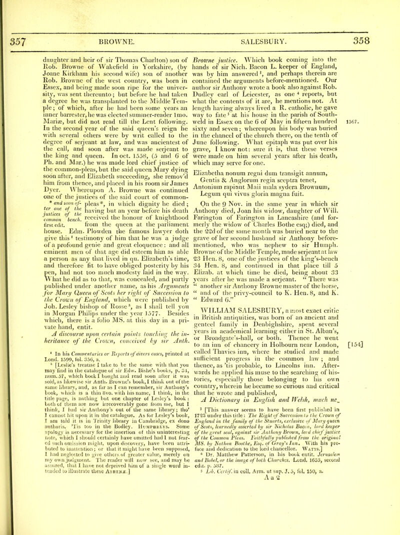 daughter and heir of sir Thomas Chariton) son of Rob. Browne of Wakefield in Yorkshire, (by Joane Kirkham his second wife) son of another Rob. Browne of the west country, was born in Essex, and being made soon ripe for the univer- sity', Avas sent thereunto; but before he had taken a degree he was transplanted to the Middle Tem- ple; of which, after he had been some years an inner barrester, he was elected summer-reader Imo. Mariae, but did not read till the Lent following. In the second year of the said queen's reign he with several others were by writ called to the degree of serjeant at law, and was ancientest of the call, and soon after was made serjeant to the king and queen. In oct. 1558, (5 and 6 of Ph. and Mar.) he was made lord chief justice of the common-pleas, but the said queen Mary dying soon after, and Elizabeth succeeding, she remov'd him from thence, and placed in his room sir James Dyer. Whereupon A. Browne was continued one of the justices of the said court of common- *andiouuof- pleas*, in which dignity he died; ter one of tlie hjiyine; but an year before his death 'JHSitccs ot the • common bench, received the honour of knighthood first edit. from the queen at the parliament house. Edm. Plovvden the famous lawyer doth give this ' testimony of him that he was a judge of a profound genie and great eloquence : and all eminent men of that age did esteein him as able a person as any that lived in qu. Elizabeth's time, and therefore fit to have obliged posterity by his pen, had not too much modesty laid in the way. What he did as to that, was concealed, and partly published under another name, as his Arguments for Marij Queen of Scots Iter right of Succession to t]ie Crozi ti of EngUnid, which were published by Job. Lesley bishop of Rosse*, as 1 shall tell you in Morgan Philips under the year 1577. Besides which, there is a folio MS. at this day in a pri- vate hand, entit. A discourse upon certain j)oi)rls touching the in- heritance of the Crorcn, conceived by sir Anih. ' In his Commentaries or Reports of divers cases, printed at Lond. 1.590, (ol. 3j0, a. ^ [Leslie's treatise I take to be the same with that you may find in the catalogue ot' sir Edw. Bishe's booi^s, p. i3 J, num.57, which book 1 bought and read soon after it was sold, as likewise sir Anth. Browne's book, I think out of the same library, and, as far as I can remember, sir Anthony's book, which is a thin 8vo. with his name, I think, in the title page, is nothing but one chapter of Lesley's book : both of them are now irrecoverably gone from me, but I think, I bad sir Anliiony's out of the same library; tlio' I cannot hit upon it in the catalogue. As tor Lesley's book, I am told it is in 'J'rinity library in Cambridge, ex dono authoris. 'lis too in the Bodley. IIumphkeys. Some apology is necessary for the insertion of this uninteresting note, which I should certainly have omitted had 1 not fear- ed such omission migiu, upon discovery, have been attri- buted to inattention; or that it might have been supposed, I bad neglected to give others of greater value, merely on iny own judgment. The reader will now see, and may be assured, that I have not deprived liim of a single word in- tended CO illustrate these A'l nv.uM.] Brozone justice. Which book coming into the hands of sir Nieh. Bacon L. keeper of England, was by him answered ^ and perhaps therein are contained the arguments before-mentioned. Our author sir Anthony wrote a book also against Rob. Dudley earl of Leicester, as one reports, but what the contents of it are, he mentions not. At length having always lived a R. catholic, he gave way to fate' at his house in the parish of South- weld in Essex on the 6 of May in fifteen hundred l5Cr. sixty and seven; whereupon his body was buried in the chancel of the church there, on the tenth of June following. What epitaph %vas put over his grave, I know not: sure it is, that these verses were made on him several years after his death, which may serve for one. Elizabetha nonum regni dum transigit annum, Gentis & Anglorum regia sceptra tenet, Antonium rapitint Mali mala sydera Brownum, Legum qui vivus gloria magna fuit. On the 9 Nov. in the same year in which sir Anthony died, Joan his widow, daughter of Will. Farington of Farington in Lancasliire (and for- merly the widow of Charles Bothe esq;) died, and the 22d of the same month was buried near to the grave of her second husband sir Anthony before- mentioned, who was nephew to sir Humph. Browne of the Middle Temple, made serjeantat law 23 Hen. 8, one of the justices of the king's-bench 34 Hen. 8, and continued in that place till 5 Elizab. at which time he died, being about 33 years after he was made a serjeant.  There was  another sir Anthony Browne master of the horse,  and of the privy-council to K. Hen. 8, and K.  Edward G. WILLIAM SALESBURY, a most exact critic in British antiquities, was born of an ancient and genteel family in Denbighshire, spent several years in academical learning either in St. Alban's, or Broadgate's-hall, or both. Thence he went to an inn of chancery in Holbourn near London, [154] called Thavies inn, where he studied and made sufficient progress in the common law ; and thence, as 'tis probable, to Lincolns inn. After- wards he applied his muse to the searching of his- tories, especially those belonging to his own country, wherein he became so curious and critical that he wrote and published, A Dictionari/ in English and JVeJsh, much ne_ ^ [This answer seems to have been first published in 1723 under this title : The Right iif'Succession to the Croion of England in t/ie fumily of the Stuarts, exclusive of Mary queen if Scots, learnedly asserted by sir 1^'ichotas Bacon, lord keeper of the great seal, against sir Anthony Brown, lord chief justice of the Common Pleas. Faithfully published from the original %1S. by Nathan Bool he, Esq. (f Gray's Inn. With his pre- face and dedication to the lord chancellor. Watis.] Dr. Matthew Patterson, in his book entit. Jerusalem and Babel, or the image of both Chttrcltcs. Loiid. 1653, second edit. )). 3S7. i Lib. Ccrtif. in coll, Arm. ut sup. J. o, Ibl, 160, a. A u 2