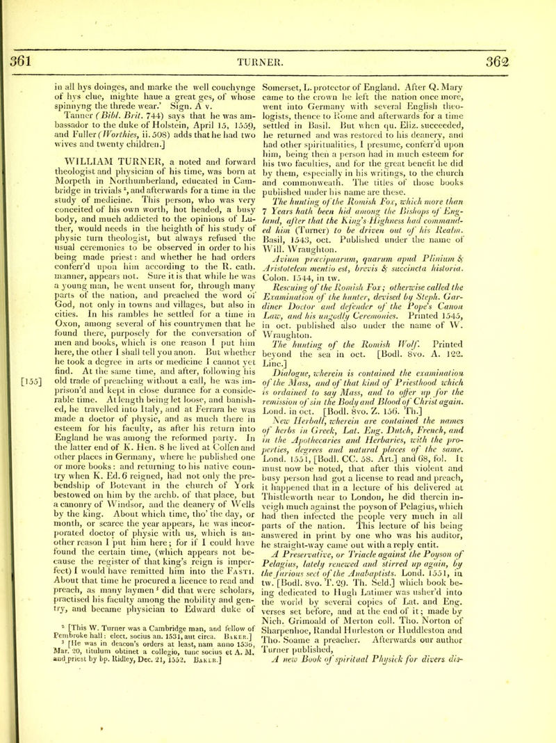 in all hjs doinges, and marke ihe well coucliynge of liys clue, inighte haue a great ges, of whose spinnyng the threde wear.' Sign. A v. Tanner (Bibl. Brit. 744) says that he was am- bassador to the duke of Holstein, April 15, 1359, and Faller (fVorthies, ii.508) adds that he had two wives and twenty children.] WILLIAM TURNER, a noted and forward tbeologist and physician of his time, was born at Morpeth in Northumberland, educated in Cam- bridge in trivials % and afterwards for a time in the study of medicine. This person, who was very conceited of his own worth, hot headed, a busy body, and much addicted to the opinions of Lu- ther, would needs in the heighth of his study of physic turn theologist, but always refused the usual ceremonies to be observed in order to his being made priest: and whether he had orders conferr'd upon him according to the R. cath. manner, appears not. Sure it is that while he was a young man, he went unsent for, through many parts of the nation, and preached the word of God, not only in towns and villages, but also in cities. In his rambles he settled for a time in Oxon, among several of his countrymen that he found there, purposely for the conversation of men and books, which is one reason I put him here, the other I shall tell you anon. But whether he took a degree in arts or medicine I cannot yet find. At the same time, and after, following his [155] old trade of preaching without a call, he was im- prison'd and kept in close durance for a conside- rable time. At length being let loose, and banish- ed, he travelled into Italy, and at Ferrara he was made a doctor of physic, and as much there in esteem for his faculty, as after his return into England he was among the reformed party. In the latter end of K. Hen. 8 he lived at Collen and other places in Germany, v/here he publislied one or more books : and returning to his native coun- try when K. Ed. 6 reigned, had not only the pre- bendship of Botevant in the church of York bestowed on him by the archb. of that place, but acanonryof Windsor, and the deanery of Wells by the king. About which time, tho' the day, or month, or scarce the year appears, he was incor- porated doctor of physic with us, wliich is an- other reason I put him here; for if I could have found the certain time, (which appears not be- cause the register of that king's reign is imper- fect) I would have remitted him into the Fasti. About that time he procured a licence to read and preach, as many laymen ^ did that w ere scholars, practised his faculty among the nobility and gen- try, and became piiysician to Edward duke of ^ [This W. Turner was a Cambridge man, and fellow of Pembroke hall: elect, socius an. 1531,am circa. Baker.] 3 [He was in deacon's orders at least, nam anno 153d, Mar. 20, litulum obtinet a collegio, tunc socius et A. M. and_priest by bp. Ridley, Dec, 21, 1552. Baklr.] Somerset, L. protector of England. After Q. Mary came to the crown he left the nation once more, went into Germany with several English theo- logists, thence to Rome and afterwards for a time settled in Basil. But when qu. Eliz. succeeded, he returned and was restored to his deanery, anci had other sj>iritua]ities, I presume, conferr'd upon him, being then a person had in much esteem for his two faculties, and for the great benefit he did by them, especially in his writings, to the church and commonweath. The titles of those books published under his name are these. The htmiuig of the Runiish Fox, which more than 7 Years hath been hid among the Jj/shops of Eng- land, after that the Kings Highness had command- ed him (Turner) to he driven out of his llea/m. Basil, 1543, oct. Published under the name of Will. Wraughton. Avium pra'cipuarum, quarum apud Flinium Arislotelem mentio est, brevis Bj succinct a histona. Colon. 1544, in tw. Rescuing of the Romish Fox; otherwise called the Examination of the hunter, devised bij Stepli. Gar- diner Doctor and dife/ider of the Rope's Canon Lazv, and his ungod/i/ Ceremo/iies. Printed 1545, in oct. published also under the name of W. Wraughton. The hn/iting of the Romish Wolf. Printed beyond the sea in oct. [Bodl. 8vo. A. 122, Line] Dialogue, icherein is contained the examinatiou of the Mass, and of that kind of Priesthood ichich is oidained to say Mass, and to offer up for the remission of sin the Bodij and Blood of Christ again. Lond. in oct. [Bodl. 8vo. Z. 156. Th.] T\ew Herball, zcherein are contained the names of herbs in Greek, Lat. Eng. Dutch, French, and in the Apothecaries and Herbaries, with the pro- perties, degrees and natural places of the same. Lond. 1551, [Bodl. CC. 58. Art.] and G8, fol. it must now be noted, that after this violent and busy person had got a license to read and preach, it hajipened that in a lecture of his delivered at Thistlevvorth near to London, he did therein in- veigh much against the poysonof Pelagius, which had then infected the people very much in all parts of the nation. This lecture of his being answered in print by one who was his auditor, he straight-way came out with a reply entit. A Preservative, or Triacle against the Poi/son of Pelagius, lately renewed and stirred up again, by the jurious sect of the Anabaptists. Lond. 1551, ia tw.'[Bodl. 8vo. T. 29. Th. Seld.] which book be- ing dedicated to Hugh Latimer was usher'd into the world by several copies of Lat. and Eng. verses set before, and at the end of it; made by Nich. Grimoald of Merton coll. Tho. Norton of Sharpenhoe, Randal Hurleston or Huddleston and Tho. Soame a preacher. Afterwards our author Turner published, A new Book of spiritual Pltysick for divers dij-
