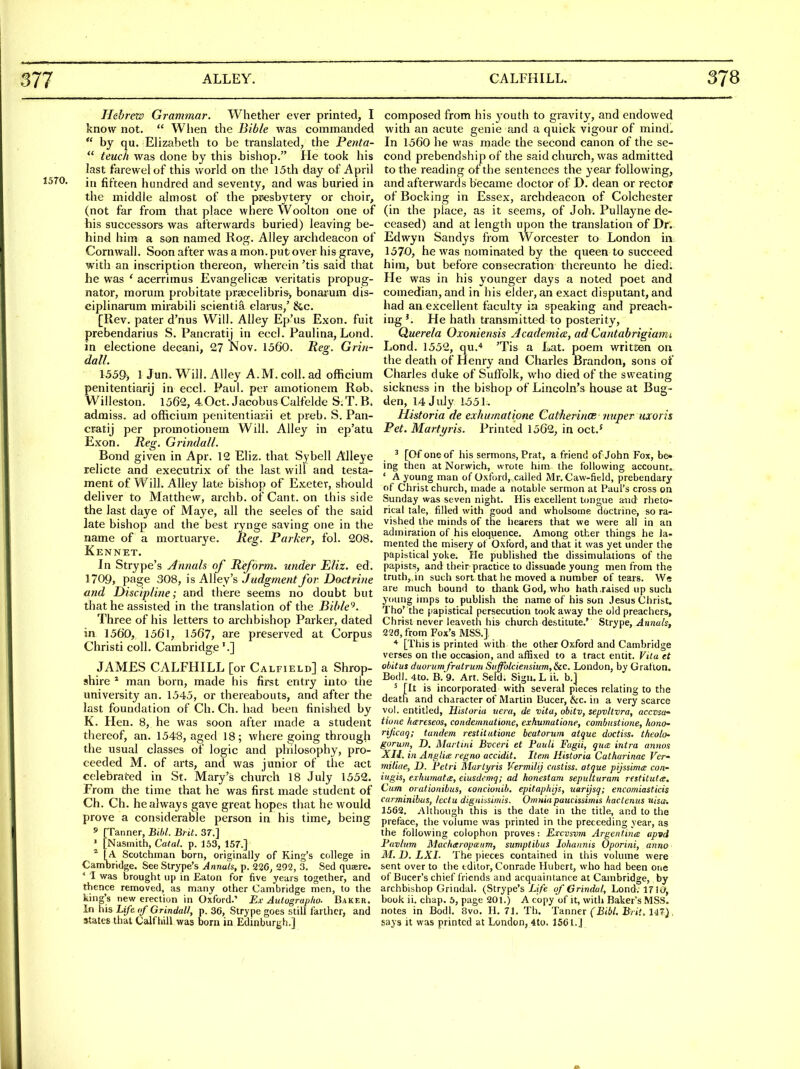 Hebrezs Grammar. Whether ever printed, I know not.  Wlien the Bible was commanded  by qu. Elizabeth to be translated, the Penta-  teucli was done by this bishop. He took his last farewelof this world on the 15th day of April in fifteen hundred and seventy, and was buried in the middle almost of the pi^esbytery or choir, (not far from that place where Woolton one of his successors was afterwards buried) leaving be- hind him a son named Rog. Alley archdeacon of Cornwall. Soon after was a mon. put over his grave, with an inscription thereon, wherein 'tis said that he was ' acerrimus Evangelicae veritatis propug- nator, morum probitate praicelibris> bonarum dis- ciplinanim mirabili scientia clarus,' &c. [Rev. pater d'nus Will. Alley Ep'us Exon. fuit prebendarius S. Pancratij in eccl. Paulina, Lond. in electione decani, 27 Nov. 1560. Reg. Grin- dalL 1559, 1 Jun. Will. Alley A.M. coll. ad officium penitentiarij in eccl. Paul, per amotionem Rob. Willeston. 1562, 4Oct. Jacobus Calfelde S;T. B. admiss. ad officium penitentiarii et preb. S. Pan- cratij per promotionem Will. Alley in ep'atu Exon. Reg. Grindall. Bond given in Apr. 12 Eliz. that Sybell Alleye relicte and executrix of the last will and testa- ment of Will. Alley late bishop of Exetev, should deliver to Matthew, archb, of Cant, on this side the last daye of Maye, all the seeles of the said late bishop and the best rynge saving one in the name of a mortuarye. Reg. Parker, fol. 208. Kennet, In Strype's Annals of Reform, under Eliz. ed. 1709, page 308, h AWey'?, Judgment for Doctrine and Discipline; and there seems no doubt but that he assisted in the translation of the Bible'^. Three of his letters to archbishop Parker, dated in 1560, 1561, 1567, are preserved at Corpus Christi coll. Cambridge'.] JAMES CALFHILL [or Calfield] a Shrop- shire * man born, made his first entry into the university an. 1545, or thereabouts, and after the last foundation of Ch. Ch. had been finished by K. Hen. 8, he was soon after made a student thereof, an. 1548, aged 18; where going through the usual classes of logic and philosophy, pro- ceeded M. of arts, and was junior of the act celebrated in St. Mary's church 18 July 1552. From the time that he was first made student of Ch. Ch. he always gave great hopes that he would prove a considerable person in his time, being s [Tanner, BM. Btit. 37.] ' [Nusmith, Catal. p. 153, 157.] * I A Scotchman born, originally of King's college in Cambridge. See Strype's Annals, p. 226^ 292, 3. Sed quaere. * I was ijrought up in Eaton for five years together, and tl^ience removed, as many other Cambridge men, to the king's new erection in Oxford.' Ex Autograp/to. Baker. In his Life of Grindall, p. 36, Strype goes still farther, and itates that Calfliill was born in Edinburgh.] composed from his youth to gravity, and endowed with an acute genie and a quick vigour of mind. In 1560 he was made the second canon of the se- cond prebendship of the said church, was admitted to the reading of the sentences the year following, and afterwards became doctor of D. dean or rector of Bocking in Essex, archdeacon of Colchester (in the place, as it seems, of Joh. Pullayne de- ceased) and at length upon the translation of Dr. Edwyn Sandys from Worcester to London in 1570, he was nominated by the queen to succeed him, but before consecration thereunto he died. He was in his younger days a noted poet and comedian, and in his elder, an exact disputant, and had an excellent faculty in speaking and preach- ing'. He hath transmitted to posterity, Querela Oxoniensis Academics, ad Cantabrigiamt Lond. 1552, qu.* 'Tis a Lat. poem written on the death of Henry and Charles Brandon, sons of Charles duke of Suffolk, who died of the sweating sickness in the bishop of Lincoln's house at Bug- den, 14 July 1^51. Historia de exhumatione Catherince imper uxoris Pet. Martyris. Printed 1562, in oct.^ ' [Of one of his sermons, Prat, a friend of John Fox, be- ing then at Norwich, wrote him the following account. ' A young man of Oxford, called Mr. Caw-field, prebendary of Christ church, made a notable sermon at Paul's cross on Sunday was seven night. His excellent tongue aiid rheto- rical tale, filled with good and wholsome doctrine, so ra- vished the minds of the hearers that we were all in an admiration of his eloquence. Among other things he la- mented the misery of Oxford, and that it was yet under the papistical yoke. He published the dissimulations of the papists, and their practice to dissuade young men from the truth,.in such sort that he moved a number of tears. We are much bound to thank God, who hath .raised up such yoiuig imps to publish the name of his son Jesus Christ. Tho' the papistical persecution took away the old preachers, Christ never leaveth his church destitute.' Strype, Annals, 220, from Fox's MSS.] * [This is printed with the other Oxford and Cambridge verses on the occasion, and afSxed to a tract entit. Vita et obitus duururnfrutrum SiiffbtciensiumfSiC. London, by Gratlon. Bodl. 4to. B. 9. Art. Seld. Sign. L ii. b.] ' [It is incorporated with several pieces relating to the death and character of Martin Bucer, &c. in a very scarce vol. entitled, Historia uera, de vita, obitv, sepvltvra, accvsa- tlune hareseos, condemnatione, exhumatione, combiistione, honO' rificaq; tandem restitutione heatorum atque doctiss. theolo' gorum, D, Martini Bvceri et Puuli Fugii, qua intra annos XII. in Anglia regno accidit. Item Historia Calharinae Vev miliae, D. Petri Martyris Vermilij custiss. atque pijssimce con- itigis, eihumatce, eiusdemq; ad konestam sepulturam restituta. Cum orationibus, concionib. epitaphijs, uarijsq; encomiasticis carminibus, Icctu digniasimis. Omniapaucissimis hactenus tiisct. 1562. Although this is the date in the title, and to the preface, the volume was printed in the preceeding year, as the following colophon proves: Excvsvm Argentina apvd Pavhim Macharopxum, sumptibus lohannis Oporini, anno M. D. LXI. The pieces contained in this volume were sent over to the editor, Conrade Hubert, who had been one of Bucer's chief friends and acquaintance at Cambridge, by archbishop Grindal. (Strype's Xi/e of Grindal, Lond. 17 SO, book ii. chap. 5, page 201.) A copy of it, with Baker's MSS. notes in Bodl. 8vo. II. 71. Th. Tanner CjS<6/. B/ j'.M47}. gays it was printed at London, 4to. 1561.J /