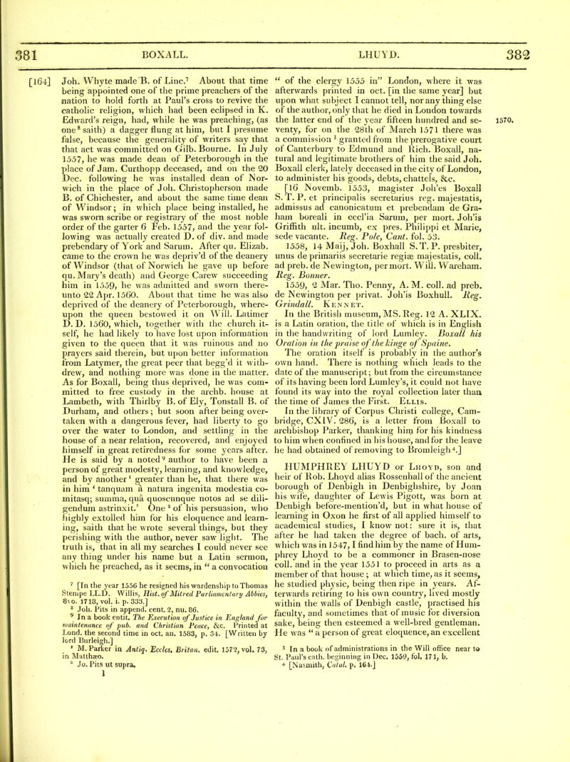 [164] Joh. Whyte made B. of Line.'' About that time being appointed one of the prime preachers of the •nation to hold forth at Paul's cross to revive the catholic religion, which had been eclipsed in K. Edward's reign, had, while he was preaching, (as one^ saith) a dagger flung at him, but I presume false, because the generalit}^ of writers say that that act was committed on Gilb. Bourne. In July 1557, he was made dean of Peterborough in the place of Jam. Curthopp deceased, and on the 20 Dec. following he was installed dean of Nor- wich in the place of Joli. Cliristopherson made B. of Chichester, and about the same time dean of Windsor; in which place being installed, he was sworn scribe or registrary of the most noble order of the garter 6 Feb. 1557, and the year fol- lowing was actually created D. of div. and made prebendary of York and Sarum. After qu. Elizab. came to the crown he was depriv'd of the deanery of Windsor (that of Norwich he gave up before qu. Mary's death) and George Carew succeeding him in 1559, he was admitted and sworn there- unto 22 Apr. 1560. About that time he was also deprived of the deanery of Peterborough, where- upon the queen bestowed it on Will. Latimer D.D. 1560, which, together with the church it- self, he had likely to have lost upon information given to the queen that it was ruinous and no praj'ers said therein, but upon better information from Latymer, the great peer that begg'd it with- drew, and nothing more was done in the matter. As for Boxall, being thus deprived, he was com- mitted to free custody in the archb. house at Lambeth, with Thirlby B. of Ely, Tonstall B. of Durham, and others; but soon after being over- taken with a dangerous fever, had liberty to go over the water to London, and settling in the house of a near relation, recovered, and enjoyed himself in great retii'edness for some years after. He is said by a noted author to have been a person of great modesty, learning, and knowledge, and by another' greater than he, that there was in him ' tanquam a natura ingenita modestia co- mitasq; summa, qua quoscunque notes ad se dili- gendum astrinxit.' One * of his persuasion, who highly extolled him for his eloquence and learn- ing, saith that he wrote several things, but they perishing with the author, never saw light. The truth is, that in all my searches I could never see any thing under his name but a Latin sermon, which he preached, as it seems, in  a convocation ^ [In the year 1556 he resigned his wardenship to Thomas Stenipe LL.D. Willis, Hist. oJ'Mit?ed Purliamcntury Abbies, 8vo. 1718, vol. i. p. 33a.] ^ Joh. Pits in append, cent. 2, nu. 86. ' In a book entit. The Execution of Justice in England for tnaintenance of pub. and Christian Peace, &c. Printed at Lond. the second time in oct. an, 1583, p. 31. [Written by lord Burleigh.] ' M.Parker in Anliq. Eccks. Britan. edit. 1572, vol. 73, in Malthseo. ^ Jo. Pits ut supra.  of the clergy 1555 in London, where it was afterwards printed in oct. [in the same year] but upon what subject I cannot tell, nor any thing else of the author, only that he died in London towards the latter end of the year fifteen hundred and se- 1570. venty, for on the 28th of March 1571 there was a commission ' granted from the prerogative court of Canterbury to Edmund and Ptich. Boxall, na- tural and legitimate brothers of him the said Joh. Boxall clerk, lately deceased in the city of London, to administer his goods, debts, chattels, &c. [16 Novemb. 1553, magister Joh'es Boxall S. T. P. et principalis secretarius reg. majestatis, admissus ad canonicatum et prebendam de Gra- ham boreali in eccl'ia Sarum, per mort. Joh'is Griffith ult. incumb, ex pres. Philippi et Marie, sedevacante. Reg. Pole, Cant. fol. 53. 1558, 14 Maij, Joh. Boxhall S.T. P. presbiter, unus deprimariis secretarie regiai majestatis, coll. ad preb. de Newington, per mort. Will. VV^areham. llcg. Bonner. 1559, 2 Mar. Tho. Penny, A. M. coll. ad preb. de Newington per privat. Joh'is Boxhull. Reg, Grindall. Ken net. In the British museum, MS. Reg. 12 A. XLIX. is a Latin oration, the title of which is in English in the handwriting of lord Lumley. Hoxall his Orat ion in the praise of the kinge of Spaine. The oration itself is probably in the author's own hand. There is nothing which leads to the date of the manuscript; but from the circumstance of its having been lord Lumley's, it could not have found its way into the royal collection later than the time of James the First. Ellis. In the library of Corpus Christi college, Cam- bridge, CXIV. 286, is a letter from Boxall to archbishop Parker, thanking hirn for his kindness to him when confined in his house, and for the leave he had obtained of removing to Bromleigh-*.] HUMPHREY LHUYD or Liioyd, son and heir of Rob. Lhoyd alias Rossenhall of the ancient borough of Denbigh in Denbighshire, by Joan his wife, daughter of Lewis Pigott, was born at Denbigh before-mention'd, but in what house of learning in Oxon he first of all applied himself to academical studies, I know not: sure it is, that after he had taken the degree of bach, of arts, which was in 1547,1 find him by the name of Hum- phrey Lhoyd to be a commoner in Brasen-nose coll. and in the year 1551 to proceed in arts as a member of that house ; at which time, as it seems, he studied physic, being then ripe in years. Af- terwards retiring to his own country, lived mostly within the walls of Denbigh castle, practised his faculty, and sometimes that of music fot diversion sake, being then esteemed a well-bred gentleman. He was  a person of great eloquence, an excellent 3 In a book of administrations in the Will office near to St. Paul's cath. beginning in Dec, 1559, fol. 171, b. * [Nasniith, Catul. p. 164-]