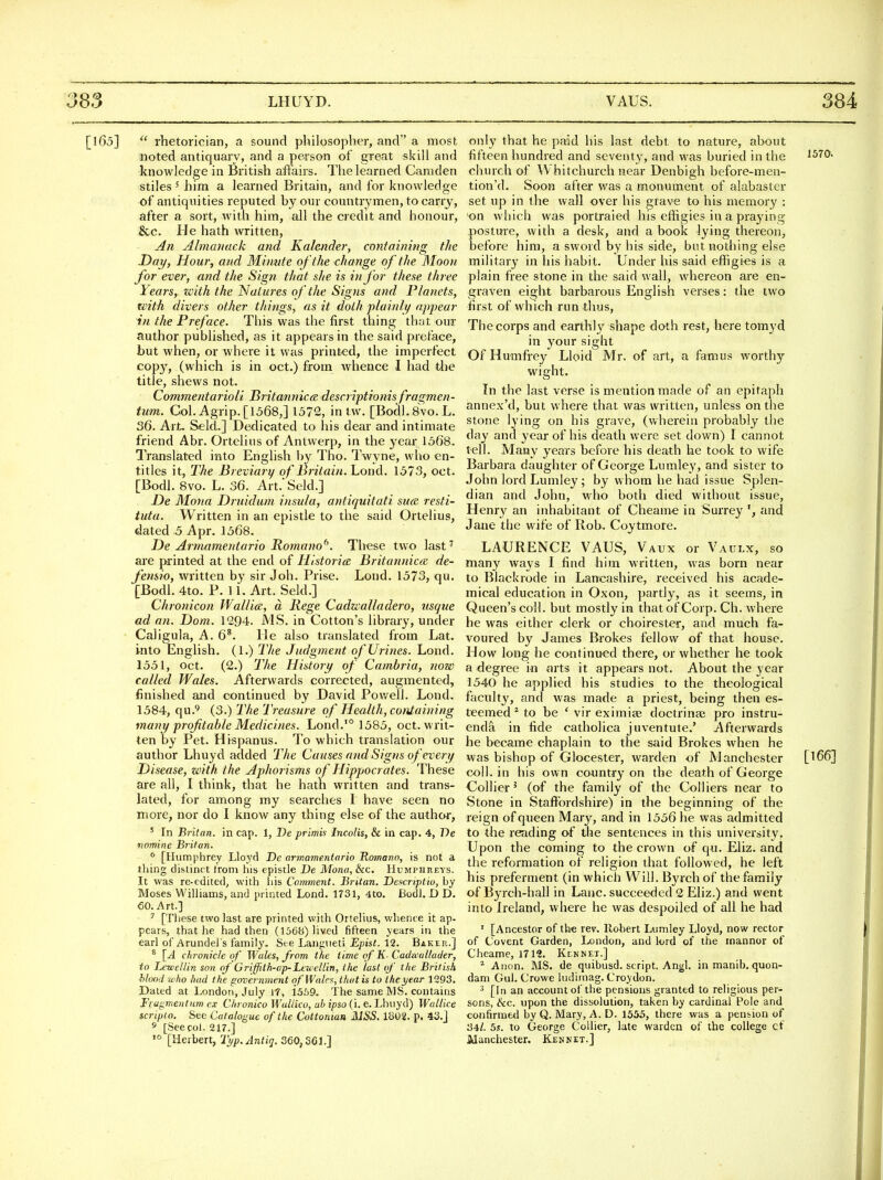 [165]  rhetorician, a sound philosopher, and a most noted antiquary, and a person of great skill and knowledge in British affairs. The learned Camden stiles' him a learned Britain, and for knowledge of antiquities reputed hy our countrymen, to carry, after a sort, with him, all the credit and honour, &c. He hath written, An Almanack and Kalender, containing the Day, Hour, and Mimite of the change of the Moon for ever, and the Sign that she is in for these three Years, zeith the Natures of the Signs and Planets, with divers other things, as it doth plainli/ appear in the Preface. This was the first thing that our author published, as it appears in the said preface, but when, or where it was printed, the imperfect copy, (which is in oct.) from whence I had tlie title, shews not. Commentarioli Jiritmmica descriptionisfragmen- tum. Col. Agrip.[ 1568,] 1572, in tw. [Bodl.Svo.L. 36. Art. Seld..] Dedicated to his dear and intimate friend Abr. Ortelius of Antwerp, in the year 1568, Translated into English l)y Tho. Twyne, who en- titles it, The Breviary of Britain. Lond. 1573, oct. [Bodl. 8vo. L. 36. Art.' Seld.] De Mona Drnidum insula, antiquitati sua: resti- tutu. Written in an epistle to the said Ortelius, dated 5 Apr. 1568. De Arnmmentario Romano^. These two last' are printed at the end of Historic Britannicoi de- fensio, written by sir Joh. Prise. Lond. 1573, qu. [BodL 4to. P. 11. Art. Seld.] Chronicon Wallia, a liege Cadaalladero, usque ad an. Dom. 1294. MS. in Cotton's library, under - Caligula, A. 6^. He also translated from Lat. into English. (1.) The Judgment of Urines. Lond. 1551, Oct. (2.) The History of Cambria, now called Wales. Afterwards corrected, augmented, finished and continued by David Powell. Lond, 1584, qu.9 (3.) The Treasure of Health, containing many profitable Medicines. Lond.'° 1585, oct. writ- ten by Pet. Hispanus. To which translation our author Lhuyd added The Causes and Signs of every Disease, with the Aphorisms of Hippocrates. These are all, I think, that he hath written and trans- lated, for among my searches I hav« seen no more, nor do I know any thing else of the author, ' In Britan. in cap. 1, De primis Incolis, & in cap. 4, De nomine Britan. * [Humphrey Lloyd De armame.ntnrio Homann, is not a thing distinct from his epistle De Mona, Ike, Humphreys. It was re-edited^ with his Comment. Britan. Deacriptio, by Moses Williams, and printed Lond. 1731, 4to. Bodl. D D. 60. Art.] ^ [These two last are printed with Ortelius, whence it ap- pears, that he had then (156b) lived fifteen years in the earl of Arundel's family. See Langneti Epist. 12. Baker.] * [A chronicle of Wales, from t/ie time of K- Caihcallader, to Letvellin son of Griffith-up-LeueUin, the last of the British hlood who had the govcrn?nent of Wales, that is to the year 1293. Dated at London, July 17, 1559- The same MS. contains Fragnientiim ex Chronico Wullico, ub ipso (i. e. Lhuyd) Wallice scriplo. See Catalogue of the Cuttontan MSS. 1802. p. 43.j s [See col. 217.] '° [Herbert, Typ.Antiq. 360,3(51.] only that he paid his last debt to nature, about fifteen hundred and seventy, and was buried in the ^^70. chinch of Whitchurch near Denbigh before-men- tion'd. Soon after was a monument of alabaster set up in the wall over his grave to his memory : ■on which was portraied his effigies in a praying posture, with a desk, and a book lying thereon, before him, a sword by his side, but nothing else military in his habit. Under his said effigi«s is a plain free stone in the said wall, whereon are en- graven eight barbarous English verses: the two first of which run thus. The corps and earthly shape doth rest, here tomyd in your sight Of Humfrey Lloid Mr. of art, a famus worthy wight. In the last verse is mention made of an epitaph annex'd, but where that was written, unless on the stone lying on his grave, (wherein probably the day and year of his death were set down) I cannot tell. Many years before his death he took to wife Barbara daughter of George Lumley, and sister to John lord Lumley; by whom he had issue Splen- dian and John, who both died without issue, Henr}' an inhabitant of Cheame in Surrey and Jane the wife of Rob. Coytmore. LAURENCE VAUS, Vaux or Vaulx, so many ways I find him written, was born near to Biackrode in Lancashire, received his acade- mical education in Oxon, partly, as it seems, in Queen's coll. but mostly in that of Corp. Ch. where he was either clerk or choirester, and much fa- voured by James Brokes fellow of that house. How long he continued there, or whether he took a degree in arts it appears not. About the year 1540 he applied his studies to the theological faculty, and was made a priest, being then es- teemed ^ to be ' vir eximicc doctrinaj pro instru- enda in fide catholica juventute.' Afterwards he became chaplain to the said Brokes when he was bishop of Olocester, warden of Manchester [^66] coll. in his own country on the death of George Collier' (of the family of the Colliers near to Stone in Staffordshire) in the beginning of the reign of queen Mary, and in 1556 he was admitted to the reading of the sentences in this university. Upon the coming to the crown of qu. Eliz. and the reformation of religion that followed, he left his preferment (in which Will. Byrch of the family of Byrch-hall in Lane, succeeded 2 Eliz.) and went into Ireland, where he was despoiled of all he had ' [Ancestor of th« rev. Robert Lnmley Lloyd, now rector of Covent Garden, London, and lord of the inannor of Cheame, 1712. Kcnnet.] ^ Anon. MS. de quibusd. script. Angl. in manib. quon- dam Gul. Crowe ludimag. Croydon. ^ [In an account of the pensions granted to religious per- sons, &c. upon the dissolution, taken by cardinal Pole and confirmed by Q. Mary, A. D. 1535, there was a pension of 34/. 5s. to George Collier, late warden of the college cf Manchester. Ken net.]