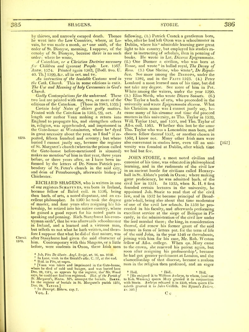 by thieves, and narrowly escaped death. Thence he Vv-ent into the Low Countries, where, at Lo- vain, he was made a monk, as'* one saith, of the order of St. Dionyse, meaning, I suppose, of the cenoby of St. DionySe, because there is no such order; where he wrote, A CatecMsm, or a Christian Doctrine necessary for Children and ignorant People. Lov. 1567- Antw. 1574. Printed again 1583, [BodJ. 8vo. U. 40. Th.] 1599, &c. all in oct. and tw. An instruction of the laudable Customs used in the Cath. Church. This in some editions is entit. The Use and Meaning of holy Ceremonies in God's Church. Godly Contemplations for the unlearned. These two last are printed with one, two, or more of the editions of the Catechism. [Those in 1583, 1599-] Certain brief Notes of divers godly matters. Printed with the Catechism in 1583, 99, oct. At length our author Vaux making a return into England to propagate his, and strengthen others in, religion, was apprehended, and imprisoned in the Gate-house at Westminster, where he' dyed in great necessity about the year, as I find^ it re- 1570. ported, fifteen hundred and seventy; but where buried f cannot justly say, because the register of St. Margaret's church (wherein the prison called the Gate-house before-mentioned is situated) makes no mention' of him in that year, three years before, or three years after, as 1 have been in- formed by the letters of Dr. Simon Patrick ]>re- bendary of St. Peter's church in the said city, and dean of Peterborough, afterwards bishop of Chichester. RICHARD SHAG ENS, who is written in one of our registers ScHAFTNEs, was born in Ireland, became fellow of Baliol coll. in 1556, being then bach, of arts, a noted disputant, and an ex- cellent philosopher. In 1560 lie took the degree of master, and four years after resigning his fel- lowship, he retired into his native country, where he gained a good report for his noted parts in speaking and penning. Rich. Stanyhurst his coun- tryman saith^, that he was afterwards schoolmaster in Ireland, and a learned and a virtuous man, but telleth us not what he hath written, and there- fore I suppose that what he did of that nature, was Claruit after Stanyhurst had given the said character of him. Contemporary with this Shagens, or a little before, were students in Oxon, these Irish men * Joh. Pits Dc illustr. Angl. Script, aet. IG, nu. lOlS. ^ In Laiic. visit, in the Herald's oific. C. 37, at the end. * Ibid, in Pits, ut supra. ^ [V'aux vvas taken and imprisoned in the Gate-house, where he died of cold and hunger, and was buried here Dec. 28, 1571, as appears by the register, tho'Mr. Wood says, he could not find him registred. Hkt. of the Parish of St. Margaret's, Weslm. MS. amongst the burials. Baker. In the register of burials in St. Margaret's parish 1571, Dec. 24. Tahner.] ^ In Descript. Hibcrn, cap. 7, Vol. I, isro. following, (1.) Patrick Cusack a gentleman born, who, after he had left Oxon was a schoolmaster in Dublin, where his'^ admirable learning gave great light to his country, but employed his studies ra- ther in instructing of scholars, than in penning of books. He wrote in Lat. Diversa Epigrammata. (2.) One Dormer a civilian, who was born at Rosse, and wrote ' in ballad royal. The Decay of Ross. (3.) One Sheine, who wrote % De JHepiib- lica. See more among the Bishops, under the year 1582, and in the Fasti 1523. (4.) Peter Lombard a most learned man of his time, but did not take any degree. See more of him in Pet. White among the writers, under the year 1590. (5.) Elias Sheth, who wrote Divers Sonnets. (6.) One Taylor a bach, of arts, w ho proceeded in the university and wrote Epigrammata diversa. What his Christian name was I cannot justly say, be- cause many of his sirname and time did proceed masters in this university, as The. Taylor in 1539, Will. Taylor 1541, and 1551, and Tho. Taylor of All-s. coll. 1563, Whether this last be the same Tho. Taylor who was a Lancashire man born, and chosen fellow thereof 1557, or another chosen in 1562, I know not. Many other Irish men were also conversant in studies here, even till an uni- [167] versity was founded at Dublin, after which time we had but few. JOHN STORIE, a most noted civilian and canonist of his time, was educated in philosophical learning, and in the rudiments of the civil law in an ancient hostle for civilians called Henxey- hall in St. Aldate's parish in Oxon; Avhere making great proficiency, he was admitted bach, of the civil law in 1531. In 1535, when K. H. 8 first founded certain lectures in the university, he appointed Joh. Storie to read that of the civil law, and in 1537 he became principal of Broad- gate's-hall, being also about that time moderator of one of the civil law schools. In 1538 he pro- ceeded in his faculty, and afterwards performing excellent service at the siege of Bologne in Pi- cardy, in tlie administration of the civil law under the lord marshal there; the king, in consideration thereof, did renew his former grant of the said lecture in form of letters pat. for the term of life of the said John, in the year 1546 or thereabouts, joining with him for his ease, Mr. Rob. Weston fellow of All-s. college. When qu. Mary came to the crown, she renewed his patent again, but soon after resigning his professorship', because he had got greater preferment at London, and the chancellorship of that diocese, became a zealous man in the religion then professed, and an eager ' Ibid. ' Ibid. » Ibid. ' [He resigned it to William Awbrye, to whom, (and not to Rob. Weston.) queen Mary granted it in conjunction with Storie. Awbrye released it in 1559, when queen Eli- zabeth grunted it to John Griffith. 8ee Rynier's Fadera^ XV. 503.] Cc