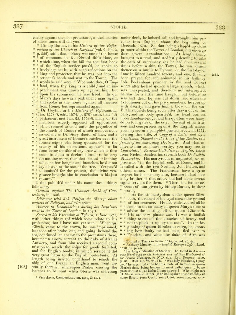 enemy against the poor protestants, as the histories of those times will tell you.  Bishop Burnet, in his History of the Refor-  motion of the Church of England (vol. 2, lib. 2, *' p. 322) saith, that ' Story was one of the house  ' of commons in K. Edward 6th's time, at  ' which time, when the bill for the first book  ' of the English service pass'd, he spoke so  ' freely against it, with such reflections on the  ' king and protector, that he was put into the ' seijeant's hands and sent to the Tower. The ' words he said were, * Woe unto thee, O Eng-  ' land, when thy king is a child;' and an im-  ' peachment was drawn up against him, but  ' upon his submission he was freed. In qu.  * Mary's days he was a parliament man again,  ' and spoke in the house against all licenses  ' from Rome, but reprimanded again.'  Dr. Heylin, in his History of Reformatio}!,  (Jan. 1558-9, edit. 1674, p. 279) saith, that ' A  ' parliament met Jan. 25, 1558-9, many of the * members eagerly opposed all oppositions,  ' which seemed to tend unto the prejudice of  * the church of Rome; of which number none  ' so violent as Dr. Story doctor of laws, and a  ' great instrument of Bonner's butcheries in the  ' former reign; who being questioned for the  ' cruelty of his executions, appear'd so far ' from being sensible of any error which he then  ' committed, as to declare himself to be sorry ' for nothing more, than that instead of lopping  ' off some few boughs and branches, he did not  * lay his axe to the root of the tree. Yet pass'd  ' unpunish'd for the present, tho' divine ven-  ' geance brought him in conclusion to his just  ' reward.' I find publish'd under his name these things following. Oration against Tho. Cranmer Archb. of Can- terbury, in 1556. Discourse zvith Joh. Philpot the Martyr about matters of Religion, and zcilh others. AnszPer to Examinations during his Imprison- ment in the Tower of London, in 1570. Speech at his Execution at Tyburn, 1 June 1571, with other things (of which some relate to his profession) that I have not yet seen. When qu. Elizab. came to the crown, he was imprisoned, but soon after broke out, and going beyond the sea, continued an enemy to the protestants there, became a sworn servant to the duke of Alva at Antwerp, and from him received a special com- mission to search the ships for goods forfeited, and for English books; in which service he did very great harm to the English protestants. At length being invited underhand to search the ship of one Parker an English man, went un- [168] warily therein: whereupon Parker causing the hatches to be shut when Storie was searching * Vi^GAnnal. Camdeni, sub an, 1569, & 1571. under deck, he hoisted sail and brought him pri- soner into England about the beginning of Decemb. 1570. So that being clapp'd up close prisoner within the Tower of London, did undergo there several examinations. At length being brought to a tryal, and stedfastly denying to take the oath of supremacy (as he had done several times before within the Tower) he was drawn thence on a hurdle to Tyburn, on the first day of June in fifteen hundred seventy and one, (having 1571. been prayed for and animated in his faith by Joh. Feckenham prisoner in the said Tower) where after he had spoken a large speech, which was unexpected, and therefore not interrupted, he was for a little time hanged; but before he was half dead he was cut down, and when the executioner cut off his privy members, he rose up with alacrity, and gave him a blow on the ear. But his bowels being soon after drawn out of his belly, and his body quarter'd, his head was set upon London-bridge, and his quarters were hang- ed on four gates of the city. Several of his trea- sons and conspiracies against the English nation you may see in a pamphlet printed in oct. an. 1571, bearing this title, A Copy of a Letter sent by a Gentleman, Student in the Lazc's of the Realm, to a f riend of his concerning Dr. Storie. And what j-e- lates to him as praise worthy, you may see in Concertatio ' Ecclesice Catholicce in Anglia, taken from Nichol. Sanders his seventh book De f isibili Monorchia. His martyrdom is imprinted, or re- presented ^' in the English coll. at Rome, and he is called with the two ISortons, Joh. Felton, and others, saints. The Franciscans have a great respect for his memory also, because he had been a lay-brother of that order, and had done several signal services for them.  There is a farther ac-  count of him given by bishop Burnet, in these  words,  ' As for his martyrdom under queen Eliza-  ' beth, the record of his tryal shews the ground  ' of that sentence. He had endeavoured all he  ' could to set on many in queen Mary's time to  ' advise the cutting off of queen Elizabeth.  ' His ordinary phrase was. It was a foolish  ' thing to cut oft' the branches of heresy, and  ' not to pluck it up by the root'. In the be-  ' ginning of queen Elizabeth's reign, he, know-  ' ing how faulty he had been, fled over to  ' Flanders, and when the duke of Alva was 5 Printed at Triers in Germ. 15P4, qu. fol. 43, 44. 6 Anthony Munday in his English liomuyne Life. Lond. 1590, qu. p. 25. [A long vindication of Storie will be found in i4 tempe- rate Ward-zoord to the tvrbvlent and seditiovs Wach-zcord of sir Francis Hastinges, hy N.D. (i.e. Rob. Persons) 1599, p. 31. Bodl. 4to. W. 24. Th. ' Was lady Elizabeth, I pray you,' he says, ' taken to be this roote of heresie in queen Marie's time, being holden by most catholiques to be no prctestant at all, as before I haue shewed ? Why might not D. Storie meane rather (if he had spoken those woords) of some Bacon, some Cecil), some Cook, some Knoles, some