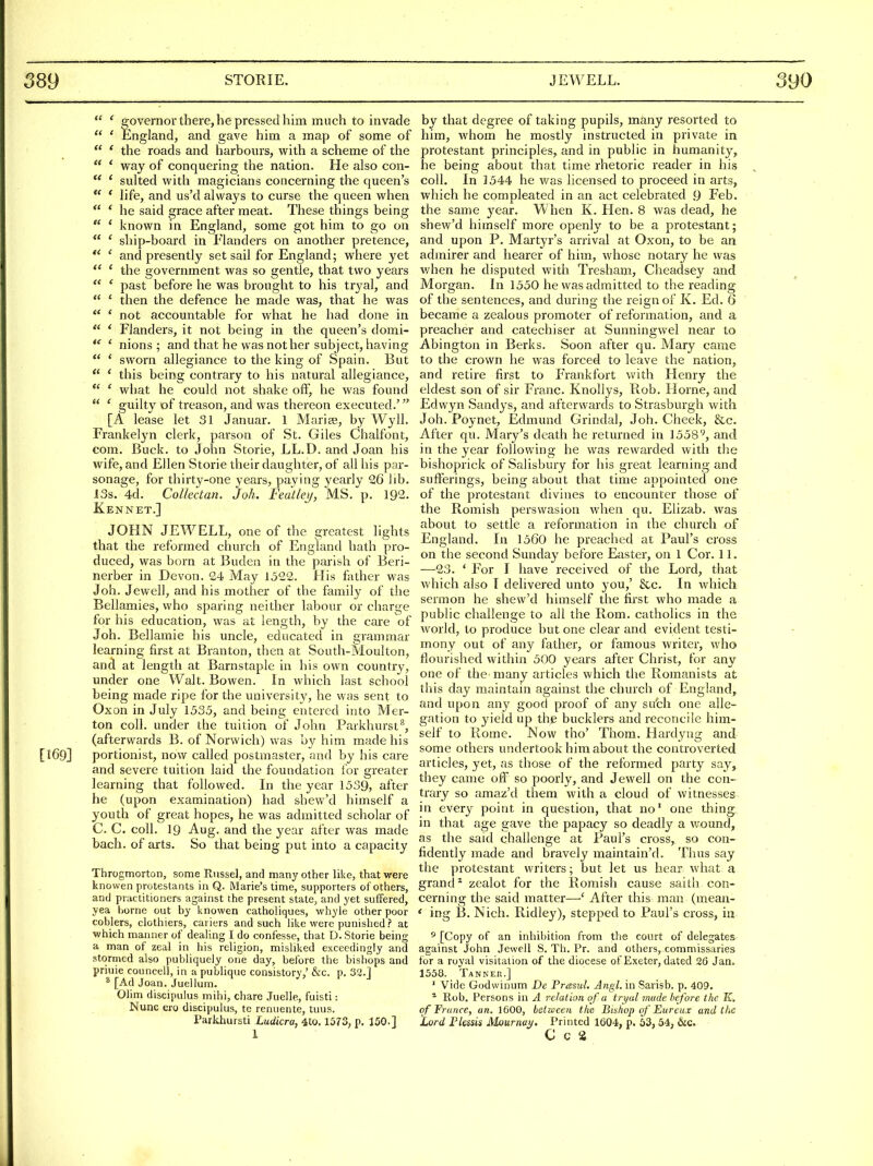  ' eovernor there, he pressed him much to invade  ' England, and gave him a map of some of  ' the roads and harbours, with a scheme of the  ' way of conquering the nation. He also con-  * suited with magicians concerning the queen's  * life, and us'd always to curse the queen when  ' he said grace after meat. These things being ' known in England, some got him to go on  ' ship-board in Flanders on another pretence, ' and presently set sail for England; where yet  ' the government was so gentle, that two years  ' past before he was brought to his tryal, and  ' then the defence he made was, that he was  ' not accountable for what he had done in  ' Flanders, it not being in the queen's domi- ' nions ; and that he was not her subject, having ' sworn allegiance to the king of Spain. But  ' this being contrary to his natural allegiance,  ' what he could not shake off, he was found  ' guilty of treason, and was thereon executed.' [A lease let 31 Januar. 1 Marise, by Wyll. Frankelyn clerk, parson of St. Giles Chalfont, com. Buck, to John Storie, LL.D. and Joan his wife, and Ellen Storie their daughter, of all his par- sonage, for thirty-one years, paying yearly 26 lib. 13s. 4d. Collectan. Joh. Fedtleij, MS. p. 192. Kennet.] JOHN JEWELL, one of the greatest lights that the reformed church of England hath pro- duced, was born at Buden in the parish of Beri- nerber in Devon. 24 May 1522. His father was Joh. Jewell, and his mother of the family of the Bellamies, who sparing neither labour or charge for his education, was at length, by the care of Joh. Bellamie his uncle, educated in grammar learning first at Branton, then at South-Moulton, and at length at Barnstaple in his own country, under one Walt. Bowen. In which last school being made ripe for the university, he was sent to Oxon in July 1535, and being entered into Mer- ton coll. under the tuition of John Parkhursi^, (afterwards B. of Norwich) was by him made his [169] portionist, now called postmaster, and by his care and severe tuition laid the foundation for greater learning that followed. In the year 1539, after he (upon examination) had shew'd himself a youth of great hopes, he was admitted scholar of C. C. coll. 19 Aug. and the year after was made bach, of arts. So that being put into a capacity Throgmorton, some Riissel, and many other like, that were knowen protestants in Q. Marie's time, supporters of others, and practitioners against the present state, and yet suffered, yea home out by knowen catholiques, whyle other poor coblers, clothiers, cariers and such Hke were punished ? at v?hich manner of dealing I do confesse, that D. Storie being a man of zeal in his religion, misUked exceedingly and stormed also pubHquely one day, before the bishops and priuie councell, in apuUiquc consistory,' &c. p. 32.j ^ [Ad Joan. Juelium. Ohm discipulus mihi, chare Juelle, fuisti: Nunc ero discipulus, te renuente, tuns. Parkhursti Ludicra, 4to. 1573, p. 150.] 1 by that degree of taking pupils, many resorted to him, whom he mostly instructed in private in protestant principles, and in public in humanity, he being about that time rhetoric reader in his coll. In ]544 he was licensed to proceed in arts, which he compleated in an act celebrated 9 Feb. the same year. When K. Hen. 8 was dead, he shew'd himself more openly to be a protestant; and upon P. Martyr's arrival at Oxon, to be an admirer and hearer of him, whose notary he was v/hen he disputed with Tresham, Cheadsey and Morgan. In 1550 he was admitted to the reading of the sentences, and during the reign of K. Ed. 6 became a zealous pi'omoter of reformation, and a preacher and catechiser at Sunningwel near to Abington in Berks. Soon after qu. Mary came to the crown he was forced to leave the nation, and retire first to Frankfort v/ith Henry the eldest son of sir Franc. Knollys, Piob. Horne, and Edwyn Sandys, and afterwards to Strasbvu-gh with Joh. Poynet, Edmund Grindal, Joh. Cheek, &c. After qu. Mary's death he returned in 1558''', and in the year following he was rewarded with the bishoprick of Salisbury for his great learning and sufferings, being about that time appointed one of the protestant divines to encounter those of the Romish persvvasion when qu. Elizab. was about to settle a reformation in the church of England. In 1560 he preached at Paul's cross on the second Sunday before Easter, on 1 Cor. 11. —23. ' For I have received of the Lord, that which also I delivered unto you,' &c. In which sermon he shew'd himself the first who made a public challenge to all the Rom. catholics in the world, to produce but one clear and evident testi- mony out of any father, or famous writer, who flourished within 500 years after Christ, for any one of the many articles which the Romanists at this day maintain against the church of England, and upon any good proof of any sufch one alle- gation to yield up the bucklers and reconcile him- self to Rome. Now tho' Thorn. Hardyug and some others undertook him about the controverted articles, yet, as those of the reformed party say, they came off so poorly, and Jewell on the con- trary so amaz'd them with a cloud of witnesses in every point in question, that no' one thing, in that age gave the papacy so deadly a wound, as the said challenge at Paul's cross, so con- fidently made and bravely maintain'd. Thus say the protestant writers; but let us hear what a grand ^ zealot for the Romish cause saith con- cerning the said matter—' After this man (mean- ' ing B. Nich. Ridley), stepped to Paul's cross, in 5 [Copy of an inhibition from the court of delegates against John Jewell S. Th. Pr. and others, commissaries for a royal visitation of the diocese of Exeter, dated 26 Jan. 1558. Tanner.] ' Vide Godwinum De Presul. Atigl. in Sarisb. p. 409. * Rob. Persons in A relation of a tribal made before the K. of France, an. 1600, between the Bishop of Eureux and the Lord Flessis Mournai/. Printed 1604, p. 53, 54, &c. C C 2.