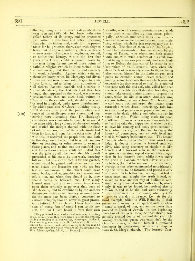 ' the beginning of qu. Elizabeth's days, about the * year 1559 and 1560, Mr. Joh. Jewell, otiiervvise ' called bishop of Salisbury, and he proceeded ' yet farther in this brag and fiction, (meaning ' that what the fathers said, made for the protes- ' tants) for he protested there, even with feigned ' teai's, that if any one authority, place, sentence ' or asseveration of any one father, doctor, council, ' or anthentical history, within the first 600 ' years after Chj-ist, could be brought forth by * any man living for any one of those points of ' catholic religion (which he there recited) to be ^ in controvers}', that then plainly and sincerely * he would subscribe. Against which vai'u and * shameless bragg, when Dr. Hardyng, and divers ' other learned men of our side, began to write * from Lovain, and to bring forth authorities of ' all fathers, doctors, councils and histories in ' great abundance, the first effect of tliis chal- * lenge, that appeared to the world, v/as a severe ' proclamation, that no such book written in * English by the catholic party should be received ^ or read in England, under great punishments'. * By which provision Mr. Jewell thinking meetly * well defenced, he plied the pulpit often, and ' renewed his challenges many times; and per- ' ceiving notwithstanding that Dr. Hardyng's * confutation was come into England, he answered ' the same with along volume of rhetorical words, * and stuffed the margin thereof with the shew * of infinite authors, as tho' the whole world had ' been for him, and none for the other side : And ' with this he deceived the people then, and doth ' to this day, such I mean that have not commo- * dity or learning, or other means to examine ' those places, and to find out the manifold lyes * and falsifications thei'ein contained. And this * was the gain by all likelihood that Mr. Jewell ' pretended to his cause by that work, knowing ' full well that this sort of men is far the greater, ' which would be gained and settled in his doc- ' trine before the learneder sort (who are but ' few in comparison of the other) could have ' time, books, and commodity to discover and ' refute him, and when they should do it, they * should hardly be believed, &c. How many ' learned men lightly of our nation have taken ' upon them seriously to go over that book of ' Mr. Jewell's, and to examine it by the authors ' themselves with any indifferency of mind, have ' for the most part been thereby converted to ' catholic religion, though never so great protes- ' tants before? Of which sort 1 have heard rela- ' tion of many, but of some I can testify my ' self, for that I have heard it from their own 5 [They promised, or at least wished impunity, in writing books, yet afterward they w ere driven to tbi bid the entering, having cr reading of all our workes, whereupon inadde J. Pace meeting one day with M. Juel (called B. of Sal.) sahited his L. courtly and said, Now my lord, you may le at rest with these felowes, for you are quit by proclamation. Wrc. AJlen's Apologij, ibl. 58, b. Bakeh.] ' mouths, who of earnest protestants were made ' most zealous catholics by that means princi- ' pally ; of which number I think it not incon- ' venient to name here some two or three, omit- * ting others, which for just respects may not be * named. The first of them is sir Tho. Copley, ' made lord afterwards in his banishment by the ' king of France, who oftentimes hath related ' unto one, with much comfort of his soul, how ' that being a zealous protestant, and very fami- ' liar to Robert the late earl of Leicester in the ' beginning of qu. Elizabeth's days, v/hen Mr. ' Jewell's book was newly come forth, he being ' also learned himself in the Latin tongue, took ' pains to examine certain leaves thereof, and ' finding many fulshoods therein,-which were in- ' excusable (as they seemed to him) he conferred * the same with the said earl, who willed him that ' the next time Mr. Jewell dined at his table, he ' should take occasion after dinner to propose the ' same, which he did soon after: And receiving ' certain trifling answers from Mr. Jewell, he ' waxed more hot, and urged the matter more ' earnestly: which Jewell perceiving, told him ' in effect that papists were papists, and so they ' were to be dealt withal; and other answer he ' could not get. Which thing made the good ' gentleman to make a new resolution with him- ' self, and to take that happy course which he did ' to leave his country and many great commodi- ' ties, which he enjoyed therein, to enjoy the ' liberty of conscience, and so both lived and ' died in voluntary banishment, &c. The second ' example which I remember of mine own know- ' ledge is doctor Stevens, a learned man yet ' alive, who being secretary or chaplain to Mr. ' Jewell, and a forward man in the protestant ' religion at that time, espied certain false allcga- ' tions in his master's book, whilst it was under ' the print in London, whereof advertising him ' by letters, (for that he supposed it might be by * oversight) the other commanded notwithstand- ' ing the print to go forward, and passed it over ' as it was. Which this man seeing, that had a * conscience, and sought the truth indeed, rc- ' solved to take another way of finding it out: ' And having found it in the cath. church, where ' only it was to be found, he resolved also to ' follow it, and so he did, and went voluntarily ' into banishment for the same, where yet he * liveth to this day in France,' &,c. As for the third example, which is Will. Rainolds, I shall remember from my before quoted author, when I come to speak of him, and in the mean time proceed to speak of Jewell. In the beginning therefore of the year 1565, he tho' absent, was actually created doctor of div. and the year fol- lowing, when the queen was entertain'd by the Oxonian muses, he shew'd himself a profound theologist in moderating at divinity disputa- tions in St. Mary's church. The learned Cam,-