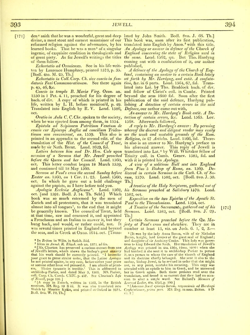 [171] den'* saith that he was a wonderful, groat and deep divine, a most stout and earnest mauitainer of our reformed religion against the adversaries, by his learned books. That he was a man' of a sins;ular ingenie, of exquisite erudition in theologicals and of great piety. As for Jewell's writings the titles of them follow. Exhortatio ad Oxonietises. See in his life writ- ten by Laurence Humphrey, printed 1573, p. 35. [Bodl. 4to. M. 25. Th.] Exhortatio in Coll. Corp. Ch, sive coiicio in fnn- datoris Foxi Commemorationem. See there again p. 45, 46, &c. Concio in templo B. Maria Firg, Oxon. an. 1550 in 1 Pet. 4. 11, preached for his degree of bach, ofdiv. A copy of which is printed in his hfe, written by L. H. before mention'd, p. 49. Translated into English by R. V. Lond. 1586, oct. Oratio in Aula C. C. Chr. spoken to the society, when he was ejected from among them, in 1554. Epistola ad Scipionem Patritium Venetum de causis cur Episcopi Anglice ad concilium Triden- tinuui non convenirent, an. 1559. This also is printed in an appendix to the second edit, of the translation of the Hist, of the Council of Trent, made by sir Nath. Brent. Lond. 1629, fol. Letters betxceen him and Dr. Hen. Cole upon occasion of a Sermon that Mr. Jewell preached before the Queen and her Council. Lond. 1560, Oct. This letter combat began 18 March 1559, and continued till 18 May 1560. Sermon at Paul's cross the second Sunday before Easter an. 1560, on 1 Cor. 11. 23. Lond. 1560, oct. In which he gave out a bold challenge against the papists, as I have before told you. yjpoloqia Ecclesice Anglicana.^. Lond. 1562, oct. [and 1591. Bodl. J. 14. Th. Seld.] Which book was so much esteemed by the men of Zurich and all protestants, that it was translated almost into all tongues', to the end that it might be generally known. The council of Trent, held at that time, saw and censured it, and appointed a Frenchman and an ftalian to answer it, but they hung back, and would, or rather could, not. it was several times printed in England and beyond the seas, and in Greek at Oxon. I6l4. oct. [Trans- * In Britan in Wilts, in Sarisb. ii>id. * Idem in Annul. R. Elizub. sub an. 1571 ad fin. * [Mr. Ciiurton lias preserved a curious extract from one of Jev,ell's letters, wiiich shews the bishop's great anxiety that his work should be correctly printed. ' I beseeche your grace to geeuc straite order, that the Latine Apologie be not printed againe, in any case, before either your grace or somrne other haue wel perused it. I am at'raide of print- ers. I'heire tyrannie is terrible.' This is addressed to arclibish(jp Parlier, and dated May 3, 1568. MS. Parker, coll. Corp. L'h. Canib. CXIV. p. 457. Sec Chui ton's Life of N'.m-ell, page 120.] ^ [A copy in French, written in 1563, in tlie British museum, MS. Reg. 19 B iii. It was also transldled into Welch by Maurice Kylfin, and printed at Oxford in 1071. Bodl. 8vo. W. 72.Th.] lated by John Smith. Bodl. Bvo. J. 66. Th.] This book was, soon after its first publication, translated into English by Anon.^ with this title. An Apolog!/ or ansKcr in defence of the Church of England concerning the state of Religion used in the same. Lond. 1562, qu. But Tho. Hardyng coming out with a confutation of it, our author published, A defence of tlie Apology of the Church of Eng- land, containing an anstcer to a certain Book lately set forth by Mr. Hardyng, and entit. A coufuta- tion, &c. in 6 parts. Lond. 1564, 67, fol. Trans- lated into Lat. by Tho. Braddock bach, of div. and fellow of Christ's coll. in Cambr. Printed beyond the seas I6OO fol. Soon after the first publication of the said defence, Hardyng pub- lishing A detection of certain errors in the said Defence, our author came out with, An answer to Mr. Hardyug's Book entit. A De- tection of certain errors, &c. Load. 1565. Lov. 1568. Afterwards followed, A reply to Mr. Hardy?ig's answer: By perusing whereof the discreet and diligent reader may easily see the weak and unstable grounds of the Rom. Religion, in 27 Articles. Lond. 1566, iol. There- in also is an answer to Mr. Hardyng's preface to his aforesaid answer. This reply of Jewell is translated into Lat.'' by Will. Whitaker fellow of Trinity coll. in Camb. Genev. 1585, fol. and with it is printed his Apology. A view of a seditious Ball sent info England from Pius 5 Bishop of Rome, an. 1569. De- livered in certain Sermons in the Cath. Ch. of Sa- rum, 1570. Lond. 1582, oct. [Bodl. 8vo. J. 30. Th.] A treatise of the Holy Scriptures, gathered out of his Sermons preached at Salisbury 1570. Lond. 1582, oct. Exposition on the two Epistles of the Apostle St. Paul to the Thessalonians. Lond. 1594, oct. A Treatise of the Sacraments, gathered out of his [172] Sermons. Lond. 1583, oct. [Bodl. 8vo. j! 29. Th.] Certain Sermons preached before the Qu. Ma- jesty at Paul's cross and elsewhere. They are in number at least 13, viz. on Josh. 6. 1, 2, 3.— ^ [It was by the lady Anna Bacon, wife of sir Nicholas Bacon, knight, lord keener of the great seal of England; and daughter of sir Anthony Cooke. This lady was gover- ness to king I'dward the Sixth. Ilcr translation of Jewell's Ajiology was printed in -Ito. 156-1, 12nio. ICCO: when she htid finished it she sent it to archbishop Parker to peruse it. as a person to whom tiie care ot the church of England and its doctrine chiefly belonged. She sent it also to the author, bishop Jewel, to be revised in order that she might not, in any point, mistake his meaning. This copy was attended with an epistle to him in Greek, and he answered her in Greek again. Both these prelates read over the translation, and found it so correct that they had no occa- sion to alter a smgle word. See Ballard's Memoirs of Learned Liidief, 4to. 1752, p. 190.] 9 [Johnniiia Jtucl ep'mopi Hunan, rexponsionis ad Hardingi Confu!ntion(ni, prima pars. MS. Iteg. in mus, Britan, 8 D vii.? ]