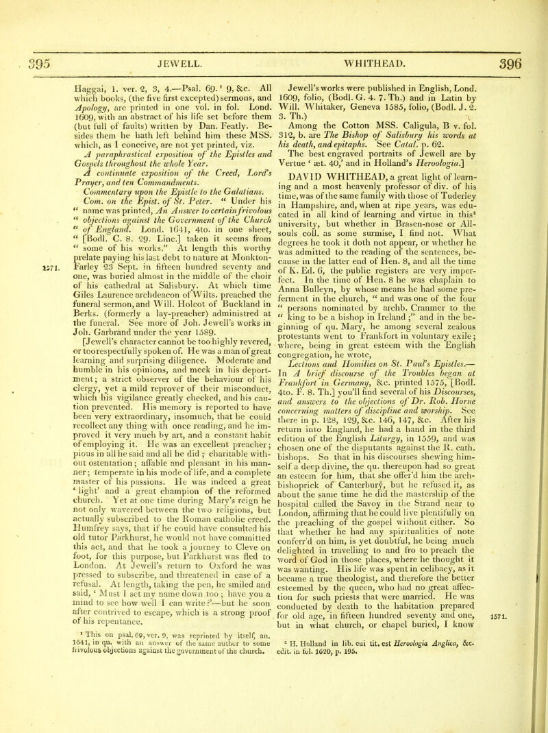 Haggai, 1. ver. 2, 3, 4.—Psal. 69.' 9, &c. AH whic-h books, (the five first excepted) sermons, and Apology, are printed in one vol. in fol. Lond. 1609, with an abstract of his life set before them (but full of faults) written by Dan. Featly. Be- sides them he hath left behind him these MSS. which, as I conceive, are not yet printed, viz. A paraphrastical exposition of the Epistles and Gospels throughout the whole Year. A continuate exposition of the Creed, Lord's Prayer, and ten Com?nandments. Commentary upon the Epistle to the Galatians. Com. on the Epist. of St. Peter.  Under his  name was printed, An Answer to ceriainfrivolous  objections against the G overnment of the Church,  of England. Lond. 4to. in one sheet,  [Bodl. C. 8. 29. Line] taken it seems from  some of his works. At length this worthy prelate paying his last debt to nature at Monkton- 1571. farley 9,3 Sept. in fifteen hundred seventy and one, was buried almost in the middle of the choir of his cathedral at Salisbury. At v/hich time Giles Laurence archdeacon of Wilts, preached the funeral sermon, and Will. Holcot of Buckland in Berks, (formerly a lay-preacher) administred at the funeral. See more of Joh. Jewell's works in Joh. Garbrand under the year 1589. [Jewell's character cannot be too highly revered, or toorespectfully spoken of. He was a man of great learning and surprising diligence. Moderate and bumble in his opinions, and meek in his deport- ment; a strict observer of the behaviour of his clergy, yet a mild reprover of their misconduct, which his vigilance greatly checked, and his cau- tion prevented. His memory is reported to have been very extraordinary, insomuch, that he could recollect any thing with once reading, and he im- proved it very much by art, and a constant habit of employing it. He was an excellent preacher; pious in all he said and all he did ; charitable with- out ostentation; affable and pleasant in his man- ner ; temperate in his mode of life, and a complete master of his passions. He was indeed a great * light' and a great champion of the reformed church. Yet at one time during Mary's reign he not only wavered between the two religions, but actually subscribed to the Roman catholic creed. Humfrey says, that if he could have consulted his old tutor Parkhurst, he would not have committed this act, and that he took a journey to Cleve on foot, for this purpose, but Parkhurst was fled to London. At Jewell's return to Oxford he was pressed to subscribe, and threatened in case of a refusal. At length, taking the pen, he smiled and said, ' Must 1. set my name down too ; have you a mind to see how well I can write ?'—but he soon after contrived to escape^ which is a strong proof of his repentance. 'This on psal. 60, ver. 9, was reprinted by itself, an. 1641, in qu. with an answer of the same author to some frivolous objections against the governmeDt ol the church. Jewell's works were published in English, Lond. 1609, folio, (Bodl. G. 4. 7.Th.) and in Latin by Will. Whitaker, Geneva 1585, folio, (Bodl. J. 2. 3. Th.) c Among the Cotton MSS. Caligula, B v. fol. 312, b. are The Bishop of Salisbury his zvords at his death, and epitaphs. See Catal. p. 62. The best engraved portraits of Jewell are by Vertue ' ast. 40,' and in Holland's Heroologia.'] DAVID WHITHEAD, a great light of learn- ing and a most heavenly professor of div. of his time, was of the same family with those of Tuderley in Hampshire, and, when at ripe years, was edu- cated in all kind of learning and virtue in this^ university, but whether in Brasen-nose or All- souls coll. as some surmise, I find not. What degrees he took it doth not appear, or whether he was admitted to the I'eading of the sentences, be- cause in the latter end of Hen. 8, and all the time of K. Ed. 6, the public registers are very imper- fect. In the time of Hen. 8 he was chaplain to Anna Bulleyn, by whose means he had some pre- fennent in the church,  and was one of the four  persons nominated by archb. Cranmer to the  king to be a bishop in Ireland and in the be- ginning of qu. Mary, he among several zealous protestants went to Frankfort in voluntary exile; • where, being in great esteem with the English congregation, he wrote. Lections and Homilies on St. Paul's Epistles.— In A brief' discourse of the Troubles began at Frankfort iri Germany, &c. printed 1575, [Bodl. 4to. F. 8. Th.] you'll find several of his Discourses, and answers to the objectimis of Dr. Rob. Home concerning matters of discipline and worship. See there in p. 128, 129, &c. 146, 147, &c. After his return into England, he had a hand in the third edition of the English Liturgy, in 1559? and was chosen one of the disputants against the R. cath. bishops. So that in his discourses shewing him- self a deep divine, the qu. thereupon had so great an esteem for him, that she offer'd him the arch- bishoprick of Canterbury, but he refused it, as about the same time he did the mastership of the hospital called the Savoy in the Strand near to London, afiirming that he could live plentifully on the preaching of the gospel without either. So that whether he had any spiritualities of note conferr'd on him, is yet doubtful, he being much delighted in travelling to and fro to preach the word of God in those places, where he thought it was wanting. His life was spent in celibacy, as it became a true theologist, and therefore the better esteemed by the queen, who had no great affec- tion for such priests that were married. He was conducted by death to the habitation prepared for old age, in fifteen hundred seventy and one, 1571. but in what church, or chapel buried, I know II. Holland in lib. cui tit, est Heroologia Anglka, &c. edit, in fol. 1620, p. 195,