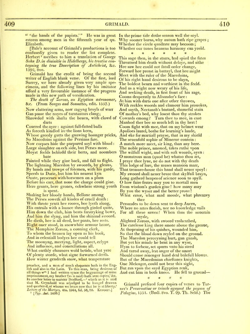 'the hands of the papists.' He was in great esteem among men in the fifteenth year of qu. Elizabeth. [Bale's account of Grlmald's productions is too confusedly given to render the list complete. Herbert' ascribes to him a translation of George Sohn D.in diuinitie in Hidelberge, his treatise cou- tayning the true Description of Antichrist, &c. 1592, 8vo. Grimald has the credit of being the second writer of English blank verse. Of the first, lord Surrey, we have already given very ample spe- cimens, and the following lines by his imitator afford a very favourable instance of the progress made in this new path of versification. The death of Zoroas, an Egiptian astronomer, &c. (From Songes and Sonnettes, edit. 1557.) Now clattering arras, now ragyng broyls of warr Gan passe the noyes of taratantars clang; Shrowded with shafts the heuen, with clowd of darts Couered the ayre : against full-fatted bulls As forceth kindled ire the lions keen, Whose greedy gutts the gnawing hoonger pricks, So Macedoins against the Persians fare. Now corpses hide the purpured soyl with blood: Large slaughter onech side, but Perses more. Moyst feelds bebledd their herts, and noombers bate Fainted while they giue back, and fall to flight. The lightning Macedon by swooids, by gleaus, By bands and trowps of fotemen, with his garde, Speeds to Darie, but him his nearest kyn Oxate, preserues with horsemen on a plum Before his carr, that none the charge could giue. Here grunts, here grones, echwhere strong youth is spent. Shaking her bloody hands, Bellone among The Perses soweth all kindes of cruell death : With throtc ycutt hee roores, hee lyeth along, His entrails with a launce through girded quite, Him down the club, him beats farstryking bowe. And him the slyng, and him the shinand swoord. He dieth, hee is all deed, hee pants, hee rests. Right ouer stood, in snowwhite armour braue, The Memphite Zoroas, a conning clerk. To whom the heauen lay open as his book, And in celestiall bodyes hee could tell The moouyng, meetyng, light, aspect, ecl3'ps And influence, and. constellations all. What earthly chaunces wold betide, what yere Of plenty storde, what signe forvvarned derth. How winter gendreth snow, what temperature preacher, and a man of much eloquence both in the Eng- lish and also in the Latin. To this man, being desirous of all things w* I had written synce the begynniuge of mine imprisonment, my brother (as is said) hath sent copies,' &c. In anoiher letter to inaister Bradford,—' which as it is said that M. Grymbold was adjudged to be hanged drawen and quartered,of whome we heare now that he is at liberty.' Letters nf the Martyrs, 4to. 1564, fol. 0(3,70. Kenmet.| 5 [Tvp. jluL 1420.] In the prime tide dothe season well the soyl. Why soomer burns, why autum hath ripe grapes ; Whether the circle quadrate may becoom; Whether our tunes heauens harmony canyeeld. ?^ ^ ^ -Sf ^ ^ This sage then, in the starrs, had spied the fates Threatned him death without delaye, and sithe ' Hee saw hee could not fatall order change, Forward hee preast in batta}'1, that hee might Meet with the ruler of the Macedoins, Of his right hand desirous to be slayn, The boldest beurn and worthiest in the feeld. And as a wight now weary of his life, And seeking death, in first front of his rage, Cooms desperatly to Alisander's face : At him with darts one after other throwes, With reckles woords and clamour him prouokes, And sayth, Nectanab's bastard, shameful stain Of mother's bed, why losest thou thy strokes Cowards emong i I'urn thee to mee, in case Manhod ther bee so much left in thy hert! Coom fight with mee, that on my helmet wear Apolioes laurel, bothe for learning's laude, And eke for martiall prayse, that in my shield The seuenfold sophie of Minerue contein : A match more meet, sir king, than any here. The noble prince, amoued, takes ruthe vpon The wilful! wight, and with soft woords, ayen : 0 monstrous man (quod he) whatso thou art, 1 praye thee lyue, ne do not with thy death This lodge of lore, the muses mansion marr, That treasure-house this hand shall neuer spoyi: My swoord shall neuer bruze that skylfull brayn, Long gatherd heapes of science soon to spyll. O how faire frutes may 3'ou to mortall men From wisdom's garden giue! how many may By you the wyser and the better prone! What error, what mad moode, what phrenzey thee Persuades to be down sent to deep Auern, Where no artes florish, nor no knowledge vails For all these sawes ? When thus the souerain sayde. Alighted Zoroas, with swoord vnshcathed. The carelesse king there smote aboue the greaue, At thopening of his quishes, wounded him. So that the blood down reyled on the ground. The Macedon perceyuing hurt, gan gnash, But yet his minde he bent in any wyse, Hym to forbear, set spurrs vnto his steed And turnd away, lest anger of the smart Should cause reuenger hand deal balefull blowes. But of the Macedonian chieftanes knights. One Meleager, could not bear this sight, But ran vpon the sayd Egyptian renk, And cut him in both knees. He fell to ground—^ * * # # Grimald prefixed four copies of verses to Tur- ner's Freseruatiue or triacle agaynst the poi/son of Pelagius, 1551. (Bodl. 8vo. T. 29. Th. Seki.) The