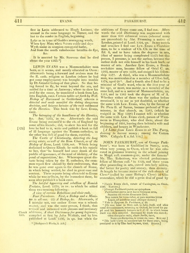 first in Latin addressed to Hugh Latimer, the second in the same language to Turner; and the last to the reader in English, beginning Lyke as in tyme of Goddes reuengyng wrath, When i'yry Mars when Saturn coldeand drje Wyth soone in scorpion conspyrid hathe, And from the south vnholsoome breathis do Eye, &c. It is asserted by Mr. Steevens that he died about the year 1563.^] LEWIS EVANS was a Monmouthshire man born, as it seems, and mostly educated in Oxon : Afterwards being a forward and zealous man for the R. cath. religion at London (where he had got some employment) was brought into trouble by Dr. Grindal bishop of that place. So that be- ing forced to fly, he went beyond the sea, and settled for a time at Antwerp; where to shew his zeal for the cause, he translated a book from Lat. into English, entit. Certain tables set forth hy Will. .Bishop of Rurimund in Gelderlarid, wherein is detected and made manifest the doting dangerous doctrine, and heinous heresies of the rash rablement of the Heretics. This book was by Lew. Evans, entit. The betraying of the beastliness of the Heretics, &c. Ant. \5'65, in tw. Afterwards the said Evans being reconcil'd to the ch. of England by some of his friends; did, to shew his zeal for the [179] love he had to it, write and publish a book as full of ill language against the. Roman catholics, as the other was full of good for them, entitled. The Castle of Christianity, detecting the long erring estate, as well of the Rom. Church, as of the Bishop of Rome, Lond. 1568, oct. Which being dedicated to Queen Elizab. he saith in his epistle lo her, that' he himself had once drank of the puddle of ignorance, of the mud of idolatry, of the pond of superstition,' &c. Whereupon great dis- taste being taken by the R. catholics, the com- mon report flew abroad by their endeavours, that he was gone over again to the chui'ch of Rome, in which being settled, he died in great ease and content. These reports being often told to Evans •while he was in Oxon, by the learnedest there, he soon after publish'd a book entit. The hateful hypocrisij and rebellion of Romish Prelates, Lond. 1370, in tw. to which he added these two treatises following : u4 vieio of certain Rebellions and their ends. Four Paradoxes. First, a Bishop and a Minis- ter is all one. (2) A Bishop, Sfc. Afterwards, if I mistake not, our author Evans was a school- master, and was -the same person, I think, tliat revised and increased will) phrases and necessary Claruit additions, A short Dictionary for young beginners, 1573. compiled at first by John Withals, and by him published at Lond. 1366, in qu. but when tiie ^ [Shaks^earc's Worksfii. 109.] additions of Evans came out, I find not. After- w^ards the said Dictionary was augmented with more than 600 rithmical verses (whereof many are proverbial) by i\br. Flemming a native of London, printed at Lond. 1594, qu. Jn my travels and searches I find one Lew. Evans a Flintshire man, to be a student of Ch. Ch. in the time of Ed. 6, and to have taken the degrees in arts, (that of master being corapleated 1357) but this person, I presume, is not the author, because the author doth not stile himself in his book bach, or master of arts. Another Lew. Evans, a Breck- nockshire man, became fellow of Oriel C. an. 1366, master of arts 1370, and resign'd his fellow- ship 1577. A third, who was a Monmouthshire man, was matriculated as a member of Gloc. hall, 1374, aged 28 9. And a fourth also I find to be a minister of God's word, who in the 31st year of his age, or more, was matric. as a member of the same hall, and as a native of Monmouthshire, an- 1581, and in 1383 took the degree of M. of A. Whether either of these was the author before mention'd, is to me as yet doubtful, or whether the same with Lew. Evans, who, by the favour of Dr. Piers B. of Sarum, became prebend of War- minster, in that church, an. 1383, (which he resign'd in May 1398) I cannot tell: or whether the same with Lew. Evans clerk, parson of West- mean in Hampshire, who died there, about the beginning of 1601, leaving then behind a wife and children, and houses in Winchester. \_A Better from Bewis Evans to sir Tho. Parry, desiring to borroro money; among the Cotton MSS. Caligula Ex. fol. 114.] JOHN PARKHURST, son of George Park^ hurstwas born at Guildford in Surrey, sent, when very young, to Oxon, where he was edu- cated in grammar learning in the school joining to Magd. coll. common-gate, under the famous^ Mr. Tho. Robertson, was elected probationer- fellow of Mcrton coll. ' in 1329, and three years after proceeding in arts, entred into holy orders, tho' better for poetry and oratory, than divinity. At length he became rector of the rich church of Cleve* (called by some Bishop's Cleve) in Glo- cestersliire, where he did a great deal of good by 5 [Lewis Evans clerk, curate of Cassington, co. Oxon. 1580. Tanner.] ' [Georgii ParkJiursti patris sui epitaphium, Parkhursius parva jacet liacce Georgius urna, Stamina cui tristes dissecuere Dea3. Non tamen hie totuscubat, at pars maxima terras Liquit, ad astriferas nunc abiitque uumos.] ^ Vide in Epigram. Jo- Parkliurst, p. 28. 3 [He was tutor in Mert. coll. to John Jiiell, and after some discontinuance, reluming to Oxford, lie iieard liis pu- pil read his humanity lectures in C. C. C. to which house Juell was then removed. Hereupon he made this distich ; Olim discipulus mihi, chare Juelle, fuisti, Nunc ero discipulus, te renueiite, tuus. Klnnkt.] * [He held Cleve in conimemlani for three years, being presented to it by The lord Seymor, 1548. Baker.]