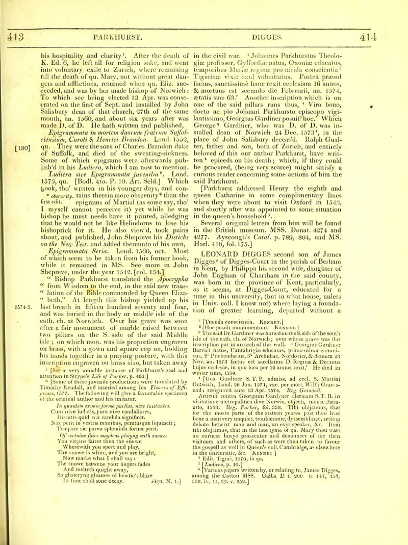 his hospitality and charity ^ After the death of K. Ed. 6, he left all for religion sake, and went into' voluntary exile to Zurich, where remaining till the death of qu. Mary, not without great dan- gers and afflictions, returned when qu. Eliz. suc- ceeded, and was by her made bishop of Norwich : To which see being elected 13 Apr. was conse- crated on the first of Sept. and installed by John Salisbury dean of that church, 27th of the same month, an. 1560, and about six years after was made D. of D. He hath written and published, Epigrammata in mortem duorum fratrum Siijfol- cieiisiiim, CaroU &; Heiirici Brandon. Lond. 1552, [180] They were the sons of Charles Brandon duke of Suffolk, and died of the sweating-sickness. Some of which epigrams were afterwards pub- lish'd in his Ludicra, which I am now to mention. Ludicra sive Epis:rammata juvenilia^. Lond. 1573, qu. [Bodl. 4to. P. 10. Art. Seld.] Which |)Ook, tho' written in his younger days, and con- * ohcurity. tains therein more obscenity* than the first edit. epigrams of Martial (as some say, tho' I myself cannot perceive it) yet while he was bishop he must needs have it printed, alledging that he would not be like Heliodorus to lose his bishoprick for it. He also view'd, took pains about, and published, John Shepreve his Distichs on the New Test, and added thereunto of his own, Epigrammata Seria. Lond. 1560, oct. Most of which seem to be taken from his former book, while it remained in MS. See more in John Shepreve, under the year 1542. [col. 134.]  Bishop Parkhurst translated the Apociypha  from Wisdom to the end, in the said new trans-  lation of the Bible commanded by Queen Eliza-  beth. At length this bishop yielded up his 1374-5. last breath in fifteen hundred seventy and four, and was buried in the body or middle isle of the cath. ch. at Norwich. Over his grave was soon after a fair monument of marble raised betv/een two pillars on the S, side of the said Middle isle ; on which mon. was his proportion engraven on brass, with a gown and square cap on, holding his hands together in a praying posture, with this inscription engraven on brass aiso, but taken away 5 [See a very amiable instance of Parkburst's zeal and attention in Strype's Li/e- of Parker, p. 462.] * [Some of these juvenile productions were translated by Timothy Kendall, and inserted among his F/orvers of Ejfi- graniit, 1577. The following will give a favourable specimen of the original author and his imitator. In (juasdiim eiiwia j'onna puellus, iiite lusitantes. Cum nive kidatis, pura nive candidiores, Discatis quid nix Candida significet. Nix peril in vestris manibus, penitusque liquescit; Tempore sic parvo s[)lendida forma perit. Of certaine faire mai/dcns plaii/ng with snuice^ You virgins fairer then the snowe Wherewith you sport and play. The snowe is white, and you are bright. Now marke what I shall say : The snowe betwene your lingers fades And melteth quight away, So glisteryng gleames of bewtie's blaze In time shall sone decay. cign. N, 1.] in the civil war. ' Joliannes Parkliurstus Theolo- gia; professor, Gylfordiai natus, Oxonia) educatus, temporibus ]\lari<T) regina? pro nitida conscicntia ■ Tigiu'inaa vixit exul voluntarius. Postea prajsul factus, sanctissime banc rexit ecclesiam 16 annos, & mortuus est secuiulo die Februarii, an. 1574, setatis sua?, 63.' Another inscription which is on one of the said pillars runs thus, ' Viro bono, docto ac pio Johanni Pfukhursto episcopo vigi- lantissimo, Georgius Gardiner posuit* hoc' Which George^ Gardiner, who was D. of D. was in- stalled dean of Norwich 24 Dec. 1573', in the place of John Salisbury deceas'd. Ralph Gual- ter, father and son, both of Zurich, and entirely beloved of this our author Parkhurst, have vv'rit- ten * epiceds on his death ; which, if they could be procured, (being very scarce) might satisfy a curious reader concerning some actions of him the said Parkhurst. [Parkhurst addressed Henry the eighth and queen Catharine in some complimentary lines when they were about to visit Oxford in 1543, and shortly after was appointed to some situation in the queen's household'. Several original letters from him will be found in the British museum. MSS. Donat. 4274 and 4277. Ayscough's Cata/. p. 789, 804, and MS. Harl. 416, fol. 175.] LEONARD DIGGES second son of James Digges* of Digges-Court in the parish of Berham in Kent, by Philippa his second wife, daughter of John Engham of Chartham in the said count}', was born in the province of Kent, particularly, as it seems, at Digges-Court, educated for a time in this university, (but in what house, unless in Univ. coll. I know not) where laying a founda- tion of greater learning, departed without a ' [Tuenda conscienlia. Kennet.] * [Hoc posuit iiionimientiun. Kennet.] ' The said Dr.Gardmer was buried on the S.sid.-of ihesoiith isie of the cath. ch. of Norwich; over whose gi ave was this inscription put in an arch of the wall. ' Georgius Gardiner Barvici natus, Cantabngias educatns, priniu minor canoni- cus, 2° Prssbendarius, 3^ Archidiac. Nordovici,& dcmum 28 Nov. an. 1573 I'actus est sacellanus D. RogiuEe & Decanus hujus ecclesiae, in quo loco per 10 annos rexit.' He died in winter time, 1589. ' [Geo. Gardiner S. T. P. admiss. ad eccl. 8. Martini Oa'bwich, Lond. 26 Jan. 1571, vac. per mort. V\'iU'i Grave s- end : resignavit ante 13 Apr. 1574. Peg. Grindall. Articuli contra Georgium Gard\ner clericum S.T. B. in visitatione metropolitica dive Norwic. objecti, mensc Janu- ario, 1560. Utg. Parker, fol. 338. Tibi obijciinus, that for the moste parte of the sixteen ycares past thou hast; bene a man very unquiet, troublesome, dyssemblinge, setting debate betwixt man and man, an evyl speaker, dkc. Item tibi obijcimus, that in the late lyrne of qu. Mary thou v. ast an earnest busye prosecutor and denouncer of the then visilours and others, of such as were then taken to favour the gospell as well in Queen's coll. Cambridge, us elsev\here in the universitie, &c. Kennet ] ^ Edit. Tiguri, 1576, in qu. 5 [Ludicra, p. 10.] * [Various papers written by, or relating to, James Digces, among the Cotton MSS. Gaiba D i. 2U0 ii. 147, 153, 332. iv. 14, 29. V, 252.j