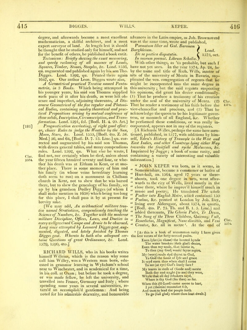 degree, and afterwards became a most excellent mathematician, a skilful architect, and a most expert survej^or of land. At length lest it should be thought that he studied onl}' for himself, and not for the benefit of others, he published a book entit. Tectonicon: Uriejiy shezcingthe exact measiaiiig, and speedy reckoning of all manner of Lands, Squares, Timber, Stones, Steeples, S^c. Lond. 1556, qu. augmented and published again by his son Tho. Digges. Lond. 1592, qu. Printed there again 1647, qu. Our author Leon. Digges wrote also, A Geometrical practical Treatise named Panto- metria, in 3 Boohs. Which being attempted in his younger years, his said son Thomas supplied such parts of it after his death, as were left ob- scure and imperfect, adjoining thereunto, A Dis- course Geometrical of the five regular and Platoni- cal Bodies, containing sundry theoretical and prac- tical Propositions arising by mutual conference of these so/ids, Inscription, Circumscription, and Trans- formation. Lond. 1591, fol. [Bodl. H. 4. 20. Art.] [181] Prognostication everlasting, of right good effect: or, choice Pules to judge the Weather by the Sun, Moon, Stars, cSt. Lond. 1555, [Bodl. 4to. Z. 58. Med.] 56, and 64, [Bodl. D. 7- 13. Line] qu. cor- rected and augmented by his said son Thomas, with divers general tables, and many compendious rules. Lond. 1592, qu. What else he wrote, I find not, nor certainly when he died, unless about 1574. the year fifteen hundred seventy and four, or whe- ther his death was at Eltham in Kent, or at ano- ther place. There is some memory of him and his family (in whose veins hereditary learning doth seem to run) on a monument in Chilham church in Kent, not to shew that he was buried there, but to shew the genealogy of his family, set up by his grandson Dudley JDigges (of whom I shall make mention in 1638) which being too long for this place, I shall pass it by at present for brevity sake. [We may add. An arithmetical militare trea- tise named Stratioticos, compendiously teaching the Science of Numbers, S^c. Together with the moderne militare Discipline, Offices, Lazes, and Dueties in even/ zcellgoverned Campe and Armie to be obserued. Long since attempted by Leonard Digges gent, aug- mented, digested, and lately finished by Thomas Digges gent. Whereto he hath also adioyned cer- taine Questions of great 07dinaunce, &)X. Lond. 1579, 1590, 4to.] RICHARD WILLS, who in his books writes himself Willeius, which is the reason why some call him Willey, was a Western man born, edu- cated in grammar learning in Wykeham's school near to Winchester, and in academical for a time, in bis coll. at Oxon ; but before he took a degree, or was made fellow, he left the university, and travelled into France, Germany and Italy ; where spending some years in several universities, re- turn'd an accomplish'd gentleman: And being noted for his admuable dexterity, and honourable advances in the Latin empire, as Job. Brownswerd wa&at the same time, wrote and published, Poematum liber ad Giil. Baronem ^ Burghleium. f Lond. De re poctica disputatio. T 1573, oct. In suorum poemat. Librum Scholia.) With other things, as 'tis probable, but such I have not yet seen. In the year 1574, Ap. 24, he by the name and title of Rich. Wills, master of arts of the university of Mentz in Bavaria, sup- plicated the ven. congregation of regents that he might be incorporated into the same degree in this university ; but the said regents suspecting his opinions, did grant his desire conditionally. (!) That he produce a testimony of his creation under the seal of the university of Mentz. (2) That he render a testimony of his faitli before the vice-chancellor and proctors, and (3) That he acknowledge the queen to be his legitimate gover- ness, or monarch of all England, &.c. Whether he performed these conditions, or was really in- corporated, appears not in any of the registers. [A Richarde Willes, perhaps the same here men- tioned, published, in 1577, with additions by him- self, Eden's History of Trauayle in the West and Last Indies, and other Countreys lying either Way tozcardes the fruitfull and ryche Moluccaes, S^c. Imprinted by Jugge ; a book of some rarity, and containing a variety of interesting and valuable information.]  JOHN KEPER was born, as it seems, in  Somersetshire, became a commoner or batler of  Hart-hall, an. 1564, aged 17 years or there-  abouts, took one degree in arts, went after-  wards to the city of Wells, lived mostly in the  close there, where he improv'd himself much in  music and poetry; He translated The - zchole  Psalter into English Metre, xehich containeth. 150  Psalms, &c. printed at London by Job. Day,  living over Aldersgate, about 1574, in quarto,  [BodJ. 4to. P. 75. Th. and B. 1. 5. Line] and  added thereunto. The Gloria Patri, Te Deum,  The Song of the Three Children, Quicunq; Vult,  Benedictus, Magnificat, Nunc diniittis, and Feni  Creator, &c. all in metre ^ At the end of ' [As this is a book of uncommon rarity I have given the hrst verses of the forty-second psalm. Euen lyke(in chase) the hunted hynde The water brookes (doth glad) desire, Eiieii thus my soule, tliat faintie is. To thee (my God) would fayne aspire. My (wery) soule dyd thyrst to God, To God the fount of lyfe and grace It seyd euen thus when shall I come To see (at eye) God's liuely face ? My teares in stede of (foode and) meate Both day and nyght (to me) they were,. Whyle that all day rebukers sayd, Where is ihy God (fro thee) so far. When this (O Lord) came soone to hart, I yet (therein) recomfort ft.lt, And trust to lead the people forth To go (full glad) where thou hast dwelt^] Chr. 1574. Clar. 1574.