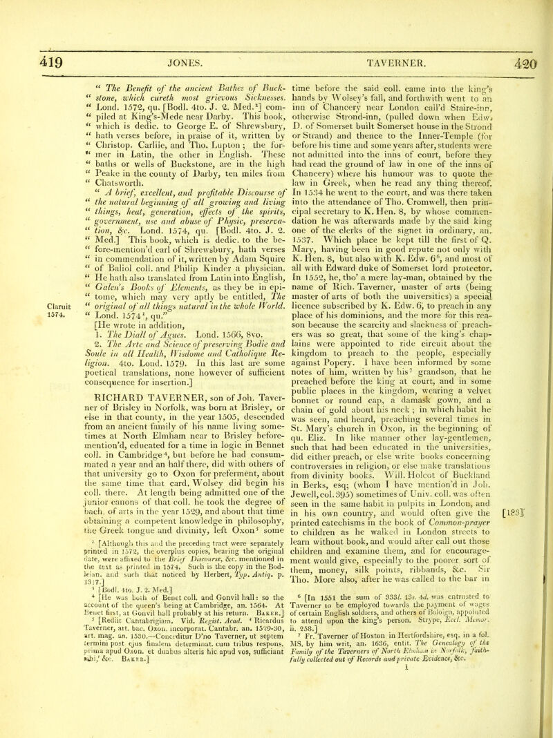  The Benefit of the ancient Bathes of Buck-  stone, which cureth most grievous Sicknesses.  Lond. 1572, qu. [Bodl. 4to. J. 2. Med.^] com-  piled at King's-Mede near Darby. This book,  which is dedic. to George E. of Shrewsbury,  hath verses before, in praise of it, written by  Christop. Carliie, and Tho. Lupton ; the for- *' mer in Latin, the other in Etighsh. These  baths or wells of Buckstone, are in the high  Peake in the county of Darby, ten miles from  Chatsw'orth.  ^ briej', excellent, and profitable Discourse of  the 7iatural beginning of all gro'icing and living  things, heat, generation, effects of the spirits, government, use and abuse of Phasic, preserva-  tion, &;c. Lond. 1574, qu. [Bodl. 4to. J. 2.  Med.] This book, which is dedic. to the be-  fore-mention'd earl of Shrewsbury, liath verses  in commendation of it, written by Adam Squire  of Ealiol coll. and Philip Kinder a physician.  He hath also translated from Latin into English,  Galen's Books of Elements, as they be in epi-  tome, which may very aptly be entitled. The Claruit  original of all things natural in the whole World. 1574. « Lond. 1574^ qu. [He wrote in addition, 1. The Diall of Agues. Lond. 1566, 8vo. 2. The Arte and Science of preserving Bodie and Soule in all Health, JVisdome and Catholique Re- ligion. 4to. Lond. 1579- In this last are some poetical translations, none however of sufficient consequence for insertion.] RICHARD TAVERNER, son of Job. Taver- ner of Brisley in Norfolk, was born at Brisley, or else in that county, in the year 1505, descended from an ancient family of his name living some- times at North Elmham near to Brisley before- mention'd, educated for a time in logic in Bennet coll. in Cambridge 4, but before he had consum- mated a year and an half there, did with others of that university go to Oxon for preferment, about the same time that card. Wolsey did begin his coll. there. At length being admitted one of the junior canons of that coll. he took the degree of bach, of arts in the year 1529, find about that time obtaining a competent knowledge in philosophy, tiie Greek tongue and divinity, left Oxon^ some ^ [Althoiig!) this and tlie preceding tract were separately printed in lbT2, the overplus copies, beaiing the original date, were affixed to the Brief Discourse, &c. mentioned in the text as printed in 1574. Such is the copy in the Bod- leian, and such that noticed by Herbert, Tt/p. Aiitiq. p. 3.3! 7.] ^ i Bodl. 4to. J. 2. Med.] ''• [He was boih of Benet coll. and Gonvil hall: so the account of the queen's being at Cambridge, an. 1564. At Eeiiet first, at Gonvil hall probably at his return. Baker.] 5 [Rediit Cantabrigiain, Vid. Regist. Acad. ' Ricardus Taverner, art. bac. Oxon, mcorporat. Cantabr. an. 15^9-30, art, mag. an. J530.—Conctditur D'no Taverner, ut septem iermini post ejus finaleni detcrminat. cum tribus respons. prima apud Oxon. et duabus alteris hlc apud vos, sufficiant sibj,'&(;. Bakt.r.] time before the said coll. came into the king's hands by Wolsey's fall, and forthwith went to an inn of Chancery near London call'd Staire-inn, otherwise Strond-inn, (pulled down when Edw* D. of Somerset built Somerset house in the Strond or Strand) and thence to the Inner-Temple (for before his time and some years after, students were not admitted into the inns of court, before they had read the ground of law in one of the inns of Chancery) where his humour was to quote the kw in Greek, when he read any thing thereof. In 1534 he went to the court, and was there taken into the attendance of Tho. Cromwell, then prin- cipal secretary to K. Hen. 8, by whose commen- dation he was afterwards made by the said king one of the clerks of the signet in ordinary, an. 1537. Which place he kept till the first of Q. Mary, having been in good repute not only with K. Hen. 8, but also with K. Edw. 6^ and most of all with Edward duke of Somerset lord protector. In 1552, he, tho' a mere lay-man, obtained by the name of Rich. Taverner, master of arts (being master of arts of both the universities) a special licence subscribed by K. Edw. 6, to preach in any place of his dominions, and the more for this rea- son because the scarcity and slackness of preach- ers was so great, that some of the king's chap- lains were appointed to ride circuit about the kingdom to preach to the people, especially against Popery. I have been informed by some notes of him, written by his'' grandson, that he preached before the king at court, and in some public places in the kingdom, wearing a velvet bonnet or round cap, a damask gown, and a chain of gold about his neck ; in which habit he was seen, and heard, preaching several times in St. Mary's church in Oxon, in the beginning of qu. Eliz. In like manner other lay-gentlemen, such that had been educated in the universities, did either preach, or else write books concerning controversies in religion, or else make translations from divinity books. Will. Holcot of Buckiand in Berks, esq; (whom I have mention'd in Job. Jewell,col. 395) sometimes of Univ. coll. was often seen in the same habit in pulpits in London, and in his own country, and would often give the [iSS].' printed catechisms in the book of Common-prayer to children as he walked in London streets to learn without book, and would after call out those children and examine them, and for encourage- ment would give, especially to the poorer sort of them, money, silk points, ribbands, &c. Sir Tho. More also, after he was called to the bar in ^ [In 1551 the sum of 333/. ISs. 4d. was entrusted to Taverner to be emi)loyed towards the payment of wages of certain English soldiers, and others of Boloign, appointed to attend upon the king's person. Strype, Eccl. Manor. ii, 258.] ^ Fr. Taverner of Hoxton in Hertfordshire, esq. in a foJ. M.S. by him writ, an. 1636, entit. The Genealufi/ of the Fcmiili/ of the Taverners of North Ehi/ham i?? Nuf'olk, faith' fully collected out of Records and private Evidence., Ike,