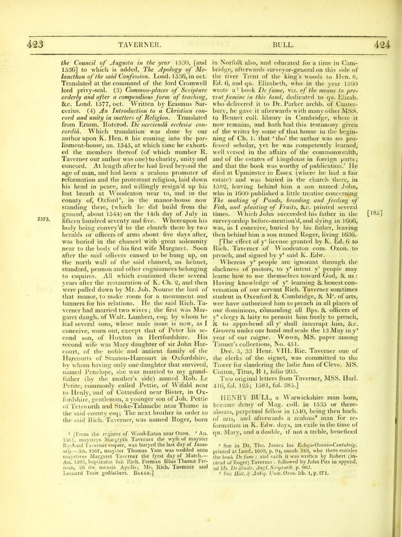 2575, the Council of j4ugusta in the year 1530, [and 1536] to which is added, The Apology of Me- lancthon of the said Confession. Lond. 1536, in oct. Translated at the command of the lord Cromwell lord privy-seal. (3) Common-places of Scripture orderly and after a compendious form of teaching, &c. Lond. 1577, oct. Written by Erasmus Sar- cerius. (4) An Introduction to a Christian con- cord and unity in matters of Religion. Translated from Erasm. Roterod. De sarcienda ecclesicc con- cordia. Which translation was done by our author upon K. Hen. 8 his coming into the par- liament-house, an. 1545, at which time he exhort- ed the members thereof (of which number R. Taverner our author was one) to charity, unity and concord. At length after he had lived beyond the age of man, and had been a zealous promoter of reformation and the protestant religion, laid down his head in peace, and willingly resign'd up his last breath at Woodeaton near to, and in the county of, Oxford^, in the manor-house now standing there, (which he did build from the ground, about 1544) on the 14th day of July in Hfteen hundred seventy and five. Whereupon his body being convey'd to the church there by two heralds or officers of arms about five days after, was buried in the chancel with great solemnity near to the body of his first wife Margaret. Soon after the said officers caused to be hung up, on the north wall of the said chancel, an helmet, standard, pennon and other cognisances belonging to esquires. All which continued there several years after the restauration of K. Ch. 2, and then were pulled down by Mr. Joh. Nourse the lord of that manor, to make room for a monument and banners for his relations. He the said Rich. Ta- verner had married two wives; the first was Mar- garet daugh. of Walt. Lambert, esq; by whom he had several sons, whose male issue is now, as I conceive, worn out, except that of Peter his se- cond son, of Hoxton in Hertfordshire. His second wife was Mary daughter of sir John Har- eourt, of the noble and antient family of the Harcourts of Stanton-Harcourt in Oxfordshire, by whom having only one daughter that survived, named Penelope, she was married to my grand- father (by the mother's side) named Rob. Le Petite, commonly called Pettie, of Wifald near to Henly, and of Cottesford near Bister, in Ox- fordshire, gentleman, a younger son of Joh. Pettie of Tetsworth and Stoke-Talmache near Thame in the said county esq; The next brother in order to the said Rich .Taverner, was named Roger, born 6 [From the register of Wood-Eaton near Oxon. ' An. 1561, maystrys IVJargryth Taverner the wyfe of mayster Ryctiard Tuverner esqiier, was buryed the last day of Janu- anj.—An. 1667, mayb'.er Thomas Yate was wedded unto niuystiess Margaret Taverner the fyrst day of March.— An. 1593, baplizatus fuii Rich. Freman filius Thomse Fre- man, 28 (he mensis Aprihs; Mr. liich. Taverner and Leonard Traie godfathers. Baker.] in Norfolk also, and educated for a time in Cam- bridge, afterwards surveyor-general on this side of the river Trent of the king's woods to Hen. 8, Ed. 6, and qu. Elizabeth, who in the year 1560 wrote a' book Defame, viz. of the means to pre- tent famine in this land, dedicated to qu. Elizab. who delivered it to Dr. Parker archb. of Canter- bury, he gave it afterwards with many other MSS. to Bennet coll. library in Cambridge, where it now remains, and hath had this testimony given of the writer by some of that house in the begin- ning of Ch. 1. that 'tho' the author was no pro- fessed scholar, yet he was competently learned, well versed in the affairs of the commonwealth, and of the estates of kingdoms in foreign parts; and that the book was worthy of publication.' Pie died at Upminster in Essex (where he had a fair estate) and was buried in the church there, in 1582, leaving behind him a son named John, who in 1600 published a little treatise concerning The making of Ponds, breeding and feeding of Fish, and planting of Fruits, &c. printed several times. Which John succeeded his father in the [185j surveyorship before-mention'd, and dying in l606, was, as 1 conceive, buried by his father, leaving then behind him a son named Roger, living 1636. [The eifect of y' license granted by K. Ed. 6 to Rich. Taverner of Woodeaton com. Oxon. to preach, and signed by y' said Iv. Edw. Whereas y' people are ignorant through the slackness of pastors, to y' intent y' people may learne how to use themselves tov/ard God, & us: Having knowledge of y° learning & honest con- versation of our servant Rich. Taverner somtimes student in Oxenford & Cambridge, & M^ of arts, wee have authorized him to preach in all places of our dominions, comanding all Bps. & officei's of y clergy & laity to permitt him freely to preach, & to apprehend all y' shall interrupt him, &c. Geoven under our hand and scale the 13 May in y year of our raigne. Wood, MS. paper among Tanner's collections, No. 451. Dec. 5, 33 Henr. VHL Ric. Tavenier one of the clerks of the signet, was committed to the Tower for slandering the ladie Ann of Cleve. MS. Cotton, Titus, B 1, folio 203. Two original letters from Taverner, MSS. HarL 416, fol. 125; 1581, fol. 385.] HENRY BULL, a Warwickshire man boruj became demy of Mag. coll. in 1535 or there- abouts, perpetual fellow in 1540, being then bach, of arts, and afterwards a zealous^ man for re- formation in K. Edw. daj's, an exile in the time of qu. Mary, and a double, if not a treble, beneficed 7 See in Dr. Tho. James his Ecloga-Oxonio-Cantabrig. printed at Lond. 1600, p. 94, numb. 343, who there entitles the book Defame; and saith it was written by Robert (in- stead of Roger) Taverner : followed by John Pits in append, ad lib. Deillustr. Angt. Scriptorih. p. 903. 8 See mst. 4- Antiq. Univ. Oxon. lib. 1, p. ^71,