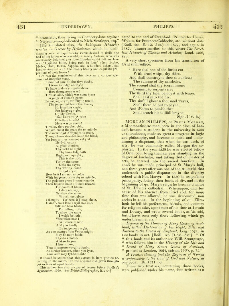  translator, then living in Chancerj-lane against Seijeants-inn, dedicated to iNich. Sentleger,esq. [He translated also, jln jEthiopian Historic: Tcritten in Greeke hi) Hellodorus, which he dedi- sins;nlar one: it inquires why Venus desired to defile the bed^of her father who was old, or m;irry Vulcan, who was notoriousiy deformed; or how I'hcedia could fall in love with ' Ilypolite blunt, being rude in loue,' when Eccho, Medea, i)ido, Helen, Sappho, and a hundred others, had been captivated with the manly beauty and exquisite pro- portions of their lovers? I extract ttie conclusion of this piece as a curious spe, cimen of irregular verse. I dare not sure disolue thys doubt, I feare to iudge on thys; To haue to do wyth gods aboue. How daungerous u is ! Tiresias olde, which was some tyme A judge of Iimoe's game In iestyng stryfe, for tellyng trueth, Thejudge dyd beare the blame; Heloste hys syght. For judgyng right. (.) judg unwise. Thou knowesl y« price Of telling trueth! More was rueth ! Tiresias, thou prophet olde, Whych hadst the grace for to vnfolde The secret hyd of thynges to come, Though luno shee did make the blind. Yetloue to thee was not vnkynd; He dyd restore As good therlbre. Thy lackeof sight Thy knovi kdg doth Right wel aqiiight; This is the troth. For by the same Unto the skyes Thy worthy name It dyd aryse. How be it I am not so bolde With iudgement thys for to vnfolde, The goddesse grace 1 more regarde Then hope to haue ot lout's reward. For doubt of blame I dare not say, Or shew the same Whych erst alway I tliought. For sure, if I may chose, Dame Venus loue I wyll not lose. Silk me bear blame For telling troth. To shew the same I wolde be lutli; Wheiefore now I Wil cease to writ, And you hardly By iudgement ryght. As one exempt from Venus niight, May be more bolde Thys to vnfolde. And so to you I leue it now, That this moste weyghty doubt. At further leasure, when you lyste, Your selfe may fyndeit out.' It should be stated that this extract is here printed ac- cording to the metre. In the original it is given through- out in lines of equal length. This author has also a copy of verses before Studley's Agamemnon, 156t3. See British Bibliogrup/ier, ii. b73.| cated to the earl of Oxenford. Printed by Henrie Wykes, for Fraunces Coldocke, 4to. without date (Bodl. 4to. E. 12. Jur.) in 1577, and again in 1587- Tanner ascribes to this waiter The Excel- lent Historic of Theseus and Ariadne, Lond. 1.566, 8vo. A very short specimen from his translation of Ovid shall suffice. ' Here shal one of the furies cut With cruel whips, thy sides, And shall constrayne thee to confes&e The summe of thy misdedes. The second shal thy toern limines Commit to serpents ire; The third thy face, bemoyst with teares, Shall cast into the tire. Tliy sinfuU ghost a thousand wayes. Shall there be put to payne, And iEacus to punish thee Shall search his skilfull brayne. Sign. C V. b.] MORGAN PHILIPPS, or Philip Morgan, a Monmouthshire man born in the dioc. of Lan- dalF, became a student in the university in 1533 or thereabouts, made so great a progress in logic and philosophy, and became so quick and under- mining a disputant, that when he was bach, of arts, lie was commonly called Morgan the so- phister. In the year 1538 he was elected fellow of Oriel coll. being then an year standing in the degree of bachelor, and taking that of master of arts, he entered into the sacred function. In 1546 he was made principal of St. Mary's hall, and tliree years after was one of the triumviri that undertook a public disputation in the divinity school with Pet. Martyr. In 1550 he resign'd his principality, .being then bach, of div. and in the beginning of qu. Mary's reign he became chantor of St. David's cathedral. Whereupon, and be- cause of his absence from Oriel coll. for more time than was allowed, he was denounced non socius in 1554. In the beginning of qu. Eliza- beth he left his preferment, friends, and country for religion sake, spent most of his time at Lovain and Doway, and wrote several books, as 'tis said, but I have seen only these following which go under his name, viz. Defence of the Honour of Mart) Queen of Scot- land, with a Declaration of Iter Right, Title, and Interest to the Crown of England, Leig. 1571, in two books in oct. [Bodl. 8vo. 1). 26. Art.]  Of  this book and its author see Will. Stranguage,  who follows him in the History of the Life and  Death of Mary Stuart Queen of Scotland,  printed at London, 1624, sub an. 1569, P- 73. J[ Treatise shewing that the Regimen of Women is conformable to the Law of God and Nature, in one book. lb. 1571, oct. These two treatises, containing three books, were published under his name, but written as a
