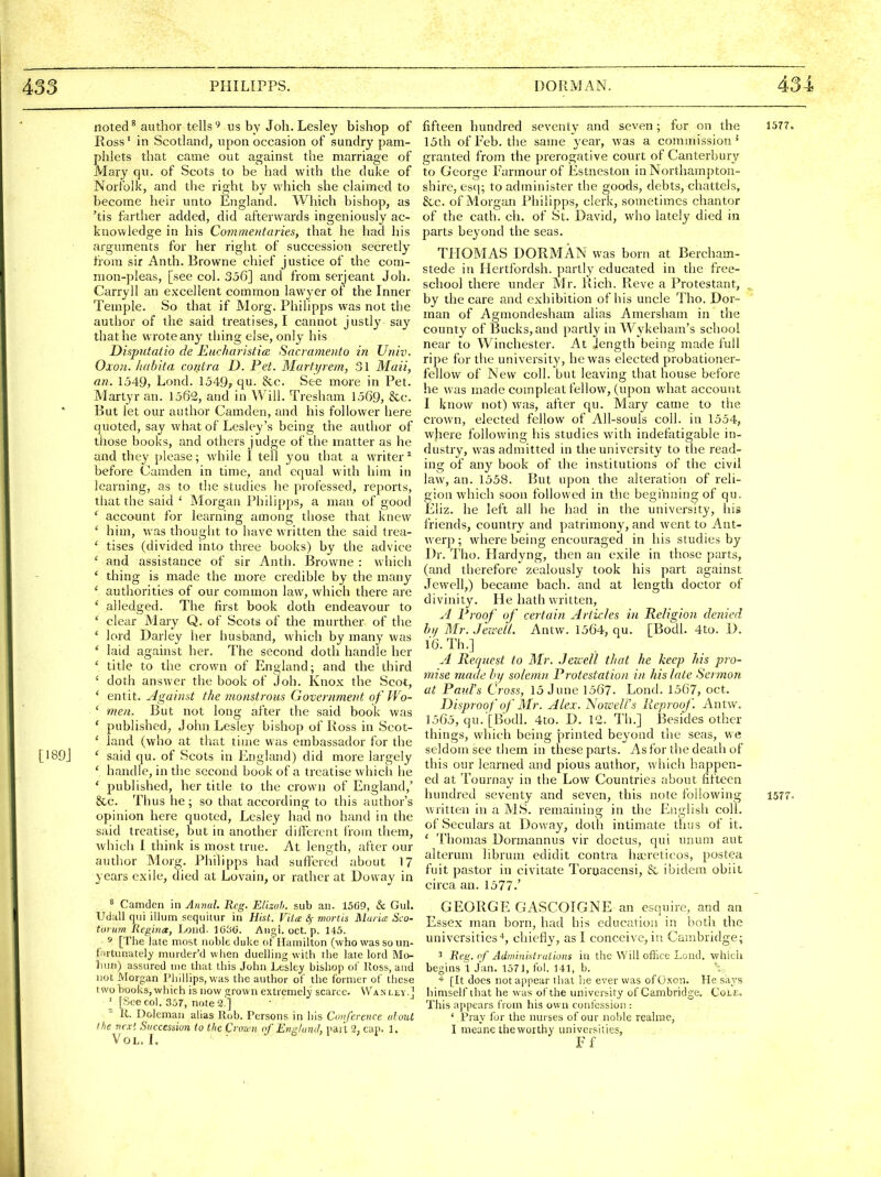 noted ^ author tellsus by Joh. Lesley bishop of Ross' in Scotland, upon occasion of sundry pam- phlets that came out against the marriage of Mary qu. of Scots to be had with the duke of Norfolk, and the right by which she claimed to become heir unto England. Which bishop, as 'tis farther added, did afterwards ingeniously ac- knowledge in his Commentaries, that he had his arguments for her right of succession secretly from sir Anth. Browne chief justice of the com- mon-pleas, [see col. 356] and from scrjeant Joh. Carryll an excellent common lawyer of the Inner Temple. So that if Morg. Pliilipps was not the author of the said treatises, I cannot justly say that he wrote any thing else, only his Disputatio de Eurharistia. Sacramento in Univ. Oxon. hahita contra D. Pet. Marti/rem, 31 Maii, an. 1j49, Lond. 1549? qu. &c. See more in Pet. Martyr an. 1562, and in Will. Tresham 1569, &c. But let our author Camden, and his follower here quoted, say what of Lesley's being the author of tiiose books, and others judge of the matter as he and they please; while 1 tell you that a writer* before Camden in time, and equal with him in learning, as to the studies he professed, reports, that the said ' Morgan Philipps, a man of good * account for learning among those that knew ' him, was thought to have written the said trea- ' tises (divided into three books) by the advice ' and assistance of sir Anth. Brovi^ne : whicli * thing is made the more credible by the many ' authorities of our common law, which there are ' alledged. The first book doth endeavour to ' clear Mary Q. of Scots of the murther of the ' lord Darley her husband, which by many was ' laid against her. The second doth handle her ' title to the crown of England; and the third ' doth answer the book of Job. Knox the Scot, * entit. Against the monstrous Government of Wo- ' meti. But not long after the said book was ' published, John Lesley bishop of Ross in Scot- ' land (who at that time was embassador for the [I89j ' said qu. of Scots in England) did more largely ' handle, in the second book of a treatise which he ' published, her title to the crown of England,' &c. Thus he; so that according to this author's opinion here quoted, Lesley had no hand in the said treatise, but in another dilfercnt from them, which I think is most true. At length, after our author Morg. Philipps had suffered about 17 years exile, died at Lovain, or rather at Doway in 8 Camden in Annal. Reg. Elizah. sub an. 15fi9, & Gul. UditU qui ilium sequitur in Hist. Vita &; mortis Maria Sco- toi urn Rcgina, Loud- 1030. Aug!, oct. p. 145. 5* [The late most noble duke of Hamilton (who was so un- fortunately murder'd when duelling with the late lord Mo- liiin) assured me that this John Lesley bishop of Koss, and not Morgan Phillips, was the author of the former of these two books, which is now grown extremely scarce. VVa-n llv.] ' [See col. 357, note 2.'] ^ K. Dolcmaii alias Rob. Persons in his Conference alout ihe vex'. Succession to ilic Crown of Englund, part 2, cap. 1. Vol. L fifteen hundred seventy and seven; for on the 1577. 15th of Feb. the same year, was a commission^ granted from the prerogative court of Canterbury to George Farmour of Estneston in Northampton- shire, es(]; to administer the goods, debts, chattels, &c. of Morgan Philipps, clerk, sometimes chantor of the cath. ch. of St. David, who lately died in parts beyond the seas. THOMAS DORMAN was born at Bercham- stede in Hertfordsh. partly educated in the free- school there under Mr. Rich. Reve a Protestant, ^ by the care and exhibition of his uncle Tho. Dor- man of Agmondesham alias Amersham in the county of Bucks, and partly in Wykeham's school near to Winchester. At Jength being made full ripe for the university, he was elected probationer- fellow of New coll. but leaving that house before he was made compleat fellow, (upon what account I know not) was, after qu. Mary came to the crown, elected fellow of All-souls coll. in 1554, where following his studies with indefatigable in- dustry, was admitted in the university to the read- ing of any book of the institutions of the civil law, an. 1558. But upon the alteration of reli- gion which soon followed in the beginning of qu. Eliz. he left all he had in the university, his friends, country and patrimony, and went to Ant- werp ; where being encouraged in his studies by Dr. Tho. Hardyng, then an exile in those parts, (and therefore zealously took his part against Jewell,) became bach, and at length doctor of divinity. He hath written, A Proof of certain Artu:les in Religion denied bi/ Mr. Jezvetl. Antw. 1564, qu. [Bodl. 4to. D. 16. Th.] A Request to Mr. Jewell that he keep his pro- mise made by solemn Protestation in his late Sa mon at Pau.l's Cross, 15 June 1567. Lond. 1567, oct. Disproof of Mr. Alex. jS'ozceli's Reproof. Antw. 1565, qu. [Bodl. 4to. D. V2. Th.] Besides other things, which being printed beyond the seas, we seldom see them in these parts. As for the death of this our learned and pious author, which happen- ed at Tournay in the Low Countries about fifteen hundred seventy and seven, this note following 1577. written in a MS. remaining in the English coll. of Seculars at Doway, doth intimate thus of it. ' Thomas Dormannus vir dcctus, qui unura aut alterum librum edidit contra haireticos, postea fuit pastor in civitate Tortjacensi, & ibidem obiit circa an. 1577.' GEORGE GASCOIGNE an esquire, and an Essex man born, had his education in both the universities-*, chiefly, as I conceive,in Cambridge; 3 Reg. of Administrations in the Will office Lond. whicli begins 1 Jan. 1571, fol. 141, b. * [It does not appear that he ever was of Oxon. He says himself that he was of the university of Cambridge. Cole. This ajipears from his own confession : ' Pray for the nurses of our noble reahD.e, I meanetheworthy universities, Ff