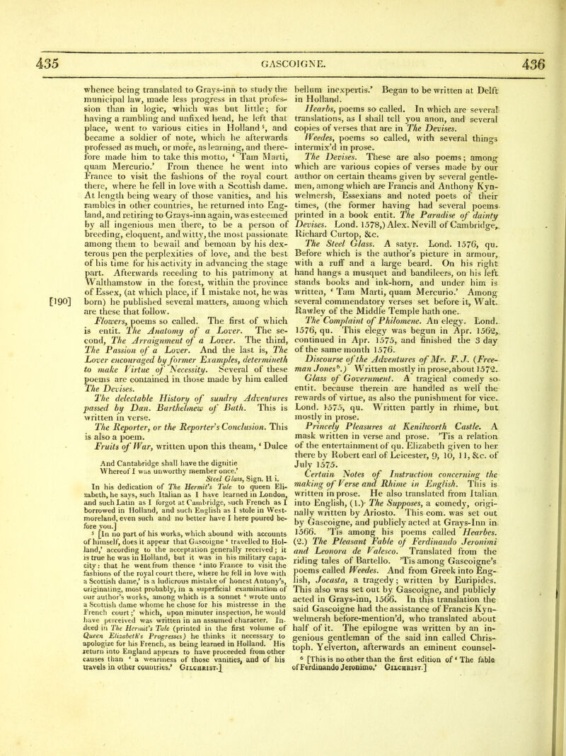 whence being translated to Grays-inn to study the municipal law, made less progress in that profes- sion than in logic, -which was but little; for having a rambling and unfixed head, he left that place, went to vai'ious cities in Hollandand became a soldier of note, which he afterwards professed as much, or more, as learning, and there- fore made him to take this motto, ' Tam Marti, quam Mercurio.' From thence he went into France to visit the fashions of the royal court there, where he fell in love with a Scottish dame. At length being weary of those vanities, and his rambles in other countries, he returned into Eng- land, and retiring to Grays-inn again, was esteemed by all ingenious men there, to be a person of breeding, eloquent, and witty, the most passionate among them to bewail and bemoan by his dex- terous pen the perplexities of love, and the best of his time for his activity in advancing the stage part. Afterwards receding to his patrimony at Walthamstow in the forest, within the province of Essex, (at which place, if I mistake not, he was [190] born) he published several matters, among which are these that follow. Flowers, poems so called. The first of which is entit. The Anatomy of a Lover. The se- cond. The Arraignment of a Lover. The third. The Passion of a Lover. And the last is, The Lover encouraged by former Examples, determineth to make Virtue of Necessity. Seveial of these poems are contained in those made by him called jThe Devises. The delectable History of sundry Adventures passed by Dan. Barthetmew of Bath. This is written in verse. The Reporter, or the Reporter's Conclusion. This is also a poem. Fruits of War, written upon this theam,' Dulce And Cantabridge shall have the dignitie Whereof I was unworthy member once.' Steel Glass, Sign. H i. In his dedication of The Hermit's Tale to (jueen Eli- zabeth, he says, such Italian as I have learned in London, and such Latin as I forgot at Cambridge, such French as I borrowed in Holland, and sucli English as I stole in West- moreland, even such and no better have I here poured be- fore you.] 5 [In no part of his works, which abound with accounts of himself, does it appear that Gascoigne ' travelled to Hol- land,' according to the acceptation generally received; it is true he was in Holland, but it was in his military capa- city: that he went from thence ' into France to visit the fashions of the royal court there, where he fell in love with a Scottish dame,' is a ludicrous mistake of honest Antony's, originating, most probably, in a superficial examination of our author's works, among which is a sonnet ' wrote unto a Scottish dame whome he chose for his mistresse in the French court j' which, upon minuter inspection, he would liave perceived was written in an assumed character. In- deed in The Hermit's Tale (printed in the first volume of Queen Elisabeth's Progresses) he thinks it necessary to apologize for his French, as being learned in Holland. His jeturn into England appears to have proceeded from other causes than * a weariness of those vanities, and of his travels in other countries.' Gilghrist.]^ helium incxpertis.'^ Began to be written at Delft in Holland. Hear^bs, poems so called. In which are several' translations, as I shall tell you anon, and several co^jies of verses that are in The Devises. fVeedes, poems so called, with several things intermix'd in prose. The Devises. These are also poems; among which are various copies of verses made by our author on certain theams given by several gentle- men, among which are Francis and Anthony Kyn- welmersh, Essexians and noted poets of their times, (the former having had several poems, printed in a book entit. The Paradise of dainty Devises. Lond. 1578,) Alex. Nevill of Cambridge^ Richard Curtop, &c. The Steel Glass. A satyr. Lond^ 1576, qu. Before which is the author's picture in armour, with a ruff and a large beard. On his right hand hang& a rausquet and bandileers, on his left, stands books and ink-horn, and under him is written, ' Tam Marti, quam Mercurio.' Among several commendatory verses set before it, Walt. Rawley of the Middle Temple hath one. The Complaint of Philomene. An elegy. Lond.. 1576, qu. This elegy was begun in Apr. 1562,, continued in Apr. 1575, and finished the 3 day of the same month 1576. Discourse of the Adventures of Mr. F. J. (Free- man Jones^.) Written mostly in prose,about 1572. Glass of Government. A tragical comedy so. entit. because therein are handled as well the rewards of virtue, as also the punishment for vice. Lond. 1-575, qu. Written partly in rhime, but. mostly in prose. Princely Pleasures at Kenilworth Castle. A mask written in verse and prose. 'Tis a relation of the entertainment of qu. Elizabeth given to her there by Robert earl of Leicester, 9, 10, 11, &c. of July 157,5. Certain Notes of Instruction concerning the making of Verse and Rhime in English. This is written in prose. He also translated from Italian, into English, (I.)- The Supposes, a comedy, origi- nally wiitten by Ariosto. This com. was set out by Gascoigne, and publicly acted at Graj's-Inn in, 1566. 'Tis among his poems called Hearbes. (2.) The Pleasant Fable of Ferdinando Jeronimi and Leonora de Valesco. Translated from the riding tales of Bartello. 'Tis among Gascoigne's poems called Weedes. And from Greek into Eng- lish, Jocasta, a tragedy; written by Euripides. This also was set out by Gascoigpe, and publicly acted in Grays-inn, 1566. In this translation the said Gascoigne had the assistance of Francis Kyn- welmersh before-mention'd, who translated about half of it. The epilogue was written by an in- genious gentleman of the said inn called Chris- toph. Yelverton, afterwards an eminent counsel^ * [This is no other than the first edition of' The fabler ofFerdiaando Jcionimo.' Gilchbist.]