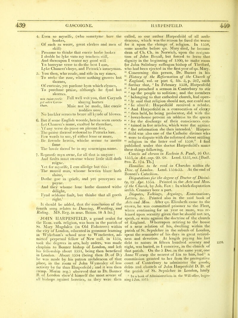 4. Even so myselfe, (who sometyme bare the bookes, Of such as vveere, sjreat clerkes and men of skill) Presume to thinke that eueric bodie lookcs I shulde be lyke vnto my teachers still, And thereupon I venter my good will Yn barreyne verse to do the best I can, Lyke Chaucer's boye, and Petrark's iornejanan. 5. You then, who reade, and rifle in my rimes, To seeke the rose, where nothing growes but thorn es, Of curtesie, 3'et pardone hym which clymes. To purchase praise, although he fynd but skornes. non cuius conti- Full Well wdtyou, that Cory nth get udire Corin- shoyng homes thum. Male not be made,, like euerie noddies nose, No buckler serues to beare all kynde of blowes. 6. But if some English woorde, herein seem sweet> Let Chaucer's name, exalted be therefore, Yf any verse do passe on plesant feet, The praise thereof redownd to Petrarks lore. Pew words to use, yf either lesse or more, Be fownde herein, whiche seeme to merite fame The law de thcrof be to my souereigns name. 7. Reproofe myn owne, for all that is amysse: And faults must swarmc where little skill doth reigne. Yet for myselfe, I can alledge but this : The mazed man, whome bewties blaze hath slaine, Dothe goe in griefe, and yet perceyues no payne. And they whome loue hathe daunted withe delight, Fynd seldome fault, but thinke that all goeth right.' It should be added, that the conclusion of the fourth song relates to Dancing, Wrestling, and Hiding. MS. lleg. in mus. Britan. 18 A Ixi.] JOHN HARPESFEILD, a grand zealot for the Rom. cath. religion, was born in the parish of St. INIary Magdalen (in Old Fishstreet) within the city of London, educated in grammar learning in Wykeham's school near to Winchester, ad- mitted perpetual fellow of New coll. in 1534, took the degrees in arts, hoi}' orders, was made chaplain to Bonner bishop of London, and left his fellowship about 1551, being then beneficed in London. About 1554 (being then D. of D.) he was made by his patron archdeacon of that place, in the room of John Wymesley of less activity by far than Harpesfeild; and it was then (temp. Marice reg.) observed that as Dr. Bonner B. of London shew'd himself the most severe of all bisliops against heretics, as they were then called, so our author Harpesfeild of all arch- deacons, which was the reason he fared the worse for it upon the change of. religion. In 1558, some months before qu. Mary died, he became dean of Ch. Ch. in Norwich, upon the resigna- tion of John Boxall, but forced to leave that dignity in the beginning of 1560, to make room for John Salisbury suffragan bishop of Thetford, w ho had been ejected in the first year of qu. Mary.  Concerning this person, Dr. Burnet in his  Histori/ of the Reformation of the Church of  England, vol. or part 2, lib. 3, p. 387, saith  further that, ' In February 1558, Harpesfeild  ' had preached a sermon in Canterbury to stir  ' up the people to sedition; and the members  ' belonging to that cathedral church, had open-.-  ' ly said that religion should not, nor.could not  'be alter'd: Harpesfeild received a rebuke.  ' And Harpesfeild in a convocation of clergy  'then held, he being prolocutor, did with the  ' lower-house present an address to the queen  ' for the discharge of their consciences cont-  ' tained in five articles, which were flat against  ' the reformation she then intended.' Harpes-  feild was also one of the Catholic divines who  were to dispute with the reformed about settling  religion in the latter end of 1558. I find published under this doctor Harpesfeild's name these things following, Concio ad clerum in Ecclesia S. Pauli, 16 Ocfs 1553, in Act. cap. QD. '28. Lond. 1553, oct. [Bodl. 8vo. Z. 174. Th,] Homilies to be read in Churches within the Dioc. of Lotidon. Lond. 1554-55. At the end of Bonner's Catechism. Disputations for the degree of. Doctor of Divini- tif, 19 Apr. 1554. Printed in the Acts and Mon. of the Church, by Joh. Fox : In which disputation archb. Cranmer bore a part. Disputes, Talkings, Arguings, Exami)tatio7iS) Letters, &;c. Printed also in the said book of Acts and. Mon. After qu. Elizabeth came to the crown, he was committed prisoner to the Fleet, where continuing for an year or more, was re- leased upon security given that he should not act, speak, or write against the doctrine of the church of England. Whereupon retiring to the house of a near relation of his, dwelling within the parish of St. Sepulchre in the suburb of London, spent the remainder of his days in great retired- ness and devotion. At length paying his last debt to nature in fifteen hundred seventy and 1578. eight, was buried, as I conceive, ^in the church of that parish. On the 5 Dec. in the same year, one Anne Worsop the nearest of kin to him, had a commission granted to her from the prerogative court of Canterbury to administer the goods, debts and chattels of John Harpesfeild D. D. of the parish of St. Sepulchre in London, lately In a book of Administrations in die Will office, begin- ning 1 Jan. 1671.