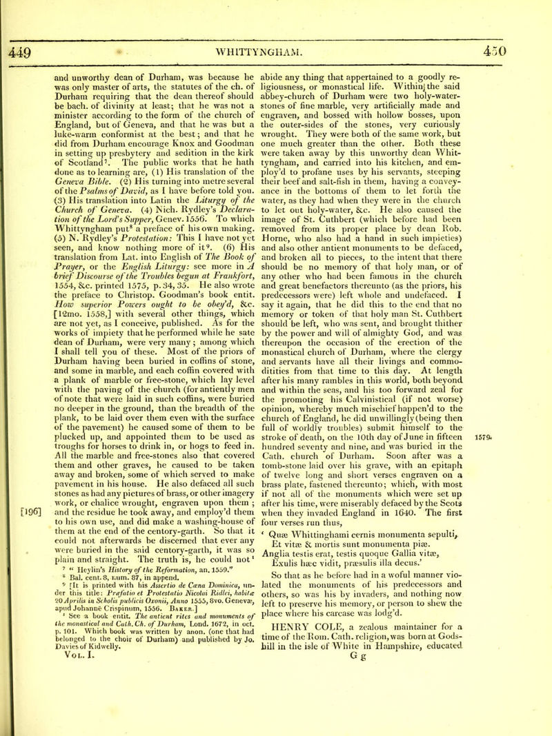 and unworthy dean of Durham, was because he was only master of arts, the statutes of the ch. of Durham requiring that the dean thereof should be bach, of divinity at least; that he was not a minister according to the form of the church of England, but of Geneva, and that he was but a hike-warm conformist at the best; and that he did from Durham encourage Knox and Goodman in setting up presbytery and sedition in the kirk of Scotland''. The public works that he hath done as to learning are, (1) His translation of the Geneva Bible. (2) His turning into metre several of the Psalms of David, as I have before told you. (3) His translation into Latin the Liturgy of the Church of Geneva. (4) Nich. Rydley's Declara- tion of the Lord's Supper, Genev. 1556. To which Whittyngham put* a preface of his own making. (5) N. Rydley's Protestation: This I have not yet seen, and know nothing more of it^. (6) His translation from Lat. into English of The Book of Prayer, or the English Liturgy: see more in ^ brief Discourse of the Tiouhles begun at Frankfort, 1554, &c. printed 1575, p. 34, 35. He also wrote the preface to Christop. Goodman's book entit. How superior Pozcers ought to be obei/'d, &c. [12mo. 1558,] with several other things, which are not yet, as I conceive, published. As for the works of impiety that he performed while he sate dean of Durham, were very many ; among which I shall tell you of these. Most of the priors of Durham having been buried in coffins of stone, and some in marble, and each coffin covered with a plank of marble or free-stone, which lay level with the paving of the church (for antiently men of note that were laid in such coffins, were buried no deeper in the ground, than the breadth of the plank, to be laid over them even with the surface of the pavement) he caused some of them to be plucked up, and appointed them to be used as troughs for horses to drink in, or hogs to feed in. All the marble and free-stones also that covered them and other graves, he caused to be taken away and broken, some of which served to make pavement in his house. He also defaced all such stones as had any pictures of brass, or other imagery work, or chalice wrought, engraven upon them ; [196] and the residue he took away, and empioy'd them to his own use, and did make a washing-house of them at the end of the centory-garth. So that it could not afterwards be discerned that ever any , were buried in the said centory-garth, it was so plain and straight. The truth is, he could not' ^  Heylin's History of the Reformation, an, 1569. * Eal. cent. 8, luim. 87, in append. * [It is printed with his Asscitio de Ccena Dominica, un- der this title: Frafatin et Protestatio Nicolai Ridlei, habitee QOAprilis in Scholis publicis Oxonii, Anno 1555, 8vo. Geneva;, apiid Johanne Crispinum, 1556. Baker.] ' See a book entit. Ttie antient rites and monuments of the monasticul and Culh.Ch. of Durham, Lend. 1672, in oct. p. 101. Which book was written by anon, (one that had belonged to the choir of Durham) and published by Jo. Davies of Kidwelly. Vol. I. abide any thing that appertained to a goodly re- ligiousness, or monastical life. Withinjthe said abbey-church of Durham were two holy-water- stones of fine marble, very artificially made and engraven, and bossed with hollow bosses, upon the outer-sides of the stones, very curiously wrought. They were both of the same work, but one much greater than the olher. Both these were taken away by this unworthy dean Whit- tyngham, and carried into his kitchen, and em- pioy'd to profane uses by his sei'vants, steeping their beef and salt-fish in them, having a convey- ance in the bottoms of them to let forth the water, as they had when they were in the church to let out holy-water, &c. He also caused the image of St. Cuthbert (which before had been removed from its proper place by dean Rob. Home, who also had a hand in such impieties) and also other antient monuments to be defaced, and broken all to pieces, to the intent that there should be no memory of that holy man, or of any other who had been famous in the church and great benefactors thereunto (as the priors, his predecessors were) left whole and undefaced. I say it again, that he did this to the end that no memory or token of that holy man St. Cuthbert should be left, who was sent, and brought thither by the power and will of almighty God, and was thereupon the occasion of the erection of the monastiral church of Durham, wViere the clergy and servants have all their livings and commo- ditities from that time to this day. At length after his many rambles in this world, both beyond and within the seas, and his too forward zeal for the promoting his Calvinistical (if not worse) opinion, whereby much mischief happen'd to the church of England, he did unwillingly (being then full of worldly troubles) submit himself to the stroke of death, on the 10th day of June in fifteen 1579* hundred seventy and nine, and was buried irr the Cath. church of Durham. Soon after was a tomb-stone laid over his grave, with an epitaph of twelve long and short verses engraven on a brass plate, fastened thereunto; which, with most if not all of the monuments which were set up after his time, were miserably defaced by the Scots when they invaded England in 1640. The first four verses run thus, ' Qu8e Whittinghami cernis monumenta sepulti, Et vitse & mortis sunt monumenta pias. Anglia testis erat, testis quoque Gallia vitae, Exulis ha;c vidit, pra?sulis ilia decus.' So that as he before had in a woful manner vio- lated the monuments of his predecessors and others, so was his by invaders, and nothing now left to preserve his memory, or person to shew the place where his carcase was lodg'd. HENRY COLE, a zealous maintainer for a time of the Rom. Cath. religion, was born at Gods- bill in the isle of White in Hampshire, educated