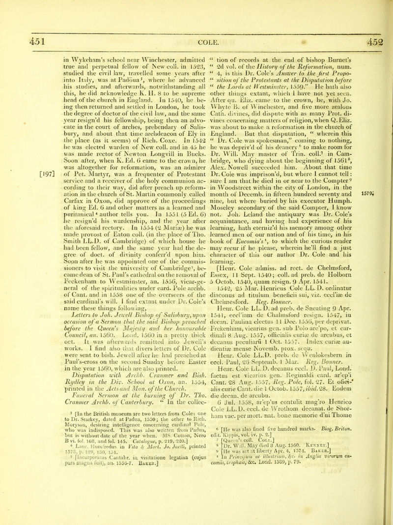 in Wykeham's school near Winchester, admitted ti'ue and perpetual fellow of TSeweoU. in 1523, studied the civil law, travelled some years after into Italy, was atPadoua', where lie advanced his studies, and afterwards, notwithstanding all this, he did acknowledge K. H. 8 to he supreme head of the church in England. In 1540, he be- ing then returned and settled in London, he took the degree of doctor of the civil law, and the same year resign'd his fellowship, being then an advo- cate in the court of arches, prebendary of Salis- bury, and about that time archdeacon of Ely in the place (as it seems) of Rich. Coxe. In 1542 he was elected warden of New coll. and in 45 he was made rector of Newton Longvill in Bucks. Soon after, when K. Ed. 6 came to the crown, he was altogether for reformation, was an admirer [197] of Pet. Martyr, was a frequenter of Protestant service and a receiver of the holy communion ac- cording to their way, did after preach up reform- ation in the church of St. Martin commonly called Carfax in Oxon, did approve of the proceedings of king Ed. 6 and other matters as a learned and puritanical * author tells you. In 1551 (5 Ed. 6) he resign'd his wardenship, and the year after the aforesaid rectory. In 1554 (2 Maria;) he was made provost of Eaton coll. (in the place of Tho. Smith LL.D. of Cambridge) of which house he had been fellow, and the same year had the de- gree of doct. of divinity conferral upon him. - So&n after he was appointed one of the commis- sioners to visit the university of Cambridge^, be- came dean of St. Paul's cathedral on the removal of Feckenham to Westminstei-, an- 1556, vicar-ge- neral of the spiritualities under card. Pole archb. of Cant, and in 1558 one of the overseers of the said cardinal's will. I find extant under Br. Cole's name these things following, iMters to J oh. Jeicell Bisliop of SaUsburi/,upon occasion of 'a Sermon that the said Bishop pi-eached before the Queen's Majesty and her honourable Council, an. 1560. Loud. 1560 in a pretty thick oct. It was afterwards remitted into Jeweli's works. I find also tSiat divers letters of Dr. Cole were sent to bish. Jewell after he had preached at Paul's-cross on the second Sunday before Easter in the year 1560, which are also primed. DisputatioJi with Archb. Cranmer and Bish. Rydley in the Div. School at Oxon, an. 1554, printed in the Acts and Mon. of the Church. Funeral Sermon at the burning of Dr. Tho. Cranmer Archb. of Canterburi/.  In the coUec- 3 [In the British museum are two letters from Cole: one to Dr. Starkey, dated at Padua, 1530; the other to Rich. Moryson, desiring intelligence concerning cardinal Pole, who was indisposed. This was also written from Padua, hut is without date of the year when. MS. Cotton, Nero B vi. fol. 168, and fol. 145. Catalogue, p. 219, 220.] * Laur. Humfredus in Vita 4- Mort. Jo. Juelli, printed 1573, p. 129, 130, 131. 5 [Incorporatus Cantabr. iu visitatione legatina (cujus pars magna fuit), an. 1556-7. Baker.] ^' tion of records at the end of bishop Burnet's  2d vol. of the History of the Reformation, num.  4, is this Dr. Cole's Anszoer to the first Fropo-  sition of the Frotestants at the Disputation before  the Lords at Westminster, 1559. He hath also other things extant, which i have not yet seen. After qu. Eliz. came to the crown, he, with Jo. Whyte B. of Winchester, and five more zealous Cath. divines, did dispute with as many Prot. di- vines concerning matters of religion, when Q.Eliz. was about to make a reformation in the church of England. But that disputation,  wherein this  l)r. Cole was spokesman, coming to nothing, he was depriv'd of his deanery'' to make room for Dr. Will, May master of Trin. coll.'' in Cam- bridge, who dying about the beginning of 1561^, Alex. Nowell succeeded him. About that time Dr. Cole was imprison'd, but where I cannot tell: sure I am that he died in or near to the Compter'^ in Woodstreet within the city of London, in the month of Decemb. in fifteen hundred seventy and 1579^ nine, but where buried by his executor Humph. Moseley secondary of the said Compter, I know not. J oh. Leland the antiquary was Dr. Cole's acquaintance, and having had experience of his learning, hath eterniz'd his memory among other learned men of our nation and of his time, in his book of Encomia'sto which the curious reader may recur if he please, wherein he'll find a just character of this our author Dr. Cole and his learning. [Henr. Cole admiss. ad rect. de Chelmsford, Essex, 11 Sept. 1540; coll. ad preb. de Holborn 5 Octob. 1540, quam resign. 9 Apr. 1541. 1542, 25 Mar. Henricus Cole LL.D. ordinatur diaconus ad tituhun beneficii sui, viz. eccl'iai de Chelmesford. Reg. Bonner. Henr. Cole LL. D. ad preb. de Sneating 9 Apr. 1541, eccriam de Chalmsford resign. 1547, in decan. Paulina electus 11 Dec. 1556, per deprivat, Frekenham, vicarius gen. sub Polo arc'po, et car- dinali 8 Aug. 1557, officiaiis curite de arcubus, et decanus peculiarii 1 Oct. 1537. Index curiae au- dientise mense Novemb. prox. sequ. Henr. Cole LL.D. preb. de Wenlokesbern in eccl. Paul, 26 Septemb. 1 Mai'. Reg. Bonner. Henr. Cole LL.D. decanus eccl. D. Paul, Lond. factus est vicarius gen. lieginaldi card, ar'ep'i Cant. 28 Aug. 1557, Reg. Fole, fol. 27. Et ofiai-' alls curie Cant, die 1 Octob. 1557, ibid. 28. Eodera die decan. de arcubu. 6 Jul. 1558, ar'ep'us contulit mag'ro Henrico Cole LL.D. eccl. de Wrothom decanat. de Shor- ham vac. per mort. nat. bone memorie d'ni Thome 6 [He was also fined five hundred marks. Biog. Britan. edit. Kippis, vol. iv. p. 2.] 7 [Queen's coll. Cole.] « Dr. Will. May died 8 Aug. 1560. Kennet.] 9 He was set at liberty Apr. 4, 1574. Baker,] ' In Frincipum ac illustrium, £j-c. in Anglia virorum eti' comiis, Croplmis, &C Lond. 1589, p. 79.