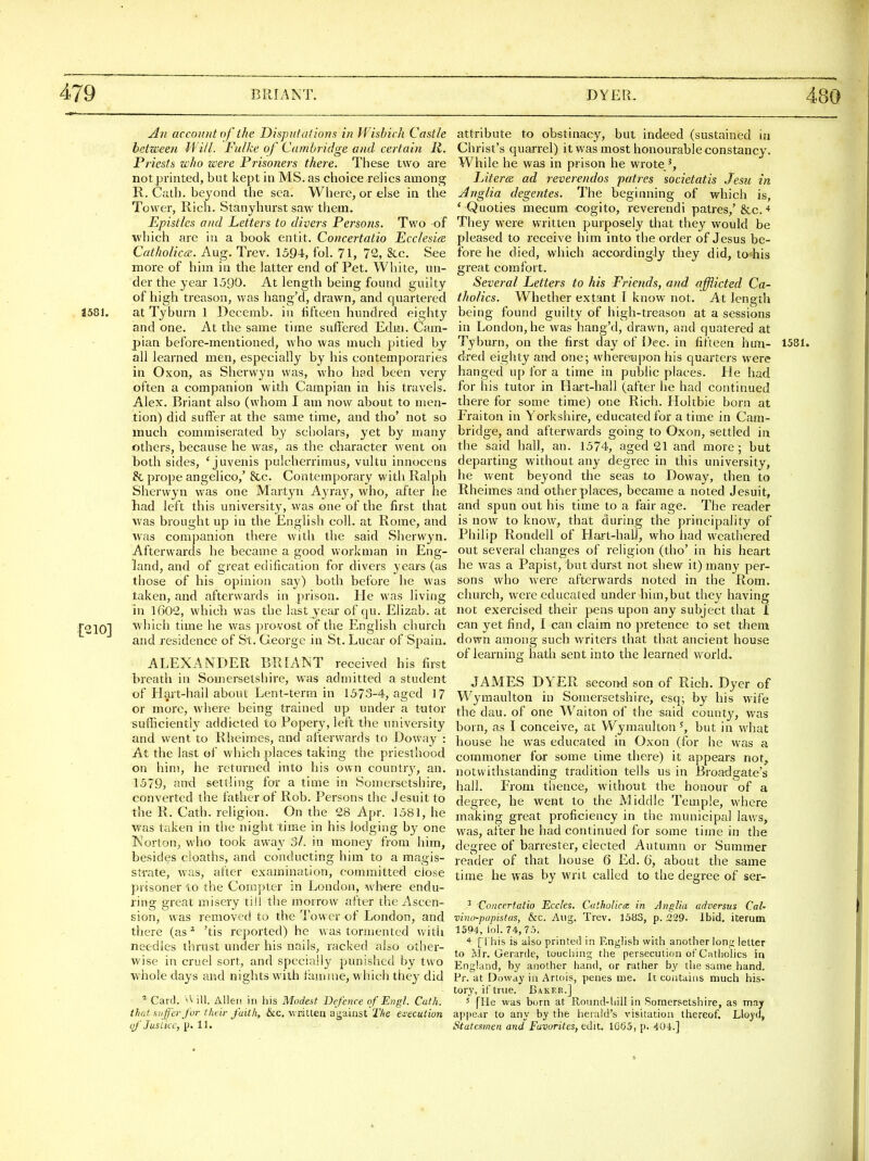 An account of the Disputations in IVisbich Castle between M ill. Fulke of Cambridge and certain R. Priests who were Prisoners there. These two are not printed, but kept in MS. as choice rehcs among R. Cath. beyond the sea. Where, or else in the Tower, Rich. Stanyhurst saw them. Epistles and Letters to divers Persons. Tv/o of which are in a book entit. Concertatio Ecclesia CatholiccB. Aug. Trev. 1594, fol. 71, 72, &c. See more of him in the latter end of Pet. White, un- der the year 1590. At length being found guilty of high treason, was hang'd, drawn, and quartered 1581. at Tyburn 1 Decemb. in fifteen hundred eighty and one. At the same time suffered Ediii. Cam- pian before-mentioned, who was much pitied by all learned men, especially by his contemporaries in Oxon, as Sherwyn was, who had been very often a companion with Campian in his travels. Alex. Briant also (whom I am now about to men- tion) did suffer at the same time, and tho' not so much commiserated by scliolars, yet by many others, because he was, as the character went on toth sides, ' juvenis pulcherrimus, vultu innoccns 8c prope angelico,' &c. Contemporary with Ralph Sherwyn was one Martyn Ayray, who, after he had left this university, was one of the first that was brought up in the English coll. at Rome, and was companion there with the said Sherwyn. Afterwards he became a good workman in Eng- land, and of great edification for divers years (as those of his opinion say) both before he was taken, and afterwards in prison. He was living in lG02, whicli was the last year of qu. Elizab. at [210] which time he was provost of the English church and residence of St. George in St. Lucar of Spain. ALEXANDER BRIANT received his first breath in Somersetsliire, was admitted a student of Hart-hail about Lent-term in 1573-4, aged 17 or more, where being trained up under a t-utor sufficiently addi<;ted to Popery, left the university and went to Rheimes, and afterwards to Doway : At the last of which places taking the priesthood on him, he returned into his own countr}', an. 1579, antl settling for a time in Somersetshire, converted the father of Rob. Persons the Jesuit to the K. Cath. religion. On the 28 Apr. 1581, he was taken in the night time in his lodging hy one IMorton, who took away Si. in money from him, besides cloaths, and conducting him to a magis- strate, was, after examination, committed close prisoner to the Compter in London, where endu- ring great misery till the morrow after the Ascen- sion, was removed to the Tower of London, and there (as ^ 'tis reported) he was tormented with needles thrust under his nails, racked also other- wise in cruel sort, and specially punished by two whole days and nights with famine, which they did ^ Card, v'v ill. Allen in his Modest Defence of Engl. Cath. that suffer for theii- fait/t, &c. written against TIte C'lecution of'Justice, p. 11. attribute to obstinacy, but indeed (sustained in Christ's quarrel) it was most honourable constancy. While he was in prison he wrote^, LitercK ad reverendos patres societatis Jesu in Anglia degentes. The beginning of which is, ' Quoties mecum <;ogito, reverendi patres,'&c. * They were written purposely that they would be pleased to receive him into the order of Jesus be- fore he died, which accordingly they did, to his great comfort. Several Letters to his Friends, and afflicted Ca- tholics. Whether extant T know not. At length being found guilty of high-treason at a sessions in London, he was hang'd, drawn, and quatered at Tybm-n, on the first day of Dec in fifteen hun- 1581. dred eighty and one; whereupon his quarters were hanged up for a time in public places. He had for his tutor in Hart-hall (after he had continued there for some time) one Rich. Holtbie born at Fraiton in Yorkshire, educated for a time in Cam- bridge, and afterwards going to Oxon, settled in the said hall, an. 1574, aged 21 and more; but departing without any degree in this university, he went beyond the seas to Doway, then to Rheimes and other places, became a noted Jesuit, and spun out his time to a fair age. The reader is now to know, that during the principality of Philip Rondell of Hait-halJ, who had weathered out several changes of religion (tho' in his heart he was a Papist, but durst not shew it) many per- sons who were afterwards noted in the Rom. church, were educated under him,but they having not exercised their pens upon any subject that I can yet find, I can claim no pretence to set them down among such writers that that ancient house of leai-ning hath sent into the learned world. JAMES DYER secoml son of Rich. Dyer of Wymaulton in Somersetshire, esq; by his wife the dau. of one Waiton of the said county, was born, as I conceive, at Wymaulton', but in what house he was educated in Oxon (for he was a commoner for some time there) it appears not, notwithstanding tradition tells us in Broadgate's hall. From thence, without the honour of a degree, he went to the Middle Temple, where making great proficiency in the municipal laws, was, after he had continued for some time in the degree of barrester, elected Autumn or Summer reader of that house 6 Ed. 6, about the same time he was by writ called to the degree of ser- ^ Concertatio Eccles. Catholicts in Anglia adversus Cat- vino-papistus, &c. Aug. Trev. 1583, p. 229. Ibid, iterum 1594, lol. 74, 75. ■f- [ this is also printed in English with another long letter to Mr. Gerarde, toucliing the persecution of Catholics in England, hy another hand, or rather by the same hand. Pr. at Doway in Artois, penes me. It coiitains much his- tory, if true. Baker.] 5 [He was burn at Roimd-liill in Somersetshire, as may appear to any by the herald's visitation thereof. Lloyd, Statesmen and Favorites, edit. i065, p. 404.]