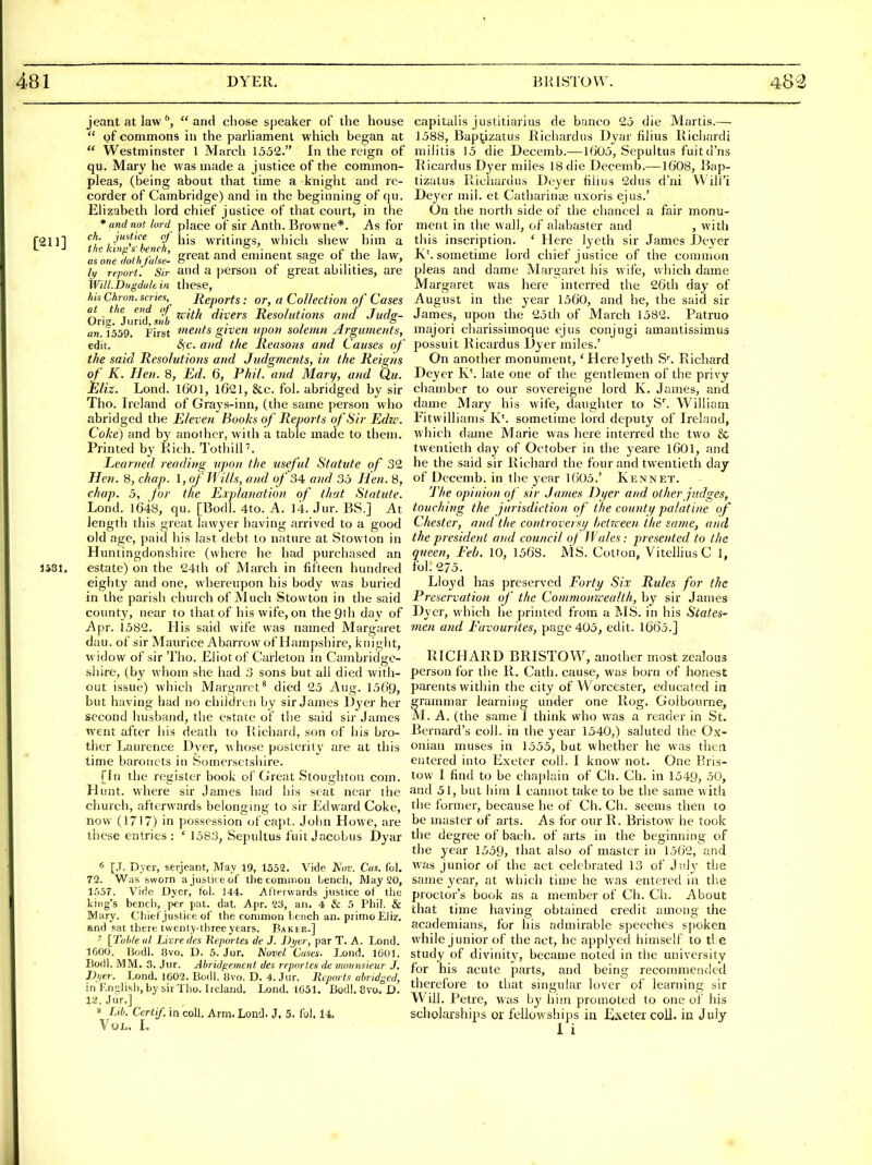 jeant at lawand cliose speaker of the house  of commons in the parliament which began at  Westminster 1 March 1552. In the reign of qu. Mary he was made a justice of the common- pleas, (being about that time a knight and re- corder of Cambridge) and in the beginning of qu. Elizabeth lord chief justice of that court, in the * and not lord place of sir Anth. Browne*. As for 2111 ch- justice flj jjig writings, which shew him a ^^'-1 the kinn's-bench, ^ a ■ . f u i a,onedo(hfa/se. g^at and emment sage of the law, (y report! Sir and a persou of great abilities, are Will.Dugdaltin these, hU Chron. scries,^ Reports: or, a CoUectioti of Cases at the end of ^^-^j^ ^-^^^^ Resolutions and Juds;- an. 1359. First m^nts given upo7i solemn Arguments, edit. S^c. and the Reasons and Causes of' the said Resolutions and Judgments, in the Reigns of K. Hen. 8, Ed. 6, Phil, and Mary, and Qu. Eliz. Lond. 1601, l021, &c. fol. abridged by sir Tho. Ireland of Grays-inn, (the same person who abridged the Eleven Books of Reports of Sir Edu-. Coke) and by another, with a table made to them. Printed by Rich. TothilP. Learned reading upon the useful Statute of 32 Hen. 8, chap. 1, of Wills, and of 34, and 35 Hen. 8, chap. 5, for the Explanation of that Statute. Lond. 1648, qu. [Bodl. 4to. A. 14. Jur. BS.] At length this great lawyer having arrived to a good old age, paid his last debt to nature at Stowton in Huntingdonshire (where he had purchased an J581. estate) on the 24th of March in fifteen hundred eighty and one, whereupon his body M^as buried in the parish church of Much Stowton in the said county, near to that of his wife, on the Qth day of Apr. 1582. His said wife was named Margaret dau. of sir Maurice Abarrow of Hampshire, knight, widow of sir Tho. Eliot of Carleton in Cainbridge- shii-e, (by whom she had 3 sons but all died with- out issue) wliich Margaret^ died 25 Aug. 1569, but having had no children by sir James Dyer her second husband, the estate of tlie said sir James went after his death to Richard, son of his bro- ther Laurence Dyer, whose posterity are at this time baronets in Someisctsihre. [In the register book of Great Stoughton com. Hunt, where sir James had his scat near the church, afterwards belongmg to sir Edward Coke, now (1717) in possession of capt, John Howe, are these entries : ' 1583, Sepultus fuit Jacobus Dyar « [J. Dyer, serjeant, May 19, 1552. Vide AV. Cos. ibl, 72. Was feworn ajuslii e of the common Lencli, May 20, 1557. Vide Dyer, fol. 144. Afterwards justice of llie king's bench, per pat. dat. Apr. '^3, an. 4 & 5 Phil. & Mary. Chief justice of the common herich an. primo Eliz. and sat there twenty-three years. Baker.] ' [Tiih/eol. Livredes Keportea de J. J)j/cr, par T. A. Lond. IGOO. Hodl. 8vo. D. 5. Jur. Novel Cases. Lond. 1601. Bodl. MM. 3. Jur. Abridgement des reporlcs de mounsieur J. JJjier. Lond. 1602. Bodl. 8vo. D. 4. Jur. Reports abridged, in En'Jish, by sir Tlio. Ireland. Lond. 1651. Bodl. 8va, D. 12. Jur.] » Lib. Certif, in coll. Arm. Lond. J, 5. fol. 14. Vol. L capitalis justitiarius de banco 25 die Martis.— 1588, Baptizatus Richard us Dyar filius Richardi miiitis 15 die Decemb.—1605, Sepultus fuitd'ns RicardusDyer miles 18 die Decemb.—1608, Bap- tizatus Richardus Deyer fihus 2dus d'ni VVili'i Deyer mil. et Catharinai uxoris ejus.' On the north side of the chancel a fair monu- ment in the wall, of alabaster and , with this inscription. ' Here lyeth sir James Deyer K\ sometime lord chief justice of the connnon pleas and dame Margaret his wife, which dame Margaret was here interred the 26th day of August in the year 1560, and he, the said sir James, upon the 25th of March 1582. Patruo majori charissimoque ejus conjugi amantissiinus possuit Ricardus Dyer miles.' On another monument, ' Here lyeth S^ Richard Deyer K'. late one of the gentlemen of the privy chamber to our sovereigne lord K. James, and dame Mary his wife, daughter to S^ William Fitwilliams K'. sometime lord deputy of Ireland, which dame Marie was here interred the two & twentieth day of October in the yeare 1601, and he the said sir Richard the four and twentieth day of Decemb. in tite year 1()05.' Kennet. The opinion of sir James Dyer and other judges, touching the jurisdiction of the county palatine of Chester, and the controversy bcirceen the same, and the presidettt and council of Wales: presented to the queen, Feb. 10, 1568. MS. Cotton, Vitellius C 1, fol. 275. Lloyd has preserved Forty Six Rules for the Preservation of the Commonzcealth, by sir James Dyer, \\ hich he printed from a MS. in his States- men and Favourites, page 405, edit. 1665.] RICHARD BRISTOW, another most zealous person for the R. Cath. cause, was born of honest parents within the city of Worcester, educated in grammar learning under one Rog. Golbourne, M . A. (the same 1 think who was a reader in St. Bernard's coll. in the year 1540,) saluted the Ox- onian muses in 1555, but whether he was thcti entered into Exeter coll. I know not. One Bris- tow I find to be chaplain of Cli. Ch. in 1549, 50, and 51, but him I cannot take to be the same with tlie former, because he of Ch. Ch. seems then to be master of arts. As for our R. Bristow he took the degree of bach, of arts in the beginning of the year 1559, that also of master in 1562, and was junior of the act celebrated 13 of July the same year, at whicii time he was entered in the proctor's book as a member of Ch. Ch. About that time having obtained credit among the academians, for his admirable speeches spoken while junior of the act, he applj'cd himself to t! e study of divinit}, became noted in the university for his acute parts, and being recommended therefore to that singular lover of learning sir Will. Petre, vvus hy him promoted to one of his scholarships or fellowships in Exeter coll. in July I i
