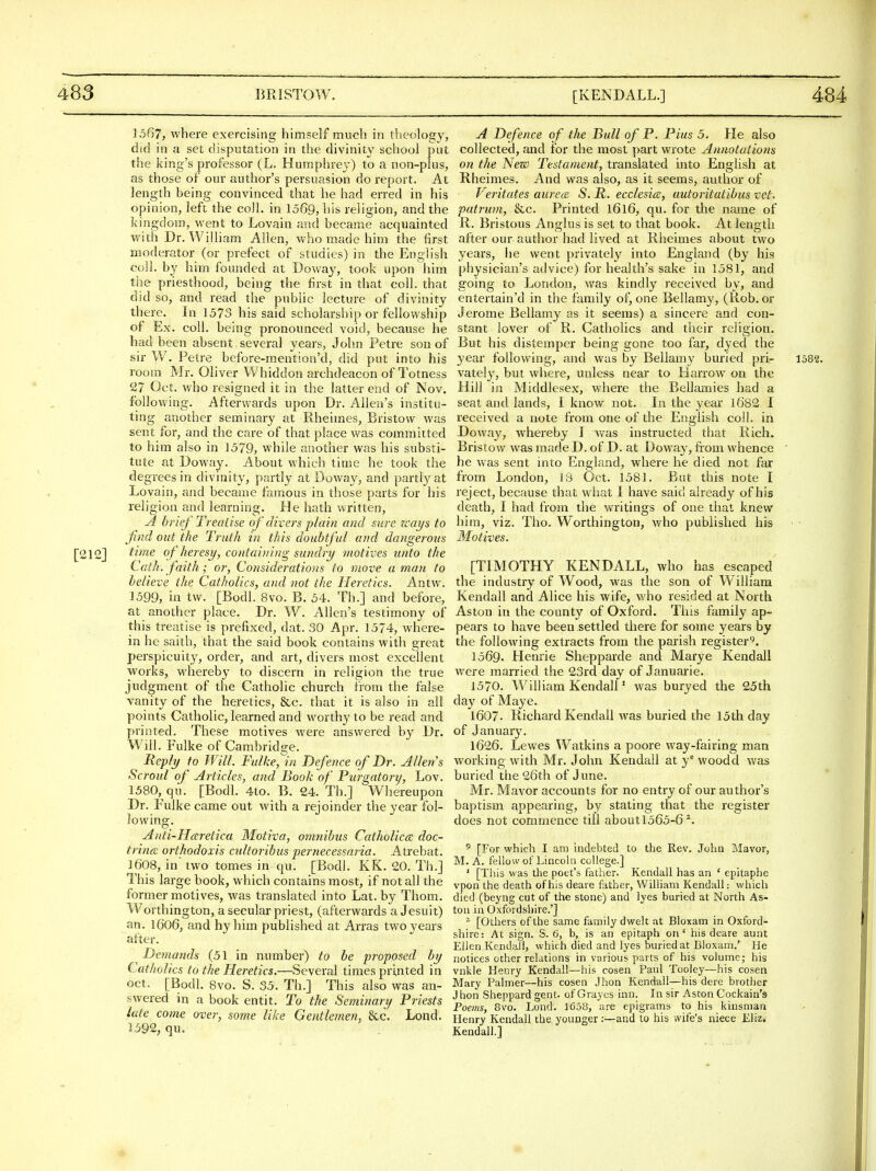 1567, where exercising himself much in theology, did in a set disputation in the divinity school put the king's professor (L. Humphrey) to a non-plus, as those of our author's persuasion do report. At length being convinced that he had erred in his opinion, left the coll. in 1569, liis religion, and the kingdom, went to Lovain and became acquainted with Dr. William Allen, who made him the first moderator (or prefect of studies) in the English coll. by him founded at Doway, took upon him the priesthood, being the first in that coll. that did so, and read the public lecture of divinity there. In 1573 his said scholarship or fellowship of Ex. coll. being pronounced void, because he bad been absent several years, John Petre son of sir W. Petre before-mention'd, did put into his room Mr. Oliver Whiddon archdeacon of Totness 27 Oct. who resigned it in the latter end of Nov. following. Afterwards upon Dr. Allen's institu- ting another seminary at Rheimes, Bristow was sent for, and the care of that place was committed to him also in 1579, while another was his substi- tute at Doway. About which time he took the degrees in divinity, partly at Doway, and partly at Lovain, and became famous in those parts for his religion and learning. He hath written, A brief Treatise oj divers plain and sure ways to Jind out the Truth in this doubtful and dangerous [212] ^''^'^ of heresy, containing sundry motives unto the Cath. faith; or, Considerations to move a man to believe the Catholics, and not the Heretics. Antw. 1599, in tw. [Bodl. 8vo. B. 54. Th.] and before, at another place. Dr. W. Allen's testimony of this treatise is prefixed, dat. 30 Apr. 1374, where- in he saith, that the said book contains with great perspicuity, order, and art, divers most excellent works, whereby to discern in religion the true judgment of the Catholic church from the false vanity of the heretics, &c. that it is also in all points Catholic, learned and worthy to be read and printed. These motives were answered by Dr. Will. Fulke of Cambridge. Reply to Will. Fulke, in Defence of Dr. Allen s Scroul of Articles, and Book of Purgatory, Lov. 1580, qu. [Bodl. 4to. B. 24. Th.] Whereupon Dr. Fulke came out with a rejoinder the year fol- lowing. Anti-Hceretica Motiva, omnibus Catholics doc- trina orthodoxis cultoiibus pernecessaria. Atrebat. 1608, in two tomes in qu. [Bodl. KK. 20. Th.] This large book, which contains most, if not all the former motives, was translated into Lat. by Thom. Worthington, a secular priest, (afterwards a Jesuit) an. 1606, and hyhim published at Arras two years after. Demands (51 in number) to be proposed by Catholics to the Heretics.—Several times printed in Oct. [Bodl. 8vo. S. 35. Th.] This also was an- swered in a book entit. To the Seminary Priests late come over, some like Gentlemen, &c. Lond. J592, qu. A Defence of the Bull of P. Pius 5. He also collected, and for the most part wrote Annotations on the New Testament, translated into English at Rheimes. And was also, as it seems, author of Veritates aurea S. R. ecclesice, autoritatibus vet. patrum, &c. Printed l6l6, qu. for the name of R. Bristous Anglus is set to that book. At length after our author had lived at Rheimes about two years, lie went privately into England (by his physician's advice) for health's sake in 1581, and going to London, was kindly received by, and entertain'd in the family of, one Bellamy, (Rob. or Jerome Bellamy as it seems) a sincere and con- stant lover of R. Catholics and their religion. But his distemper being gone too far, dyed the year following, and was by Bellamy buried pri- 1582. vately, but where, unless near to Harrow on the Hill in Middlesex, where the Eellamies had a seat and lands, I know not. In the year 1682 I received a note from one of the English coll. in Doway, whereby I was instructed that Rich. Bristow was made D. of D. at Doway, fiom whence ' he was sent into England, where he died not far from London, 13 Oct. 1581. But this note I reject, because that what I have said already of his death, I had from the writings of one that knew him, viz. Tho. Worthington, who published his Motives. [TIMOTHY KENDALL, who has escaped the industry of Wood, was the son of William Kendall and Alice his wife, v/ho resided at North Aston in the county of Oxford. This family ap- pears to have been settled there for some years by the following extracts from the parish register^. 1569- Henrie Shepparde and Marye Kendall were married the 23rd day of Januarie. 1570. William Kendall' was buryed the 25th da}' of Maye. 1607. Richard Kendall was buried the 15th day of January. 1626. Lewes Watkins a poore way-fairing man working with Mr. John Kendall at y^ woodd was buried the 26th of June. Mr. Mavor accounts for no entry of our author's baptism appearing, by stating that the register does not commence till aboutl565-6 ^. ^ [For whicli I am indebted to the Rev. John Mavor, M. A. fellow of Lincoln college.] ' [This was the poet's father. Kendall has an ' epitaphe vpon the death of his deare father, William Kendall: which died (beyng cut of the stone) and lyes buried at North As- ton in Oxfordshire.'] - [Others of the same family dwelt at Bloxam in Oxford- shire: At sign. S. 6, b, is an epitaph on' his deare aunt Ellen Kendall, which died and lyes buried at Bloxam.' He notices other relations in various parts of his volume; his vnkle Henry Kendall—his cosen Paul Tooley—his cosen Mary Palmer—his cosen Jhon Kendall—his dere brother Jhon Sheppard gent, of Grayes inn. In sir Aston Cockain's Poems, 8vo. Lond. 1C58, are epigrams to his kinsman Henry Kendall the younger:—and to his wife's niece Lliz. Kendall.]