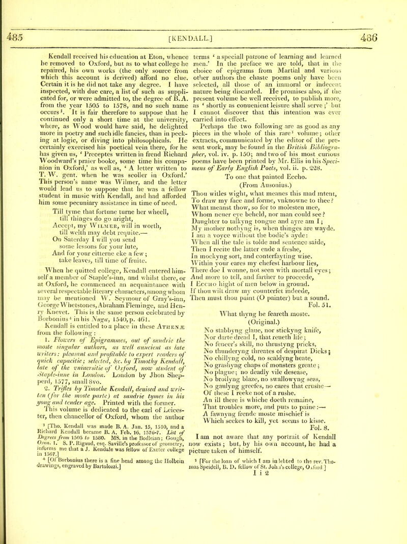 Kendall received his education at Eton, whence be removed to Oxford, but as to what college he repaired, his own works (the only source from which this account is derived) afford no clue. Certain it is he did not take any degree. I have inspected, with due care, a list of such as suppli- cated for, or were admitted to, the degree of B. A. from the year 1505 to 1578, and no such name occurs'. It is fair therefore to suppose that he continued only a short time at the university, ■where, as Wood would have said, he delighted more in poetry and such idle fancies, than in peck- ing at logic, or diving into philosophicals. He certainly exercised his poetical vein there, for he has given us, ' Preceptes written in frend Richard Woodward's praier booke, some time his compa- nion in Oxford,' as well as, ' A letter written to T. W. gent, when he was scoller in Oxford.' This person's name was Wilmer, and the letter would lead us to suppose that he was a fellow student in music with Kendall, and had afforded him some pecuniary assistance in time of need. Till tyme that fortune turne her wheell, till thinges do go aright, Accept, my Wilmee, will in worth, till welth may debt requite.— On Saterday I will you send some lessons for your lute. And for your citterne eke a few ; take leaves, till time of fruite. When he quitted college, Kendall entered him- self a member of Staple's-inn, and whilst there, or at Oxford, he commenced an acquaintance with several respectable literary characters,among whom may be mentioned W. Seymour of Gray's-inn, (Jeorge Whetstones, AbrahamFleminge, and Hen- ry Knevet. I'liis is the same person celebrated by Burbonius-* in his N/igce, 1540, p. 4(il. Kendall is entitled to a place in these AxiiENiE from the following : 1. Floxcers of Epigramines, out of siiiidrie the moste sbtgular authors, as zcell attiicient as late miters: ijleasn)it and profitable to expert readers of quick capacitie; selected, £)X. hij Timothy Kendall, late of the vniuersitie of Oxford, noic student of Slapk-inne hi. London. London by Jhon Shep- perd, 1577, small 8vo. 2. Trifles bij Timothe Kendall, deuised and writ- ten (for the moste parte) at sundrie tijmes in his yong and tender age. Printed with the former. This volume is dedicated to the earl of Leices- ter, then chancellor of Oxford, whom the author 3 [Tho. Kendall was made B. A. Jan. 15, 1510, and a Richard Kendall became B. A. Feb. 16, 1576-7. Lht of Degrees from 1505 to 1380. MS. in the Bodleian; Goiigh, O.ron. 1. S. P. Rigaud, esq. Saville's professor of i^eometry, informs me that a J. Kendale was fellow of Exeler coUese in 1567.] [Of Borboniua there is a fine head among the Holbein drawmss, engraved by Bartolozzi.] terms ' aspeciall patrone of learning and learned men.' In the preface we are told, that in the choice of epigrams from Martial and various other authors the chaste poems only have been selected, all those of an immoral or indecent nature being discarded. He promises also, if the present volume be well received, to publish more, as * shortly as conuenient leisure shall serve ;' but I cannot discover that this intention was ever carried into effect. Perhaps the two following arc as good as any pieces in the whole of this rare' volume; other extracts, communicated by the editor of the pre- sent work, may be found in the British Bibliogra- pher, vol. iv. p. 150; and two of his most curious poems have been printed by Mr. Ellis in his 5/;t^ci- mens of Early English Poets, vol. ii. p. 228. To one that painted Eccho. (From Ausonius.) Thou witles wight, what meanes this mad mteni;, To draw my face and forme, vnknowne to thee.? Whatmeanst thow, so for to molesten mee. Whom neuer ej-e beheld, nor man could see? Daughter to talkyng tongue and ayre am I; Mj' mother nothyng is, when thinges are wayde. I am a voyce w'ithout the bodie's ayde: When all the tale is tolde and sentence saide, Then I recite tlie latter ende a freshe. In mockyng sort, and conterfayting wise. W ithin your eares my chefest harbour lies, I'here doe I wonne, not seen witli mortall eyes; And more to tell, and farther to proceede, I EccHO hight of men below in ground. If tliou wilt draw my counterfet indeede. Then must thou paint (O painter) but a sound. Fol. 51. What thyng he feareth moste. (Original.) No stabbyng glaue, nor stickyng knife. Nor darte dread E, thatreueth lite; No fencer's skill, no thrustjmg pricks, No thunderjaig threates of despirat Dicks j No chillyng cold, no scaldyng heate. No grashyng chaps of monsters greate ; No plague; no deadly vile desease, No broilyng blaze, no swallowyng seas. No gaulyng greefes, no cares that crushe^ Of these I reeke not of a rushe. An ill there is vvhiche doeth rcmaine. That troubles more, and puts to paine A fawnyng fVende moste mischief is Which seekes to kill, yet seems to kisse. Fol. 8, I am not aware that any portrait of Kendall now exists; but, by his own account, he had a picture taken of himself. ' [For the loan of which I am iu lebted to the rev. Tho- mas Siieidell, B. D. ftUow of St. Joh.i'!) college, O.tford ] I i 2