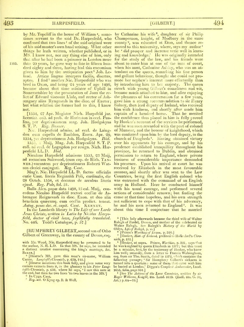by Mr. TopclifF in the house of William % some- times servant to the said Dr. Harpesfeild, who confessed that two lines ^ of the said original were of his said master's own hand writing. What other things he hath written, whether published, or in MS, I know not, nor any thing else of him, only that after he had been a prisoner in London more 1583. than 20 years, he gave way to fate in fifteen hun- dred eighty and three, having had this encomium given to him by the antiquarian poet^ Job. Le- latid. iiktticEe linguae interpres facilis, disertus, aptus. I find'' another Nic. ilarpesfeild who was bred in Oxon, and being 24 years of age 1496, became about that time minister of Uphill in Somersetshire by the presentation of Joan the re- lict of Edward viscount L'isle, and rector of Ash- rengney alias Ryngesash in the dioc. of Exeter; but what relation the former had to tliis, I know not. [1554, 27 Apr. Maglster Kich. Harpsfeld jur. licentiat, coll. ad preb. de Harieston inecci. Pau- lina, per deprivationem mag. J oh. Hodgskyns S. T. P. Reg. Boomer. Nic. Harpesfieid admiss. ad eccl. de Laing- don cum capella de Basildon, Essex. Apr. 2y, 1554, per deprivationem Job. Hodgskyns. Ibid. 1556. Maij, Mag. Job. Harpesfeld S. T. P. coll. ad eccl. de Lagngdon per resign. Nich. Har- pesfieid LL.D. Ibid. Nicolaus Harpsfield admissus 1555, 23 Maij, ad rectorium Saltwood, (cum cap. de Hith. Tan- ner.) vacantem per deprivationem Roberti Wat- son clerici conjugati. Reg. Cant. Mag'r. Nic. Harpsfield LL. D. factus officialis curie Cant, hteris Reginald! Poli, cardinalis, die 28 Octob. 1558, et decanus de arcubus Uteris ejusd. Reg. Pole, fol. 31. Bulla Alex, papae data 1498, 13 cal. Maij, con- cedens Nicolao Harpsfeld rectori eccl'ia; de As- brengue Reignesash in dioc. Exon. ut duo alia beneficia qua?cunq. cum eccl'ia predict, teneat. Autog. penes dec. et. capit. Cant. Ken net. In the Lambeth library is The Life of our Lor de Jesus Christe, written in Latin bif Niiotas Harps- field, doctor of ciuil luzoe, faytlfidly translated. No. 446. Todd's Catalogue, p. 57-] [HUMPHREY GILBERT,second son of Otho Gilbert of Greenway, in the county of Devon, esq. with Mr. Wood, Nic. Harpesfieid may be presumed to be the author, N. H. L.D; In that MS. he says, he intended a distinct treatise concerning the king's marriage, &cc. Baker.] * [Ilearne's MS. gave this man's sir-name, Wiiham Cartor. Langtofth C/ironicle, p. 639, 722.] ' [Hearne mentions this book fully, and gives some very curioiis extracts from it, in the glossary to iiis Feter Lang- toJVs Chronitle, p. 638, where he says,* ' I saw this note at the end, but then for two lines 'tis two leaves in the MS.'] In Cygn. Cant. ^ liej^. act. O Kyng ep. B. & Well. by Catharine his wife^, daughter of sir Philip Champernon, knight, of Modbury in the same county^, was educated at Eton, and thence re- moved to this university, where, says my author' he ' did prosper and increase verie well in learn- ing and kuov/ledge.' He was originally intended for the study of the law, and his friends were about to enter him at one of the inns of court, when his aunt, Catharine Asl liy, who .vas an at- tendant on the queen, remarking his fine person and gallant behaviour, thoughc she could not pro- mote her nephew'.i interest aiore efiectually than by introducing him to her majesty. The queen struck with young Gilbert's comeliness and wit, became miich attached to him;, and after enjoying the pleasures of his conversadon for a few years, gave him a strong recoinmt^ndation to sir Henry Sidney, then lord deputy of Ireland, who received him Vv'lth kindness, md shortl}' after made him captain of a hundied horse. That he merited the confidence thus placed in him is fully proved by Hooker's account of the services he performed, and he was soon rewarded v/itii the post of colonel of Munster, and the honou!- of knighthood, vv'hich was conferred upon him by tlie lord deputy, in the church of Drogheda^. Having obtained victory over his opponents by his courage, and by his prudence established tranquillity throughout his province, he returned to Dublin, and obtained permission to leturn to England, where private business of considerable importance demanded his presence. Upon his arrival at court he was received by Elizabeth in the most favourable manner, and shortly after was sent to the Low Countries, bemg the first English colonel who was entrusted with the command of an English army in Holland. Here he cond-ucted himself with his usual courage, and performed several actions af considerable renown; but finding the cause at that time hopeless, and his own strength not sufficient to cope with that of his adversary, he and his men returned to England'. It was about this time I conjecture that he married ^ [This lady afterwards became the third wife of Walter Ralegh of Farde], Devon, and mother of the c elebrated sir Walter Ralegh. St-e Ralegh's Histori/ of the World by Oldys, Life of Ralegh, p. vi.] ' [Prince's WoHhies of Devon, p. 326.] ' [Hooker, Hist, of Ireland, prefixed to Holir shed's Chro- nicle, p. 132.] [Hooker, ut supra. Prince, Worthies, p. 32?, says that he was knighted by queen Elizubeth in 1577; but this '.iiust be a mistake, first, by the testimony of Hooker, who knew him well; secondly, from a letter to Francis Walsingham, esq. from sir Tho, Smith, dated in 1672, \ -'''rh contains the following passage; 'Sir Humphrey Gilbert's sickness is turned into a quartain ; some of them th^it came with him be buried at London.' Digges's Compleat Ambassador, Lond, 1655, folio, page SOI.] ^ [See The Actions of the Lou e Countries, written by sir Roger Williams, Knight, 4to. Loud. 1618. (Bodl. 4to. G. 31, Art.) p. 64—86.]