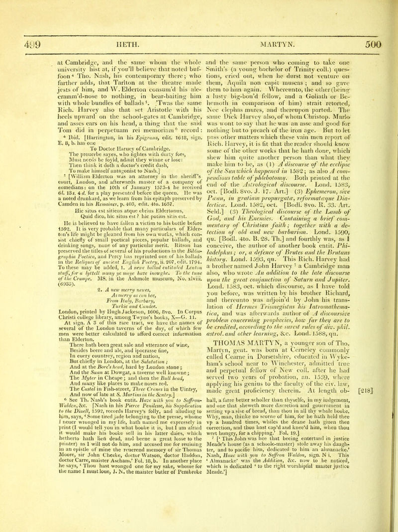 at Cambridge, and the same whom the whole university hist at, if you'll believe that noted buf- foon-* Tlio. Nash, his contemporary there; who farther adds, that Tarlton at the theatre made jests of him, and W. Elderton eonsum'd his ale- cramm'd-nose to nothing, in bear-baiting him with whole bundles of ballads 'Twas the same Rich. Harvey also that set Aristotle with his heels upward on the school-gates at Cambridge, and asses ears on his head, a thing that the said Tom did in perj)etuam rei memoriam^ record: ^ Ibid. [Harrington, in his Ejyignmis, edit. 1618, sign. E. 8, b. has one To Doctor Ilaruey of Cambridge. Tiie prouerbe sayes, who figlites with durty foes. Must needs be foyld, admit they winne or lose: Tlien tliink it doth a doctor's credit dash, To make himself antagonist to Nash.] ^ [WilHam Elderton was an attorney in the sheriff's court, London, and afterwards master of a company of comedians: on the 10th of January 1573-4 he received 61. 13 s. 4(7. for a play presented before the queen. He was a noted drunkard, as we learn from his epitaph preserved by Camden in his Remamcf, p. 403, edit. 4to. 1637. Hie situs est sitieus atque ebrius Eldertonus, Quid dico, hie situs est ? hie potius sitis est. He is believed to have fallen a victim to his bottle before 1592. It is very probable that many particulars of Elder- ton's life might be gleaned from his own works, v/hich con- sist chiefly of small poetical pieces, popular ballads, and drinking songs, none of any particular merit. Ritson has preserved the titles of several of his productions in the Bihlio- gritp/tia Foetica, and Percy has reprinted one of his ballads in the Reliques of ancient English Poeiry, ii. 207, edit. 1794. To these may be added, 1. A nez/'c ballad entitulcd Lenton stuff'yjhr a lyttcll muny ye mai/e have inowghe. To the tune of the Cruwpe. MS. in the Ashmole museum, No. .\lviii. (6933). 2. A nexo merry nevres, Asmcrry as can bee. From Italy, Burbary, Turkic and Candee. London, printed by Hugh Jackeson, 1606, Bvo. In Corpus Christi college library, among Twyne's books, X—G. 11. At sign. A 3 of this rare tract, we have the names of several of the London taverns of the day, of which few men were better calculated to afford correct information than Elderton. There hath been great sale and vtterance of wine. Besides beere and ale, and ipocrassc fine, In euery countrey, region and nation, But chiefly in London, at the Salutation ; And at the Bores head, hard by London stone ; And the Siean at Dowgat, a taverne well knowne; The Myter in Cheape; and then the Bull head, And many like places to make noses red. The Custel in Fish-street, Three Cranes in the Uintry, And now of late at S. Marlins in the Sentry.] * See Th, Nash's book entit. Have with you to Saffi-on- Walden,lkc. [Nash in his Fierce Penilesse, his Supplication to the Diuell, 1592, records Harvey's folly, and alluding to him, says,' Some tired jade belonging to the presse, whome I iieuer wronged in niy life, hath named me expressely in print (I would tell you in what booke it is, but I am afraid it would make his booke sell in his latter dales, which hetherto hath lien dead, and beene a great losse to the printer) as 1 will not do him, and accused me for reuiuing in an epistle of mine the rcuerend memory of sir Thomas Moore, sir John Cheeke, doctor Watson, doctor Haddon, doctor Carre, maister Aschani.' Fol. 18,b. In another place he says, ' Thou hast wronged one for my sake, whome for the name I mustloue, J. N. the maister butler of Pembroke and the same person who coming to take one Smith's (a yoimg bachelor of Trinity coll.) ques- tions, cried out, when he diu'st not venture on them, Aquila non capit muscas ; and so gave them to him again. Whereunto, the other (beino;- a lusty big-bon'd fellow, and a Goliath or Be- hemotli in comparison of him) strait retorted, Nee elephas mures, and thereujjon parted. The same Dick Harvey also, of whom Christop. Mario was wont to say that he was an asse and good for nothing but to preach of the iron age. But to let pass other matters which these vain men report of Rich. Harvey, it is fit that the reader should know some of the other works that he hath done, which shew him quite another person than what they make him to be, as (1) A discourse of the ecclipse of the Siimihich happened in 1.582; as also^i com- pendioits table of pldebotojni/. Both printed at the end of the Astrological discourse. Lond. 1383^ Oct. [Bodl. 8vo. J. 17. Art.] (3) Ephemeroii, sire Pecan, in gratiam propurgatce, reformatccqiie Dia- lect icee, Lond. 1582, oct. [BodL 8vo. R. 33. Art, Seld.] (3) Theological discourse of the L,amb of God, aiul his Enemies. Containing a brief com- ynentarij of Christian faith; together zvith a de- tection, of old and nezc barbarism. Lond. 1590, qu. [Bodl. 4to. B. 28. Th.] and fourthly was, as I conceive, the author of another book entit. Phi- ladelphus; or, a defence of Brutes and the Brutans history. Lond. 1593, qu. This Rich. Harvey had a brother named John Harvey '' a Cambridge man also, who wrote An addition to the late discourse upon the great conjunction of Saturn and Jupiter. Lond. 1583, oct. which discourse, as I have told you before, was written by his brother Richard, and thereunto was adjoin'd by John his trans- lation of Hermes Trismegistiis his latromathema- tica, and was afterwards author of A discoursive problem concerning prophecies, hozc far theif are to be credited, according to the surest rules of div. phil. astrol.and other learning, &:c. Lond. 1588, qu. THOMAS MARTYN, a younger son of Tho. Martyn, gent, was born at Cerneiey commonly called Cearne in Dorsetshire, educated in Wyke- ham's school near to Winchester, admitted true and perpetual fellow of New coll. after he had served two years of probation, an. 1539, v/here applying his genius to the faculty of the civ. lav\^, made great proficiency therein. At length ob- [218J hall, a farre better scholler than thyselfe, in my iudgement, and one that sheweth more discretion and gouernment in setting vp a sise of bread, than thou in all thy whole booke. Why, man, thinke no scorne of him, for he hath held thee vp a hundred times, whiles the deane hath giuen thee correction, and thou hast cap'dand knee'd him, when thou wert hungry, for a chipping.' Fol. 19.] ['This John was hee that beeing entertand in justice Meade's house (as a schoole-master) stole away his daugh- ter, and to pacific turn, dedicated to him an ahnanacke.' Nash, liauc with you to Saffron Waldon, sign. N i. This ' Aimanacke' was the Addition, &c. now to be noticed, which is dedicated ' to the right worshipful master jvistice. Meade,']