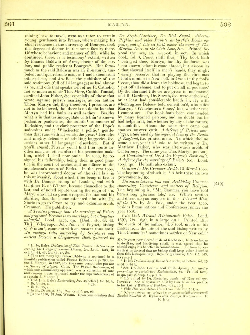 taining leave to travel, went as a tutor to certain young gentlemen into France, where making his chief residence in the university of Bourgcs, took the degree of doctor in the same faculty there. Of whose behaviour and manner of life, while he •continued there, is a testimony ^ e.xtant, written by Francis Baldwin of Arras, doctor of the civ. law, and public reader at Bourges 9. But foras- much as the said Baldwin was an ill-natur'd, tur- bulent and quarrelsome man, as I understand from other places, and Jo. Bale the publisher of the said testimony (full of ill language) as bad almost as he, and one that speaks well of no R. Catholic, not so much as of sir Tho. More, Cuthb. Tonstal, cardinal John Fisher, &c. especially of those that wrote against priest's marriages, as our author Thom. Martyn did, they therefore, I presume, are not to be believed, tho' there is no doubt but that Martyn had his faults as well as they. Besides what is in that testimony. Bale calls him ' a known pedant or paiderastes, the subtile* summoner of Berkshire, and the dark protector of the Pope's sodomites under Winchester a politic * gentle- man that runs v. ith all winds, the greatHercules and mighty defender of stinking buggeries, &c. besides other ill language ^ elsewhere. But if you'll consult Pitseus you'll find him quite an- other man, as others also of his persuasion make him, which I shall now omit. In 1553, he re- signed his fellowship, being then in good prac- tice in the court of arches and an officer in the archdeacon's court of Berks. In the vear 1555, be was incorporated doctor of the civil law in this university, about which time being in favour with Dr. J5onner bishop of London, and with Gardiner B. of Winton, became chancellor to the last, and of noted repute during the reign of qu. Mary, who had so great a respect for him and his abilities, that she commissionated him with Dr. Storie to go to Oxon to try and examine ;u-chb. Cranmer. He published, Treathe proving thai tlic marriage of Priests and professed Persons is no marriage, Out altogether iinlaicjul. Lond. 1554, qu. [Bodl. 4to. G. 45. Th.] Whereupon Job. Ponet or Poynel, bishop of Winton came out with an answer thus eutit. Jn ufology ftdlij anszcering hy Scriptures and antient Doctors a blasphemous Book gathered bij ^ In Jo. Bale's Declarut'mi of Edm. Bo/Diers Articles con- rerning tite Ctergi/uf London'Diocese, &c. Lond. t361, in Oct. f'ul. 42, 40, &c. 40, 47, &c. ^ [The testimony by Francis Bald will is reprinted in a monthly publication culled Phtznix Britannirus, p. 290, by one J. Morgan, in 1732, 4to. the same person who put oiit an UiUor,/ of Algiers. Cole. The Bhanix Briiunnicus, of v. hich one volume only appeared, was a collection ot rare and curious tracts reprinted uiider the buperintendance of a captain J. Jjorgan.] ' Ibid. [i. e. Bale's Dccluralion, &c. as beforel iol. 76, b lb. lol. 39, a. ^ Ih + Ib.fol. 15, a. ^ In lib. JA script. Miij. Brit, cent. P, nu. 98. [Anno 1550, 28 Jun'. Westm. Upon consideration that Dr. Stqjh. Gardiner, Dr. Rich. Smyth, Aibcrtns Pighins and other Papists, as by their Books ap- pears, and of late set forth under the name of Tho. Wlartyn Doct. of the Civil Late, &c. Printed be- yond the sea, an. 1555-56, in oct. In which book, fol. 9, Ponet saith thus, ' Thy book hatli ' betrayed thee, Martyn, for thy fondness was ' not ktiown before it came abroaci, but assoon as ' that shewed itself in men's hands, they might ' easily perceive that in playing the christmas ' lord's minion in New coll. in Oxon in thy fool's ' coat, thou didst learn thy boldness, and began to ' put off all shame, and to put on all impudence.' By the aforesaid title we are given to understand as if B. Gardiner, Dr. Smyth, &c. were authors of, or at least had considerable hands in, it; with whom agrees Baleus belbrc-mention'd, who stiles Martyn, ' Winchester's V oice,' but whether true I cannot say. The book hath been commended by many learned }>ersons, and no doubt but he had helps in it, but whether by any of the former, is doubtful. About the same time came out another answer entit. A defence of Priests mar- riages, established by the imperial laivs of the Realm of Biigland, &c. printed in qu. To which, tho' no name is set, yet it is^ said to be written by Dr. Matthew Parker, who was afterwards archb. of Canterbury. The same year Tho. Martyn put out, A Confutation of Dr. John Poynefs Book entit. A defence for the marriage of Priests, &c. Lond. 1555, qu. He hath tilso extant, Oration to Dr. Cranmer Archb. 12 March 1555.. The beginning of which is, ' Albeit there are two governments,' &.c. Discourse between him and Archbishop Cramno- concerning Conscience and matters of Religion. The beginning is, ' Mr. Cranmer, you have told here a loug glorious tale,' tvc. \'rhicli oration and discourse you may see in tlie Acts and ]\Ion. of the Ch. by Jo. Fox, under the year 1555, besides Examinations and Coni'ereuces, under the year 155f). / ita Qui. Uicami JVintoniensis Episc. Lond. 1597, Ox. 1690, in a large qu.''' Printed after the death of the author, Vv'ho took much of his matter from the life of the said bishop written by Tho. Chaundler' sometimes warden of New coll. * Mr. Poynett now elected bish. of Rochester, hath no Iiouse to dwell ill, and liis living small, it was agrce<l that lie should enjoy his benefice m conmiendam. But from hcr.cc- forlli it IS decreed that no bibliop shall kee p other benefice then this bishopric only. Register (f Council, EJ.c. ]'[. MS. Keknet.] '' In his Declaration of Bonner's Articles, as be.fore, fol. 15 a. 57 b. 7ti b. ^ See Dr. John Cosin's book entit. Apologi/ for sundri/ proceedings III/ jurisdiction Ecclesiastical, SfC. Printed 1593, in qu. part 2, chap. 12, (i. loO. ^ [Reprinted by Dr. Nicholas, wanlen of New colleD;e, LovilDav. See a characier ol it by Louth in his preface to his Life of William oj' Wi/kham, p. ix. 10.] ' Vide Hist, and Antiq. Univ. Oxon. lib. 2, p. 134, a. ^ jCronica brcvis de orln, vi'a ac gesiis iioliiliOus -r'ercrendi Domini Willehni de ]]'i/kliam olim eiiiscopi WinLoniensis. It K k 'J