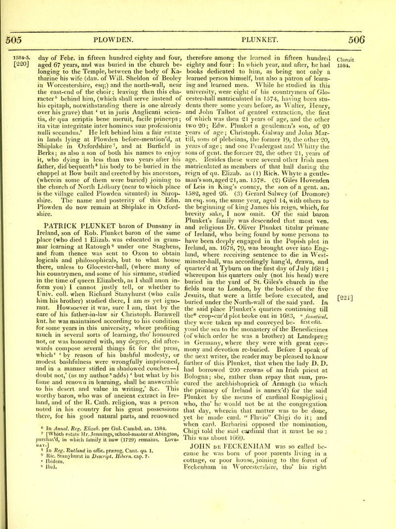 1584-5. day of Febr. in fifteen hundred eighty and four, [220J aged 67 years, and was buried in the church be- longing to the Temple, between the body of Ka- tharine his wife (dau. of Will. Sheldon of Beoley in Worcestershire, esq;) and the north-wall, near the east-end of the choir; leaving then this cha- racter'' behind him, (which shall serve instead of his epitaph, notwithstanding there is one already over his grave) that ' ut in juris Anglicani scien- tia, de qua scriptis bene meruit, facile princeps ; ita vitse integritate inter homines suae professionis nulii secundus.' He left behind him a fair estate in lands lying at Plowden before-mention'd, at Shiplakc in Oxfordshire, and at Burfield in Berks; as also a son of both his names to enjoy it, who dying in less than two years after his father, did bequeath^ his body to be buried in the chappel at Bow built and erected by his ancestors, (wherein some of them were buried) joining to the church of North Lidbury (near to which place is the village called Plowden situated) in Shrop- shire. The name and posterity of this Edm. Plowden do now remain at Shiplake in Oxford- shire. PATRICK PLUNKET baron of Dunsany in Ireland, son of Rob. Plunket baron of the same place (who died 1 Elizab. was educated in gram- mar learning atRatough^ under one Staghens, and from thence was sent to Oxon to obtain logicals and philosophicals, but to what house there, unless to Glocester-hall, (where many of his countrymen, and some of his sirname, studied in the time of queen Elizabeth, as 1 shall anon in- form you) I cannot justly tell, or whether to Univ. coll. when Richard Stanyhurst (who calls him his brother) studied there, 1 am as yet igno- rant. Howsoever it was, sure I am, that by the care of his father-in-law sir Christoph. Barnwell knt. he was maintained according to his condition for some years in this university, where profiting much in several sorts of learning, tho' honoured not, or was honoured with, any degree, did after- wards compose several things fit for the press, which' ' by reason of his bashful modesty, or modest bashfulness were wrongfully imprisoned, and in a manner stifled in shadowed couches—I doubt not,' (as my author-* adds) ' but what by his fame and renown in learning, shall be answerable to his desert and value in writing,' &c. This worthy baron, who was of ancient extract in Ire- land, and of the R. Cath. religion, was a person noted in his country for his great possessions there, for his good natural parts, and renowned ^ In Annul. Reg. Elizab. per Giil. Cambd. an. 1584. 7 [Which estate Mr. Jennings, school-master at Ahington, purchas,'d, in which family it now (1729) remains. Love- i)AV.]  In Reg. Rutland in offic. prajrog. Cant. qu. 1. ^ Ric. Stanyhurst in Descript. Hibern. cap. 7. ' Ibidem, * Ibid. therefore among the learned in fifteen hundred ciaroit eighty and four : In which year, and after, he had 1584. books dedicated to him, as being not only a learned person himself, but also a patron of learn- ing and learned men. While he studied in this university, were eight of his countr^anen of Glo- cester-hall matriculated in 1574, having been stu- dents there some years before, as Walter, Henry, and Jolin Talbot of genteel extraction, the first of which was then 21 years of age, and the other two 20; Edw. Plunket a gentleman's son, of 20 years of age; Ciiristoph. Galway and John Mar- tiil, sons of plebeians, the former 19, the other GO,, years of age; and one Pendergast and Whitty the sons of gent, the former 22, the other 21, years of age. Besides these were several otlier Irish men matriculated as members of that hall during the reign of qu. Elizab. as (1) Rick. Whyte a gentle- man's son,aged 21, an. 1578. (2) Giles Hovenden of Leis in King's county, the son of a gent. an. 1582, aged 26. (3) Gerard Salwey (of Uromore) an esq. son, the same year, aged 14, with others to the beginning of king James his reign, which, for brevity sake, I now omit. Of the said baron Plunket's family was descended that most ven. and religious Dr. Oliver Plunket titular primate of Ireland, who being found by some persons to have been deeply engaged in the Popish plot in Ireland, an. 1678, 79, was brought over into Eng- land, where receiving sentence to die in West- minster-hall, was accordingly hang'd, drawn, and quarter'd at Tyburn on the first day of July 1681 ; whereupon his quarters only (not his head) were buried in the yard of St. Giles's church in the fields near to London, by the bodies of the five Jesuits, that were a little before executed, and fooi] buried under the North-wall of the said yard. la the said place Plunket's quarters continuing till the* crop-ear'd plot broke out in 1683, * fanatical. they were taken up and conve^'ed be- first edit, yond the sea to the monastery of the Benedictines (of which order he was a brother) at Landsprug in Germany, where they were with great cere- mony and devotion re-buried. Before I speak of the next writer, the reader may be pleased to know farther of this Plunket, that when the lady D. had borrowed 200 crowns of an Irish priest at Bologna; she, rather than repay that sum, pro- cured the archbishoprick of Armagh (to which the primacy of Ireland is annex'd) for the said Plunket by the means of cardinal Rospigliosi; who, tho' he v/ould not be at the congregation that day, wherein that matter was to be done, yet he made card.  Flavio Chigi do it; and v/hen card. Barbarini opposed the nomination, Chigi told the said cai'dinal that it must be so ; This was about 1669- JOHN DE FECKENHAM was so called be- cause he was born of poor parents living in a cottage, or poor house, joining to the forest of Feckenliam in Worcestershire, tho' his right