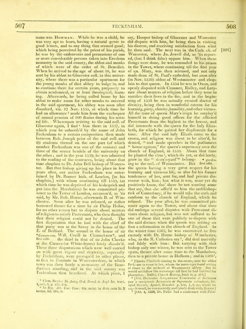 name was Howman. While he was a child, he was very apt to learn, having a natural genie to good letters, and to any thing that seemed good; which being perceived by the priest of his parish, he was by the endeavours and persuasions of one or more considerable persons taken into Evesham monastry in the said county, the abbat and monks of which were of the order of St. Benedict. When he arrived to the age of about 18, he was sent by his abbat to Glocester coll. in this univer- sity, where there was a particular apartment for the young monks of that abbey to lodge in, and to continue there for certain years, purposely to obtain academical, or at least theological, learn- ing. Afterwards, he being called home by his abbat to make room for other monks to succeed in the said apartment, his abbey was soon after dissolved, viz. 17 ]Nov. 1535, at which time he had an allowance ' made him from the exchequer of annual j)ension of 100 florins during his natu- ral life. Whereupon retiring to the said coll. of Glocester again, 1 findhim there in 1537, in which year he subscrib'd by the name of John Eeckenham to a certain composition then made between Rob. Joseph prior of the said coll. and 29 students thereof on the one part (of which number Feckenham was one of the seniors) and three of the senior beadels of the university on the other ; and in the year 1539, he was admitted to the reading of the sentences, being about that time chaplain to Dr. John Bell bishop of Worces- ter. But that bishop giving up his place in few years after, our author Feckenham was enter- tained by Dr. Bonner bish. of London, [as his chaplain,] with whom continuing till 1549, (at which time he was deprived of his bishoprick and put into the Marshalsea) he was committed pri- soner to the Tower of London, occasion'd, as 'tis said, by Mr. Rob. H orne, aHerwards B. of Vi^'^in- chester. Soon after he was released, or rather borrowed thence for a time by sir Philip Hobie, for no other reason but to dispute about matters of religion to satisfy Protestants, who then thought that their religion could not be denied. The first disputation that he had with the chief of that party was at the Savoy in the house of the E. of Bedford. The second in the house of sir * Cannon-row. Will. CeciU in Channel-row*, and first edit. the third in that of sir John Cheeke at the Cannes (or Wliite-fryers) lately dissolv'd. These three disputations which were well carried on with great vigour and dexterity, especially by Feckenham, were prorogu'd to other places, as first to Pershore in Worcestershire, in which town was then lately a monastery of the Bene- dictines standings and in the said county was Feckenham then beneficed. At which place, I ^ Clem.Revnsr De Anliq. Ord. Bened. in Angl. &c. tract. 1, sect. 3, p. 5i33, 234. _ In Reg. Art. Cur. Cmc. Ox, notat iu dors, cum lit. B say, Hooper bishop of Glocester and Worcester did dispute with him, he being then in visiting his diocese, and receiving satisfaction from what he then said. The next was in the Cath. ch. of [222] Worcester, where Jo. Jewell did, as 'tis report- ed, (but I think false) oppose him. When these things were done, he was remanded to his prison in the Tower, where continuing till the first year of qu. Mary, was then released, and not only made dean of St. Paul's cathedi-al, but soon after (in Nov. 1556) abbat of Westminster and chap- lain to that queen. In 1554 he was in Oxon, and openly disputed with Cranmer, Ridley, and Laty- mer about matters of religion before they were to sacrifice their lives in the fire, and in the begin- ning of 1556 he was actuall}^ created doctor of divinity, being then in wonderful esteem for his learning, piety, charity,humility, and other virtues. All the time of queen Mary's reign he employ'd himself in doing good offices for the afflicted Protestants from the highest to the lowest, and did intercede with the queen for the lady Eliza- beth, for wliich he gained her displeasure for a time. After the said lady Elizab. came to the crown, and religion was about to be alter'd, he denied,  and made speeches in the parliament  house against, the queen's supremacy over the church of England, in 1559- About that time he planted the elms which do yet, or did lately, grow in the  ciean's-yard* belong- * garden- ing to the coll. of Westminster. But first edit, the queen having a very great respect for his learning and virtuous life, as also for his former tenderness of her, sent for, and had private dis- course with, him; but what it was, none yet do positively know, tlio' there be not wanting some that say, that she offer'd to him the archbishop- rick of Canterburv, if he WT>uld take the oath and conform to the church of England, which he refused. The year after, he was committed pri- soner again to the Tower, and about that time did undergo several disputes with Protestant di- vines about religion, but was not suffered to be one of those that were publicly to dispute with the said divines vihen the queen was setting on foot a reformation in the church of England. In the winter time 1563, he was committed to free custody with Dr. Plorne bishop of Winchester, who, as the li. Catholics say ^, did deal uncivilly and falsly with him: But tarrying with that bishop only one winter, he was sent to the Tower again, thence after some time to the Marshalsea, then to a private house in tlolborn ; and in 1580', ^ [Queen F.Iizalieth coming to tlie crown, sent for abbot Ferkuam to come to her, whom the messenger found setting ot elmes in the orchard o! Westminster abbey. But lie would not follow the messenger till first he had linished his plantation. Fuller, Church Htstorx/, book ix. p. 179.] * [Vid. Declaratio Scrupnlorum Conscienlia; et liationnm qu<£ a suscipiendo Juramenlo de Suprematu retinchant, ike. apud Reyner, Apoiiol. Benedict, p. 236, 7, 8, &r. where he savs himself, he wasuncivilly and falsely dealt with. Baker.]