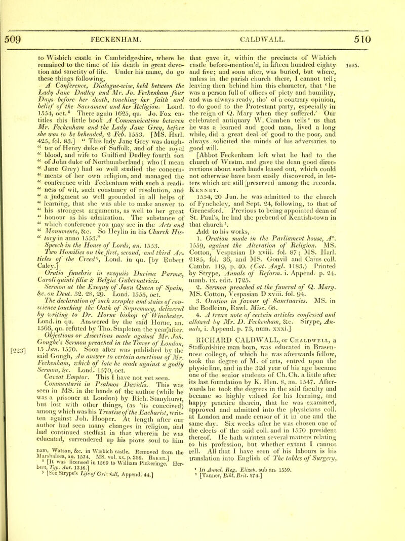 to \^^isbich castle in Cambridgeshire, wheve he remained to the time of his death in great devo- tion and sanctity of hfe. Under his name, do go these things following, A Conference, Dialogue-tcise, held between the Lady Jane Dud/ei/ and M?\ Jo. Feckenham four Dai/s before her death, touching her faith and belief oj the Sacrament and her Religion. Lond. 1554, oct. ^ There again 1625, qu. Jo. Fox en- titles this little book A Communication beticeen Mr. Feckenham and the Lady Jane Grey, before she was to be beheaded, 2 Feb. 1553. [MS. Harl. 425, fol. 83.]  This lady Jane Grey was daiigh-  ter of Henry duke of Suflblk, and of the royal  blood, and wife to Guilford Dudley fourth son  of John duke of Northumberland ; who (I mean  Jane Grey) had so well studied the concern- ments of her own religion, and managed the  conference with Feckenham with such a readi-  ness of wit, such constancy of resolution, and  a judgment so well grounded in all helps of  learning, that she was able to make answer to  his strongest arguments, as well to her great  honour as his admiration. The substance of  which conference you inay see in the Acts and  Monuments, &c. So Heylin in his Church His-  tory in anno 1553. Speech in the House of Lords, an. 1553. _ Tzco Homilies on the 'jirst, second, and third Ar- ticles of the C}red'>, Lond. in qu. [by l^obcrt Caley.] Oratio funebris in exequiis Ducissts Parma, CaroU quinti flicc 3) Belgicc Gubernatricis. Sermon at the Exequy of Jean Queen of Spain, Sfc. on Deut. 32. 28, 29. Lond. 1555, oct. The declaration of such scruples and staies of con- science touching the Oath of Sirpremaci/, delivered by writing to Dr. Home bishop of'Winchester. LoR-d.in qu. Answered by the said Horne, an. 1566, qu. refuted by Tho. Stapleton the year^after. Objections or Assertions made against Mr. J oh. Goughes Sermon preac/ied in the Tozcer of London, [223] l'^, J<^- 1570. Soon after was published by the said Gough, An anszcer to certain assertions of Mr. Feckenham, which of late he made against a godly Sermon, S^-c. Lond. 1570, oct. Caveat Emptor. This I have not yet seen. Commentarii in Psalmos Davidis. This was seen in MS. in the hands of the author (while he was a prisoner at London) by Rich. Stanyhurst, but lost with other things, (as 'tis conceived) among which was his Treatise of the Eucharist, writ- ten against Joh. Hooper, At length after our author had seen many changes in religion, and had continued stedfast in that v/lierein he was educated, surrendered up his pious soul to him nam, Watson, &c. in Wisbich castle. Removed from the Marshalsea, an. 1574. MS. vol. xx. p. 386. Bakep.,] 8 [It was licensed in 1569 to William Pickerino-e. Her- bert, Ti/p. Ant. 1316.] ° » [SceStrype's LifeofGri Ml, Append. 44.] that gave it, within the precincts of Wisbich castle before-mention'd, in fifteen hundred eighty i685. and five; and soon after, was buried, but where, unless in the parish church there, I cannot tell; leaving then behind him this character, that ' he was a person full of offices of piety and humility, and was always ready, tho' of a contrary opinion, to do good to the Protestant party, especially' in the reign of Q. Mary when they suffered.' Our celebrated antiquary W. Camben tells ' us that he was a learned and good man, lived a long while, did a great deal of good to the poor, and always solicited the minds of his adversaries to good will. [Abbot Feckenham left Avhat he had to the church of Westm. and gave the dean good direc- rections about such lands leased out, which could not otherwise have been easily discovered, in let- ters which are still [preserved among the records. Kennet. 1554, 20 Jun. he was admitted to the church of Fyncheley, and Sept. 24, following, to that of Grenesford. Previous to being appointed dean of St. Paul's, he had the prebend of Xentish-town in that church ^. Add to his works, 1. Oration made in the Parliament house, A°. 1559, against the Alteration of Religion. MS. Cotton, Vespasian D xviii. fol. 87; MS. Harl. 2185, fol. 36, and MS. Gonvil and Caius coll. Cambr. 119, p. 40. (Cat. Angl. 1183.) Printed by Strype, Annals of Reform, i. Append, p. 24. numb. ix. edit. 1725. 2. Sermon preached at the funeral of Q. Mary. MS. Cotton, Vespasian D xviii. fol. 94. 3. Oration in favour of Sanctuaries. MS. in the Bodleian, Rawl. Misc. 68. 4. A trezce note of certain articles confessed and allo'zeed by Mr. D. Feckenham, &c. Strype, An- nals, i. Append, p. 73, num. xxxi.] RICHARD CALDWALL, or Chaldwell, a Staffordshire man born, was educated in Brasen- nose college, of which he was afterwards fellow, took the degree of M. of arts, entred upon the physic line, and in the 32d year of his age became one of the senior students of Ch. Ch. a little after its last foundation by K. Hen. 8, an. 1547. After- wards he took the degrees in the said faculty and became so highly valued for his learning, and happy practice therein, that he was examined, approved and admitted into the physicians coll. at London and made censor of it in one and the same day. Six weeks after he was chosen one of the elects of the said coll. and in 1570 president thereof. He hath written several matters relating to his profession, but whether extant I cannot tell. All that I have seen of his labours is his translation into English of The tables of Surgery,, ' In Annal. Reg. Elizub. sub an. 1559. ^ [Tanner, Bibl, Brit. 274.]