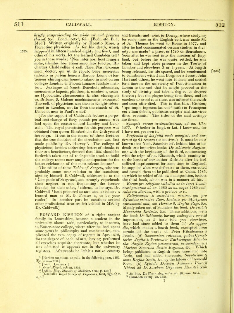 briefly comprehending the whole art and practice thereof, &c. Lond. 1583', fol. [Bodl. 4to. B. 1. Med.] Written originally by Horatio More, a Florentine physician. As for his d«ath, which 1585. happen'd in fifteen hundred eighty and five and other of his works, let the learned Cambden tell ' you in these words : * ISec inter hos, licet minoris notes, silendus hoc etiam anno fato functus, Ri- chardus Chaldwellus e coll. ^nei Nasi Oxonise med. doctor, qui ut de repub. bene mereretur (adscito in partem honoris Barone Lumleio) lec- tionem chirurgicam honesto salario in medicoruin collegio Londini a Thoma Linacro fundato insti- tuit. Juxtaque ad Sancti Benedicti inhumatur, monumento laqueis, plintheis, & carchesiis, scam- no Hypocratis, glossocomiis 8c aliis chirurgicis ex Bribasio & Galeno machinamentis exornato.' The coll. of physicians was then in Knight-riders- street in London, not far from the church of St. Benedict near to Paul's wharf. [For the support of CaldwalFs lecture a perpe- tual rent charge of forty pounds per annum was laid upon the estates of lord Lumley and Cald- wall. The royal permission for this purpose was obtained from queen Elizabeth, in the 24th year of her reign. It was in the course of these lectures that the true doctrine of the circulation was first made public by Dr. Harvey ^\ The college of physicians, besides addressing letters of thanks to their two benefactors, decreed that 100/. should be forthwith taken out of their public stock to build the college rooms more ample and spacious for the better celebration of this most solemn lecture The editor of these Tables of Surgery, who was probably some near relation to the translator, signing himself E. Caldwall, addresses it to the * Companie of Svrgeans', and sti-ongly reprehends their neglect in not frequenting the lecture founded for their sakes, ' sithens,' as he says, Dr. Caldwall ' hath procured so rare and excellent a learned man as M. D. Forster is, to be your reader.' In another part he mentions several other professional treatises left behind in MS, by Dr. Caldwall.] EDWARD RISHTON of a right ancient family in Lancashire, became a student in the university about 1568, particularly, as it seems, in Brasen-nose college, where after he had spent some years in philosophy and mathematics, sup- plicated the ven. congr. of regents in Apr. 1572, for the degree of bach, of arts, having performed all exercises requisite thereunto, but whether he was admitted it appears not in the university registers. Afterwards he left his native country 3 [Herbert mentions an edit, in the following year, 1586. Typ. Antiq. 960.] * [FO'T. LoVEDAY.] 5 Annul. Elizah. sub ail. 1585. 6 [Aikin, Bio^. Memoirs nf Medicine, 1780, p. 159.] ^ [Goodall's B^^yal College of Fliysicians, 1684, sign. Q 9. and friends, and went to Doway, where studying for some time in the English coll. was made M. of A. Thence he went to Rome in 1577, and. after he had consummated certain studies in divi- nity, was made^ a priest in 1580 or thereabouts. Soon after he was sent into the mission of Eng- land, but before he was quite settled, he was taken and kept close prisoner in the Tower of London and elsewhere 3 or 4 years. At length being released, his life spared, and he condemned [224] to banishment with Jam. Bosgrace a Jesuit, John Hart and others, he went into France, and settled for a time in the university of Pont-a-musson in Lorain to the end that he might proceed in the study of divinity and take a degree or degrees therein ; but the plague being then there, and he careless to avoid it in time, was infected therewith and soon after died. This is that Edw. Rishton, * qui impie ingratus (as one^ saith) in Principeni cui vitam debuit, publicatis scriptis malitise virus illico evomuit.' The titles of the said writings are these. Synopsis rerum ecclesiasticarum, ad an. dir. 1577. Whether in Engl, or Lat. I know not, for I have not yet seen it. Profession of his faith made manifest, and con- firmed by 24 reasons (or motives.) It must be now known that Nich. Saunders left behind him at his death two imperfect books De schismate Anglica- no; with the beginning of the third,commencing with the reign of qa, Elizabeth, which coming in- to the hands of our author Rishton after he had suffered imprisonment for some time in England, he supplied what was defective in them, corrected and caused them to be published at Colen. 1585, to which he added of his own composition, besides the third book, which was in a manner all his, Rerum pro rdigione catholica ac in turri Londi- vensi gestarum ab an. ^ 580 ad an. usque 1585 indi- culns seu diarium, with a preface to it. Religiosoruvi Sf sacerdotum nomina, qui pro defensioneprimatus Rom. Ecclesice per Marti/riuni consumniati sfint, sub Henrico 8, Anglice Rege, &c. Mostly taken out of Saunders his book De visibili Monorchia Ecclesitc, &c These additions, with the book De Schismate, having undergone several impressions, as I have told you elsewhere, have had since added to them (1) An appen- dix, which makes a fourth book, excerpted from certain of the works of Peter Ribadeneira a Jesuit. (2) Summurium rationum, quibus Cancel- larius Anglian &{ Prolocutor Puckeringius Elizabe- than Anglia Regiiia persuaserunt, occidendam esse Mariam Stuartum Scotia Reginam, &c. V^-'hich being published in English were translated into Latin, and had added thereunto, Supplicium Sf mors RegincE Scotii, &c. by the labour of Romoald Scot. (3) Epistola Doctoris Johannis Pistorii Nidani ad D. Jacobmn Grynocum Ministri verbi * Jo. Pits. De illustr. Ang. script. St. 16, num. 1035= ^ Cambden ut sup. an-. 1584.